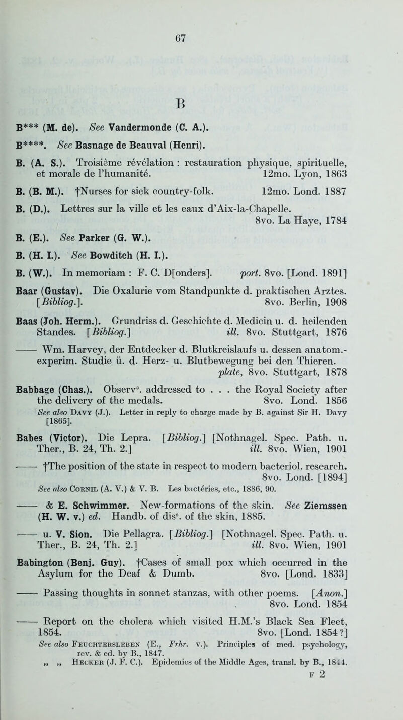 B B*** (M. de). See Vandermonde (C. A.). B****. See Basnage de Beauval (Henri). B. (A. S.). Troisieme revelation : restauration physique, spirituelle, et morale de l’humanite. 12mo. Lyon, 1863 B. (B. M.). |Nurses for sick country-folk. 12mo. Lond. 1887 B. (D.). Lettres sur la ville et les eaux d’Aix-la-Chapelle. 8vo. La Haye, 1784 B. (E.). See Parker (G. W.). B. (H. I.). See Bowditch (H. I.). B. (W.). In memoriam : F. C. D[onders]. port. 8vo. [Lond. 1891] Baar (Gustav). Die Oxalurie vom Standpunkte d. praktischen Arztes. [Bibliog.]. 8vo. Berlin, 1908 Baas (Joh. Herm.). Grundrissd. Geschichte d. Medicin u. d. heilenden Standes. [Bibliog.~\ ill. 8vo. Stuttgart, 1876 Wm. Harvey, der Entdecker d. Blutkreislaufs u. dessen anatom.- experim. Studie ii. d. Herz- u. Blutbewegung bei den Thieren. plate, 8vo. Stuttgart, 1878 Babbage (Chas.). Observ8. addressed to . . . the Royal Society after the delivery of the medals. 8vo. Lond. 1856 See. also Davy (J.). Letter in reply to charge made by B. against Sir H. Davy [1865]. Babes (Victor). Die Lepra. [Bibliog.] [Nothnagel. Spec. Path. u. Ther., B. 24, Th. 2.] ill. 8vo. Wien, 1901 fThe position of the state in respect to modern bacteriol. research. 8vo. Lond. [1894] See also Cornel (A. V.) & V. B. Les bacteries, etc., 1886, 90. & E. Schwimmer. New-formations of the skin. See Ziemssen (H. W. v.) ed. Handb. of dis8. of the skin, 1885. u. V. Sion. Die Pellagra. [Bibliog.] [Nothnagel. Spec. Path. u. Ther., B. 24, Th. 2.] ill. 8vo. Wien, 1901 Babington (Benj. Guy). fCases of small pox which occurred in the Asylum for the Deaf & Dumb. 8vo. [Lond. 1833] Passing thoughts in sonnet stanzas, with other poems. [Anon.] 8vo. Lond. 1854 Report on the cholera which visited H.M.’s Black Sea Fleet, 1854. 8vo. [Lond. 1854?] See also Feuchtersleben (E., Frhr. v.). Principles of med. psychology, rev. & ed. by B., 1847. „ „ Hecker (J. F. C.). Epidemics of the Middle Ages, transl. by B., 1844. F 2