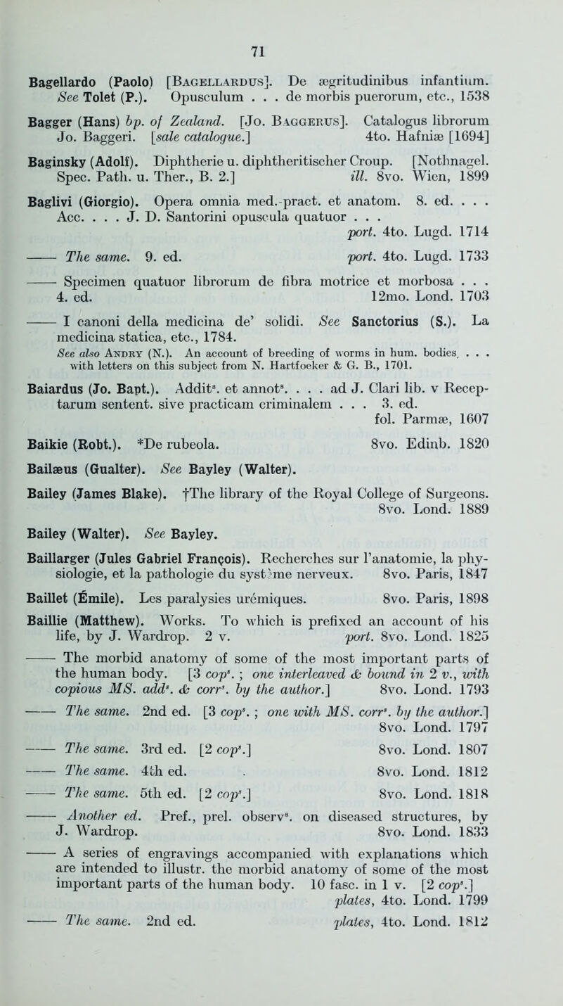 Bagellardo (Paolo) [Bagellardus]. De segritudinibus infantium. See Tolet (P.). Opusculura . . . de inorbis puerorum, etc., 1538 Bagger (Hans) bp. of Zealand.. [Jo. Baggerus]. Catalogus librorum Jo. Baggeri. [sale catalogue.] 4to. Hafniae [1694] Baginsky (Adolf). Diphtherieu. diplitheritischer Croup. [Nothnagel. Spec. Path. u. Ther., B. 2.] ill. 8vo. Wien, 1899 Baglivi (Giorgio). Opera omnia med.-pract. et anatom. 8. ed. . . . Ace. . . . J. D. Santorini opuscula quatuor . . . port. 4to. Lugd. 1714 The same. 9. ed. port. 4to. Lugd. 1733 Specimen quatuor librorum de fibra motrice et morbosa . . . 4. ed. 12mo. Lond. 1703 I canoni della medicina de’ solidi. See Sanctorius (S.). La medicina statica, etc., 1784. See also Andry (N.). An account of breeding of worms in hum. bodies. . . . with letters on this subject from N. Hartfoeker & G. B., 1701. Baiardus (Jo. Bapt.). Addit8. et annot8. ... ad J. Clari lib. v Recep- tarum sentent. sive practicam criminalem ... 3. ed. fol. Parmse, 1607 Baikie (Robt.). *De rubeola. 8vo. Ediab. 1820 Bailseus (Gualter). See Bayley (Walter). Bailey (James Blake). fThe library of the Royal College of Surgeons. 8vo. Lond. 1889 Bailey (Walter). See. Bayley. Baillarger (Jules Gabriel Franpois). Recherches sur l’anatomie, la phy- siologic, et la pathologie du systome nerveux. 8vo. Paris, 1847 Baillet (Emile). Les paralysies uremiques. 8vo. Paris, 1898 Baillie (Matthew). Works. To which is prefixed an account of his life, by J. Wardrop. 2 v. port. 8vo. Lond. 1825 The morbid anatomy of some of the most important parts of the human body. [3 cop3. ; one interleaved & bound in 2 v., with copious MS. add3. & corr3. by the author.] 8vo. Lond. 1793 The same. 2nd ed. [3 cop3. ; one with MS. corr3. by the author.] 8vo. Lond. 1797 The same. 3rd ed. [2 cop3.] 8vo. Lond. 1807 The same. 4th ed. . 8vo. Lond. 1812 The same. 5th ed. [2 cop3.] 8vo. Lond. 1818 Another ed. Pref., prel. observ8. on diseased structures, by J. Wardrop. 8vo. Lond. 1833 A series of engravings accompanied with explanations which are intended to illustr. the morbid anatomy of some of the most important parts of the human body. 10 fasc. in 1 v. [2 cop3.] plates, 4to. Lond. 1799 plates, 4to. Lond. 1812 The same. 2nd ed.