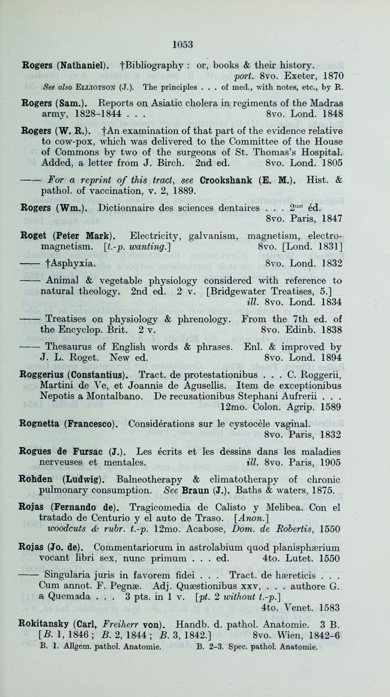 Bogers (Nathaniel). fBibliography : or, books & their history. port. 8vo. Exeter, 1870 See also Elliotson (J.). The principles ... of med., with notes, etc., by R. Bogers (Sam.). Reports on Asiatic cholera in regiments of the Madras army, 1828-1844 . . . 8vo. Lond. 1848 Bogers (W. B.). fAn examination of that part of the evidence relative to cow-pox, which was delivered to the Committee of the House of Commons by two of the surgeons of St. Thomas’s Hospital. Added, a letter from J. Birch. 2nd ed. 8vo. Lond. 1805 For a reprint of this tract, see Crookshank (E. M.). Hist. & pathol. of vaccination, v. 2, 1889. Bogers (Wm.). Dictionnaire des sciences dentaires . . . 2me ed. 8vo. Paris, 1847 Boget (Peter Mark). Electricity, galvanism, magnetism, electro- magnetism. [t.-p. wanting.] 8vo. [Lond. 1831] fAsphyxia. 8vo. Lond. 1832 Animal & vegetable physiology considered with reference to natural theology. 2nd ed. 2 v. [Bridgewater Treatises, 5.] ill. 8vo. Lond. 1834 Treatises on physiology & phrenology. From the 7th ed. of the Encyclop. Brit. 2 v. 8vo. Edinb. 1838 Thesaurus of English words & phrases. Enl. & improved by J. L. Roget. New ed. 8vo. Lond. 1894 Boggerius (Constantius). Tract, de protestationibus . . . C. Roggerii, Martini de Ve, et Joannis de Agusellis. Item de exceptionibus Nepotis a Montalbano. De recusationibus Stephani Aufrerii . . . 12mo. Colon. Agrip. 1589 Bognetta (Francesco). Considerations sur le cystocele vaginal. 8vo. Paris, 1832 Bogues de Fursac (J.). Les ecrits et les dessins dans les maladies nerveuses et mentales. ill. 8vo. Paris, 1905 Bohden (Ludwig). Balneotherapy & climatotherapv of chronic pulmonary consumption. See Braun (J.). Baths & waters, 1875. Bojas (Fernando de). Tragicomedia de Calisto y Melibea. Con el tratado de Centurio y el auto de Traso. [Anon.] woodcuts & rubr. t.-p. 12mo. Acabose, Dom. de Robertis, 1550 Bojas (Jo. de). Commentariorum in astrolabium quod planisphserium vocant libri sex, nunc primum . . . ed. 4to. Lutet. 1550 Singularia juris in favorem fidei . . . Tract, de haereticis . . . Cum annot. F. Pegnse. Adj. Quaestionibus xxv, . . . authore G. a Quemada ... 3 pts. in 1 v. [pt. 2 without t.-p.'] 4to. Yenet. 1583 Bokitansky (Carl, Freiherr von). Handb. d. pathol. Anatomie. 3 B. [B. 1, 1846 ; B. 2, 1844 ; B. 3, 1842.] 8vo. Wien, 1842-6 B. 1. AUgem. pathol. Anatomie. B. 2-3. Spec, pathol. Anatomie.