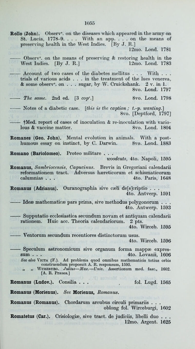 Rollo (John). Observ3. on the diseases which appeared in the army on St. Lucia, 1778-9. . . . With an app. ... on the means of preserving health in the West Indies. [By J. R.] 12mo. Lond. 1781 Observ3. on the means of preserving & restoring health in the West Indies. [By J. R.] 12mo. Lond. 1783 —— Account of two cases of the diabetes mellitus . . . With . . . trials of various acids ... in the treatment of the lues venerea, & some observ3. on . . . sugar, by W. Cruickshank. 2 v. in 1. 8vo. Lond. 1797 —— The same. 2nd ed. [3 cop’.] 8vo. Lond. 1798 Notes of a diabetic case, [this is the caption ; t.-p. wanting.] 8vo. [Deptford, 1797] fMed. report of cases of inoculation & re-inoculation with vario- lous & vaccine matter. 8vo. Lond. 1804 Romanes (Geo. John). Mental evolution in animals. With a post- humous essay on instinct, by C. Darwin. 8vo. Lond. 1883 Romano (Bartolomeo). Proteo militare . . . woodcuts, 4to. Napoli, 1595 Romanus, Sambriocensis, Capucinus. Brevis in Gregoriani calendarii reformationem tract. Adversus hsereticorum et schismaticorum calumnias . . . 4to. Paris, 1648 Romanus (Adrianus). Ouranographia sive cseli de[s]criptio . . . 4to. Antverp. 1591 Idese mathematicse pars prima, sive methodus polygonorum . . . 4to. Antwerp. 1593 Supputatio ecclesiastica secundum novam et antiquam calendarii rationem. Huic acc. Theoria calendariorum. 2 pts. 4to. Wirceb. 1595 Ventorum secundum recentiores distinctorum usus. 4to. Wirceb. 1596 Speculum astronomicum sive organum forma mappse expres- sum . . . 4to. Lovanii, 1606 See also Victa (F.). Ad problenia quod omnibus mathematicia totius orbis construendum proposuit A. R. responsum, 1595. „ „ Wurzbukg. Julius—Max.—Univ. Assertionum med. fasc., 1602. [A. R. Praeses.] Romanus (Ludov.). Consilia ... . fol. Lugd. 1565 Romanus (Morienus). See Morienus, Romanus. Romanus (Romanus). Chordarum arcubus circuli primariis . . . oblong fol. Wirceburgi, 1602 Romatetus (Car.). Crisiologias, sive tract, de judiciis, libelli duo . . . 12mo. Argent. 1625