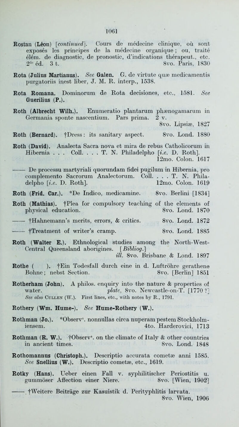 Rostan (Leon) [continued]. Cours de medecine clinique, oil sont exposes les principes de la medecine organique; ou, traite elem. de diagnostic, de pronostic, d’indications therapeut., etc. 2llc ed. 3 t. 8vo. Paris, 1830 Rota (Julius Martianus). See Galen. G. de virtute quae medicamentis purgatoriis inest liber, J. M. R. interp., 1538. Rota Romana. Dominorum de Rota decisiones, etc., 1581. See Guerilius (P.). Roth (Albrecht Wilh.). Enumeratio plantarum phaenogamarum in Germania sponte nascentium. Pars prima. 2 v. 8vo. Lipsiae, 1827 Roth (Bernard). fDress: its sanitary aspect. 8vo. Lond. 1880 Roth (David). Analecta Sacra nova et mira de rebus Catholicorum in Hibernia . . . Coll. . . . T. N. Philadelpho [i.e. D. Roth]. 12mo. Colon. 1617 De processu martyriali quorundam fidei pugilum in Hibernia, pro complemento Sacrorum Analectorum. Coll. . . . T. N. Phila- delpho [i.e. D. Roth]. 12mo. Colon. 1619 Roth (Frid. Car.). *De Indico, medicamine. 8vo. Berlini [1834] Roth (Mathias). fPlea for compulsory teaching of the elements of physical education. 8vo. Lond. 1870 fHahnemann’s merits, errors, & critics. 8vo. Lond. 1872 [Treatment of writer’s cramp. 8vo. Lond. 1885 Roth (Walter E.). Ethnological studies among the North-West- Central Queensland aborigines. [Bibliog.] ill. 8vo. Brisbane & Lond. 1897 Rothe ( ). |Ein Todesfall durch eine in d. Luftrohre gerathene Bohne; nebst Section. 8vo. [Berlin] 1851 Rotherham (John). A philos. enquiry into the nature & properties of water. plate, 8vo. Newcastle-on-T. [1770 ?] See also Cullen (\V.). First lines, etc., with notes by R., 1791. Rothery (Wm. Hume-). See Hume-Rothery (W.). Rothman (Jo.). *Observs. nonnullas circa nuperam pestem Stockliolm- iensem. 4to. Harderovici, 1713 Rothman (R. W.). jObserv3. on the climate of Italy & other countries in ancient times. 8vo. Lond. 1848 Rothomannus (Christoph.). Descriptio accurata cometae anni 1585. See Snellius (W.). Descriptio cometae, etc., 1619. Rotky (Hans). Ueber einen Fall v. syphilitischer Periostitis u. gummoser Affection einer Niere. 8vo. [Wien, 1902] fWeitere Beitrage zur Kasuistik d. Perityphlitis larvata. 8vo. Wien, 1906