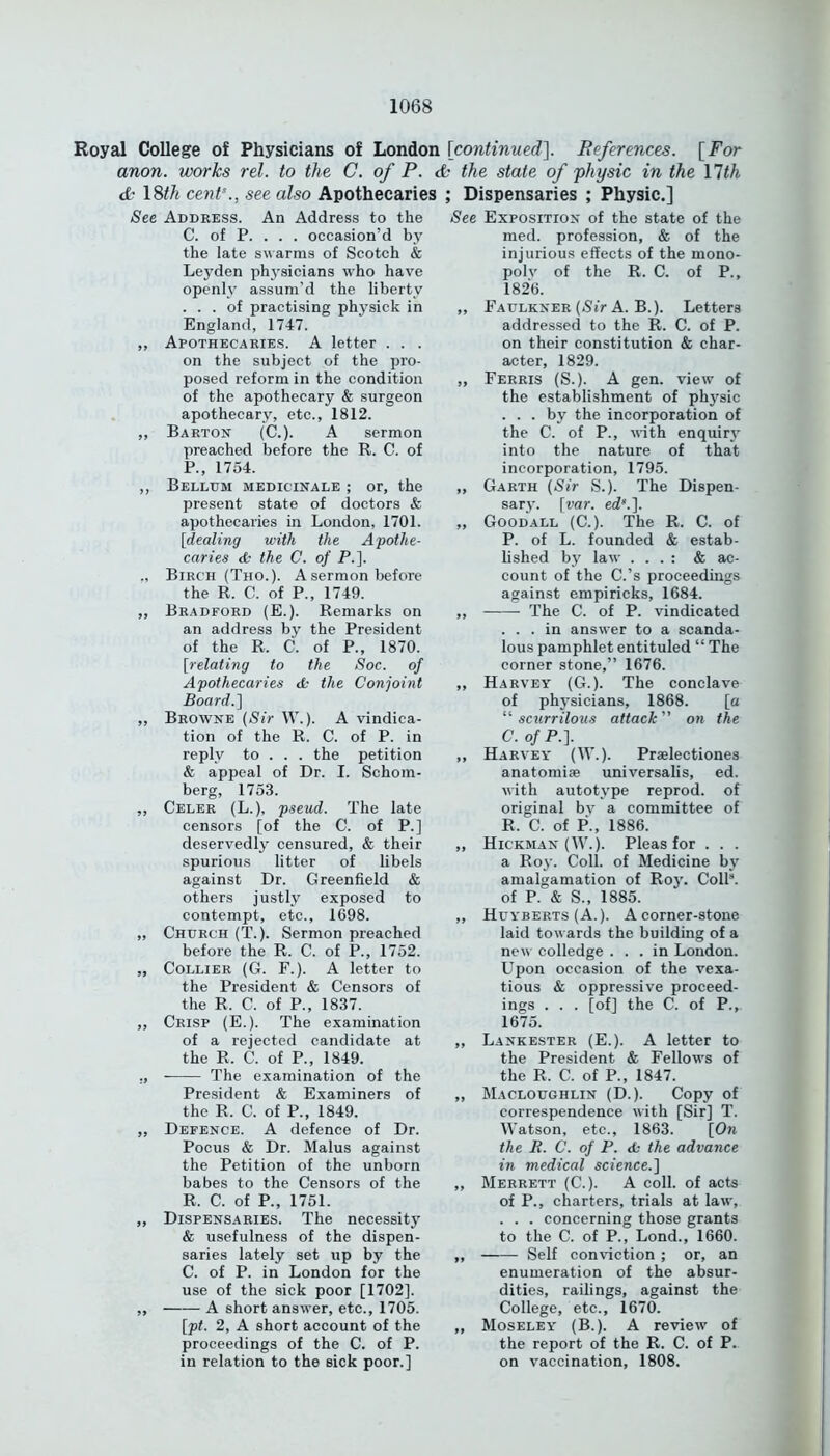 Royal College of Physicians of London [continued]. References. [For anon, works rel. to the C. of P. da the state of physic in the \lth d• 18th cent'., see also Apothecaries See Address. An Address to the C. of P. . . . occasion’d by the late swarms of Scotch & Lej'den physicians who have openly assum’d the liberty ... of practising physick in England, 1747. ,, Apothecaries. A letter . . . on the subject of the pro- posed reform in the condition of the apothecary & surgeon apothecary, etc., 1812. ,, Barton (C.). A sermon preached before the R. C. of P., 1754. „ Bellum medicinale ; or, the present state of doctors & apothecaries in London, 1701. [dealing with the Apothe- caries <£- the C. of P.]. ., Birch (Tho.). A sermon before the R. C. of P., 1749. ,, Bradford (E.). Remarks on an address by the President of the R. C. of P., 1870. [relating to the Soc. of Apothecaries d- the Conjoint Board.] „ Browne (Sir W.). A vindica- tion of the R. C. of P. in reply to . . . the petition & appeal of Dr. I. Schom- berg, 1753. ,, Celer (L.), pseud. The late censors [of the C. of P.] deservedly censured, & their spurious litter of libels against Dr. Greenfield & others justly exposed to contempt, etc., 1698. „ G'hurch (T.). Sermon preached before the R. C. of P., 1752. „ Collier (G. F.). A letter to the President & Censors of the R. C. of P., 1837. ,, Crisp (E.). The examination of a rejected candidate at the R. C. of P., 1849. ., The examination of the President & Examiners of the R. C. of P., 1849. ,, Defence. A defence of Dr. Pocus & Dr. Malus against the Petition of the unborn babes to the Censors of the R. C. of P., 1751. „ Dispensaries. The necessity & usefulness of the dispen- saries lately set up by the C. of P. in London for the use of the sick poor [1702], ,, A short answer, etc., 1705. [pt. 2, A short account of the proceedings of the C. of P. in relation to the sick poor.] ; Dispensaries ; Physic.] See Exposition of the state of the med. profession, & of the injurious effects of the mono- poly of the R. C. of P., 1826. ,, Fadlkner [Sir A. B.). Letters addressed to the R. C. of P. on their constitution & char- acter, 1829. „ Ferris (S.). A gen. view of the establishment of physic ... by the incorporation of the C. of P., with enquiry into the nature of that incorporation, 1795. ,, Garth (Sir S.). The Dispen- sary. [var. ed‘.]. „ Good all (C.). The R. C. of P. of L. founded & estab- lished by law . . . : & ac- count of the C.’s proceedings against empiricks, 1684. ,, The C. of P. vindicated ... in answer to a scanda- lous pamphlet entituled “ The corner stone,” 1676. ,, Harvey (G.). The conclave of physicians, 1868. [a “scurrilous attack on the C.ofP.]. ,, Harvey (W.). Praelectiones anatomise universalis, ed. with autotype reprod. of original bv a committee of R. C. of P., 1886. „ Hickman (W.). Pleas for . . . a Roy. Coll, of Medicine by amalgamation of Roy. Coll8, of P. & S., 1885. „ Hijyberts (A.). A corner-stone laid towards the building of a new colledge ... in London. Upon occasion of the vexa- tious & oppressive proceed- ings . . . [of] the C. of P.,. 1675. „ Lankester (E.). A letter to the President & Fellows of the R. C. of P., 1847. „ Macloughlin (D.). Copy of correspondence with [Sir] T. Watson, etc., 1863. [On the R. C. of P. <6 the advance in medical science.] „ Merrett (C.). A coll, of acts of P., charters, trials at law, . . . concerning those grants to the C. of P., Lond., 1660. ,, Self conviction ; or, an enumeration of the absur- dities, railings, against the College, etc., 1670. ,, Moseley (B.). A review of the report of the R. C. of P. on vaccination, 1808.