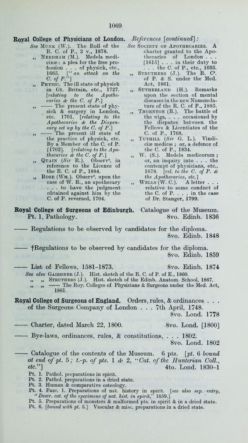 Royal College of Physicians of London. See Munk (W.). The Roll of the R. C. of P., 3 v., 1878. ,, Needham (M.). Medela medi- cinae: a plea for the free pro- fession ... of physick, etc., 1665. [“ an attack on the C. of P.”] „ Physic. The ill state of physick in Gt. Britain, etc., 1727. [relating to the Apothe- caries & the C. of P.] ,, The present state of phy- sick & surgery in London, etc. 1701. [relating to the Apothecaries & the Dispen- sary set up by the C. of P.] ,, The present ill state of the practice of physick, etc. By a Member of the C. of P. [1702]. [relating to the Apo- thecaries & the C. of P.] ,, Quain (Sir R.). Observ8. in reference to the Licence of the R. C. of P., 1884. „ Rose (Wm.). Observ8. upon the case of W. R., an apothecary ... to have the judgment obtained against him by the C. of P. reversed, 1704. References [continued]: See Society of Apothecaries. A charter granted to the Apo- thecaries of London . . . [1615] ... in their duty to . . . the C. of P., etc., 1695. „ Struthers (J.). The R. C8. of P. & S. under the Med. Act, 1861. „ Sutherland (H.). Remarks upon the section of mental diseases in the new Nomencla- ture of the R. C. of P., 1885. „ Thornton (B.). The battle of the wigs, . . . occasioned by the disputes between the Fellows & Licentiates of the C. of P„ 1768. „ Tuthill (Sir G. L.). Vindi- ciae medicse ; or, a defence of the C. of P., 1834. ,, W. (S.). Medela medicorum ; or, an inquiry into . . . the contempt of physicians, etc., 1678. [rel. to the C. of P. <Si the Apothecaries, etc.~\ „ Wells (W. C.). A letter . . . relative to some conduct of the C. of P. . . . in the case of Dr. Stanger, 1799. Royal College of Surgeons of Edinburgh. Catalogue of the Museum. Pt. 1, Pathology. 8vo. Edinb. 1836 Regulations to be observed by candidates for the diploma. 8vo. Edinb. 1848 ^Regulations to be observed by candidates for the diploma. 8vo. Edinb. 1859 List of Fellows, 1581-1873. 8vo. Edinb. 1874 See also Gairdner (J.). Hist, sketch of the R. C. of P. of E., 1860. ,, ,, Struthers (J.). Hist, sketch of the Edinb. Anatom. School, 1867. „ „ The Roy. Colleges of Physicians & Surgeons under the Med. Act, 1861. Royal College of Surgeons of England. Orders, rules, & ordinances . . . of the Surgeons Company of London . . . 7th April, 1748. 8vo. Lond. 1778 Charter, dated March 22, 1800. 8vo. Lond. [1800] Bye-laws, ordinances, rules, & constitutions, . . . 1802. 8vo. Lond. 1802 Catalogue of the contents of the Museum. 6 pts. [pt. 6 bound at end of pt. 5; t.-p. of pts. 1 & 2, “Cat. of the Hunterian Coll., eic.”] 4to. Lond. 1830-1 Pt. 1. Pathol, preparations in spirit. Pt. 2. Pathol, preparations in a dried state. Pt. 3. Human & comparative osteology. Pt. 4. Fasc. 1. Preparations of nat. history in spirit, [see also sep. entry, “ Descr. cat. of the specimens of nat. hist, in spirit,” 1859.] Pt. 5. Preparations of monsters & malformed pts. in spirit & in a dried state. Pt. 6. [bound with pt. 5.] Vascular & misc. preparations in a dried state.