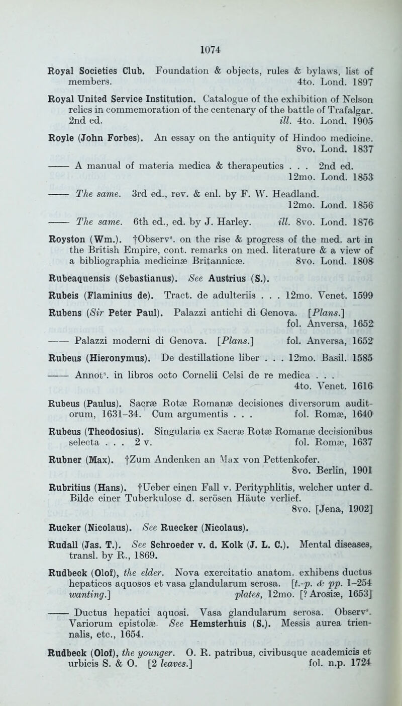 Royal Societies Club. Foundation & objects, rules & bylaws, list of members. 4to. Lond. 1897 Royal United Service Institution. Catalogue of the exhibition of Nelson relics in commemoration of the centenary of the battle of Trafalgar. 2nd ed. ill. 4to. Lond. 1905 Royle (John Forbes). An essay on the antiquity of Hindoo medicine. 8vo. Lond. 1837 A manual of materia medica & therapeutics . . . 2nd ed. 12mo. Lond. 1853 The same. 3rd ed., rev. & enl. by F. W. Headland. 12mo. Lond. 1856 The same. 6th ed., ed. by J. Harley. ill. 8vo. Lond. 1876 Royston (Wra.). fObserva. on the rise & progress of the med. art in the British Empire, cont. remarks on med. literature & a view of a bibliographia medicinse Britannicse. 8vo. Lond. 1808 Rubeaquensis (Sebastianus). See Austrius (S.). Rubeis (Flaminius de). Tract, de adulteriis . . . 12mo. Venet. 1599 Rubens (Sir Peter Paul). Palazzi antichi di Genova. [Plans.] fol. An versa, 1652 Palazzi moderni di Genova. [Plans.] fol. Anversa, 1652 Rubeus (Hieronymus). De destillatione liber . . . 12mo. Basil. 1585 Annots. in libros octo Cornelii Celsi de re medica . . . 4to. Venet. 1616 Rubeus (Paulus). Sacrse Rotae Romanse decisiones diversorum audit- orum, 1631-34. Cum argumentis . . . fol. Romae, 1640 Rubeus (Theodosius). Singularia ex Sacrae Rotae Romanae decisionibus selecta ... 2 v. fol. Romae, 1637 Rubner (Max). fZum Andenken an Max von Pettenkofer. 8vo. Berhn, 1901 Rubritius (Hans). fUeber einen Fall v. Perityphlitis, welcher unter d. Bilde einer Tuberkulose d. serosen Haute verhef. 8vo. [Jena, 1902] Rucker (Nicolaus). See Ruecker (Nicolaus). Rudall (Jas. T.). See Schroeder v. d. Kolk (J. L. C.). Mental diseases, transl. by R., 1869. Rudbeck (Olof), the elder. Nova exercitatio anatom, exhibens ductus hepaticos aquosos et vasa glandularum serosa, [t.-p. & pp. 1-254 wanting.] plates, 12mo. [? Arosise, 1653] Ductus hepatici aquosi. Vasa glandularum serosa. Observ3. Variorum epistolse See Hemsterhuis (S.). Messis aurea trien- nalis, etc., 1654. Rudbeck (Olof), the younger. O. R. patribus, civibusque academicis et urbicis S. & O. [2 leaves.] fol. n.p. 1724