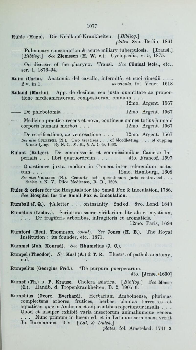 Riihle (Hugo). Die Kehlkopf-Krankheiten. [Bibliog.] plates, 8vo. Berlin, 1861 Pulmonary consumption & acute miliary tuberculosis. [Transl.] [Bibliog.] See Ziemssen (H. W. v.). Cyclopaedia, v. 5, 1875. On diseases of the pharynx. Transl. See Clinical lects., etc., ser. 1, 1876-94. Ruini (Carlo). Anatomia del cavallo, infermita, et suoi rimedii . . . 2 v. in 1. woodcuts, fol. Venet. 1618 Ruland (Martin). App. de dosibus, seu justa quantitate ac propor- tione medicamentorum compositorum omnium . . . 12mo. Argent. 1567 De phlebotomia . . . 12mo. Argent. 1567 Medicina practica recens et nova, continens omnes totius humani corporis humani morbos . . . 12mo. Argent. 1567 De scarificatione, ac ventosatione . . . 12mo. Argent. 1567 See also Culpeper (N.). Two treatises ... of bloodletting, ... of cupping & scarifying. By N. C., M. R., & A. Cole, 1663. Rulant (Rutger). De commissariis et commissionibus Camerae Im- perialis . . . libri quatuordecim . . . 4to. Francof. 1597 Quaestiones juxta modum in Camera inter referendum usita- tum . . . 12mo. Hamburgi, 1608 See also Vigelius (N.). Centuri* octo qusestionum juris controversi . . . decisse a N. V., Pileo Modicense, R. R., 1608. Rules & orders for the Hospitals for the Small Pox & Inoculation, 1786. See Hospital for the Small Pox & Inoculation. Rumball (J. Q.). f A letter . . . on insanity. 2nded. 8vo. Lond. 1843 Rumetius (Ludov.). Scripturae sacrae viridarium literate et mysticum ... De frugiferis arboribus, infrugiferis et aromaticis. 12mo. Paris, 1626 Rumford (Benj. Thompson, count). See Jones (H. B.). The Royal Institution : its founder, etc., 1871. Rummel (Joh. Konrad). See Rhumelius (J. C.). Rumpel (Theodor). See Kast (A.) & T. R. Illustr8. of pathol. anatomy, n.d. Rumpelius (Georgius Frid.). *De purpura puerperarum. 4to. [Jenae, *1690] Rumpf (Th.) u. P. Krause. Cholera asiatica. [Bibliog.] See Mense (C.). Handb. d. Tropenkrankheiten, B. 2, 1905-6. Rumphius (Georg. Everhard). Herbarium Amboinense, plurimas complectens arbores, frutices, herbas, plantas terrestres et aquaticas, quae in Amboina et adjacentibus reperiuntur insulis . . . Quod et insuper exhibit varia insectorum animaliumque genera . . . Nunc primurn in lucem ed. et in Latinum sermonem vertit Jo. Burmannus. 4 v. [Lat. & Dutch.] plates, fol. Amstelaed. 1741-3