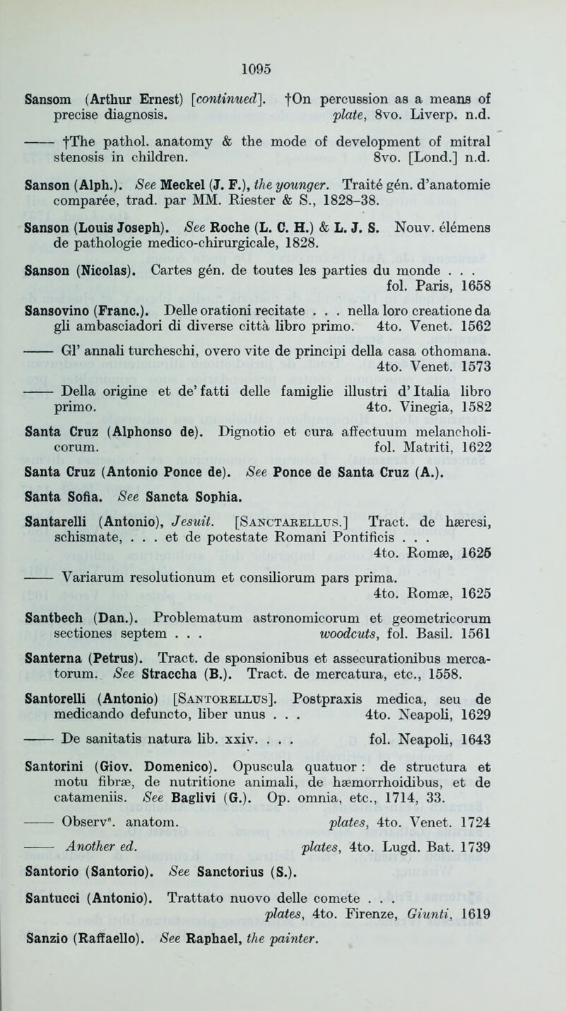 Sansom (Arthur Ernest) [continued]. fOn percussion as a means of precise diagnosis. plate, 8vo. Liverp. n.d. fThe pathol. anatomy & the mode of development of mitral stenosis in children. 8vo. [Lond.] n.d. Sanson (Alph.). See Meckel (J. F.), the younger. Traite gen. d’anatomie comparee, trad, par MM. Riester & S., 1828-38. Sanson (Louis Joseph). See Roche (L. C. H.) & L. J. S. Nouv. elemens de pathologie medico-chirurgicale, 1828. Sanson (Nicolas). Cartes gen. de toutes les parties du monde . . . fol. Paris, 1658 Sansovino (Franc.). Delle orationi recitate . . . nella loro creatione da gli ambasciadori di diverse citta libro primo. 4to. Venet. 1562 Gl’ annali turcheschi, overo vite de principi della casa othomana. 4to. Venet. 1573 Della origine et de’ fatti delle famiglie illustri d’ Italia libro primo. 4to. Vinegia, 1582 Santa Cruz (Alphonso de). Dignotio et cura affectuum melancholi- corum. fol. Matriti, 1622 Santa Cruz (Antonio Ponce de). See Ponce de Santa Cruz (A.). Santa Sofia. See Sancta Sophia. Santarelli (Antonio), Jesuit. [Sanctarellus.] Tract, de hseresi, schismate, . . . et de potestate Romani Pontificis . . . 4to. Romse, 1626 Variarum resolutionum et consiliorum pars prima. 4to. Romse, 1625 Santbech (Dan.). Problematum astronomicorum et geometricorum sectiones septem . . . woodcuts, fol. Basil. 1561 Santerna (Petrus). Tract, de sponsionibus et assecurationibus merca- torum. See Straccha (B.). Tract, de mercatura, etc., 1558. Santorelli (Antonio) [Santorelltjs]. Postpraxis medica, seu de medicando defuncto, liber unus . . . 4to. Neapoli, 1629 De sanitatis natura lib. xxiv. . . . fol. Neapoli, 1643 Santorini (Giov. Domenico). Opuscula quatuor : de structura et motu fibrse, de nutritione animali, de hsemorrhoidibus, et de catameniis. See Baglivi (G.). Op. omnia, etc., 1714, 33. Observ8. anatom. plates, 4to. Venet. 1724 Another ed. plates, 4to. Lugd. Bat. 1739 Santorio (Santorio). See Sanctorius (S.). Santucci (Antonio). Trattato nuovo delle comete . . . plates, 4to. Firenze, Giunti, 1619 Sanzio (Raffaello). See Raphael, the painter.