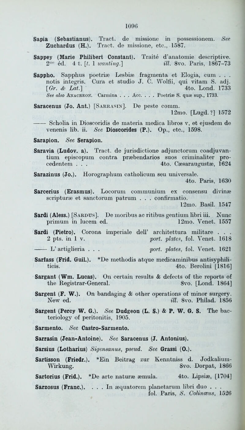 Sapia (Sebastianus). Tract, de missione in possessionem. See Zuchardus (H.). Tract, de missione, etc., 1587. Sappey (Marie Philibert Constant). Traite d’anatomie descriptivre. 2mc ed. 4 t. [0 1 wanting.] ill. 8vo. Paris, 1867-73 Sappho. Sapphus poetriae Lesbise fragmenta et Elogia, cum . . . notis integris. Cura et studio J. C. Wolfii, qui vitam S. adj. [Gr. & Lat.] 4to. Lond. 1733 See also Anacreon. Carmina . . . Acc. . . . Poetrise S. quae sup., 1733. Saracenus (Jo. Ant.) [Sarrasin]. De peste comm. 12mo. [Lugd. ?] 1572 Scholia in Dioscoridis de materia medica libros v, et ejusdem de venenis lib. ii. See Dioscorides (P.). Op., etc., 1598. Sarapion. See Serapion. Saravia (Ludov. a). Tract, de jurisdictione adjunctorum coadjuvan- tium episcopum contra praebendarios suos criminaliter pro- cedentem . . . 4to. Caesaraugustae, 1624 Sarazinus (Jo.). Horographum catholicum seu universale. 4to. Paris, 1630 Sarcerius (Erasmus). Locorum communium ex consensu divinae scripturae et sanctorum patrum . . . confirmatio. 12mo. Basil. 1547 Sardi (Aless.) [Sardus]. De moribus ac ritibus gentium libri iii. Nunc primum in lucem ed. 12mo. Venet. 1557 Sardi (Pietro). Corona imperiale dell’ architettura militare . . . 2 pts. in 1 v. port, plates, fol. Venet. 1618 L’ artiglieria . . . port, plates, fol. Venet. 1621 Sarfass (Frid. Guil.). *De methodis atque medicaminibus antisyphili- ticis. 4to. Berolini [1816] Sargant (Wm. Lucas). On certain results & defects of the reports of the Registrar-General. 8vo. [Lond. 1864] Sargent (F. W.). On bandaging & other operations of minor surgery. New ed. ill. 8vo. Philad. 1856 Sargent (Percy W. G.). See Dudgeon (L. S.) & P. W. G. S. The bac- teriology of peritonitis, 1905. Sarmento. See Castro-Sarmento. Sarrasin (Jean-Antoine). See Saracenus (J. Antonius). Sarsius (Lotharius) Sigensanus, pseud. See Grassi (0.). Sartisson (Friedr.). *Ein Beitrag zur Kenntniss d. Jodkalium- Wirkung. 8vo. Dorpat, 1866 Sartorius (Frid.). *De arte naturae aemula. 4to. Lipsiae, [1704] Sarzosus (Franc.). ... In aequatorem planetarum libri duo . . . fol. Paris, S. Colinceus, 1526