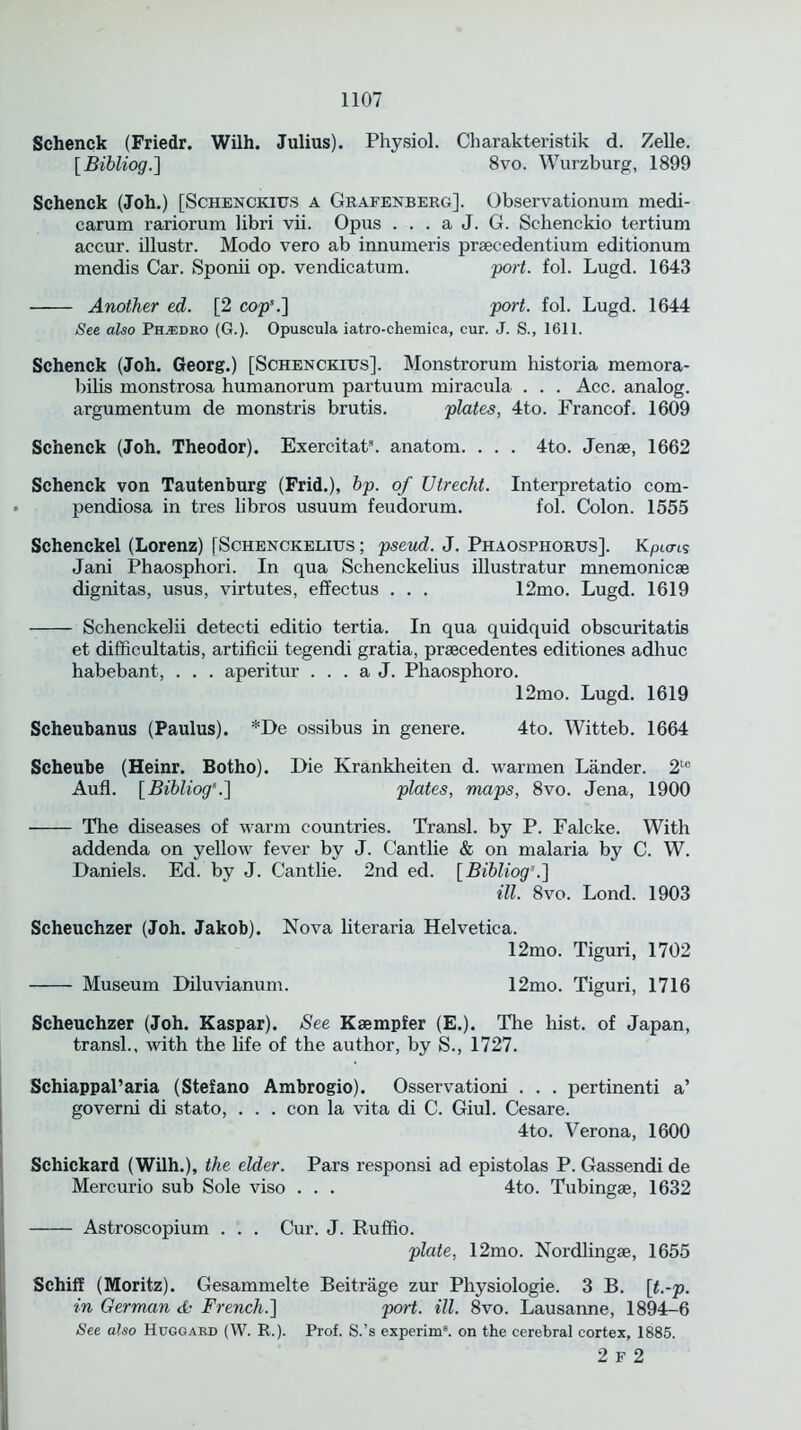 Schenck (Friedr. Wilh. Julius). Physiol. Charakteristik d. Zelle. [Bibliog.] 8vo. Wurzburg, 1899 Schenck (Joh.) [Schenckius a Grafenberg]. Observationum medi- carum rariorum libri vii. Opus . . . a J. G. Sclienckio tertium accur. illustr. Modo vero ab innumeris prsecedentium editionum mendis Car. Sponii op. vendicatum. port. fol. Lugd. 1643 Another ed. [2 cop\] port. fol. Lugd. 1644 See also Ph.edro (G.). Opuscula iatro-chemica, cur. J. S., 1611. Schenck (Joh. Georg.) [Schenckius]. Monstrorum historia raemora- bilis monstrosa humanorum partuum miracula . . . Acc. analog, argumentum de monstris brutis. plates, 4to. Francof. 1609 Schenck (Joh. Theodor). Exercitat3. anatom. . . . 4to. Jenae, 1662 Schenck von Tautenburg (Frid.), bp. of Utrecht. Interpretatio com- pendiosa in tres libros usuum feudorum. fol. Colon. 1555 Schenckel (Lorenz) [Schenckelius ; pseud. J. Phaosphorus]. Kpicns Jani Phaosphori. In qua Schenckelius illustratur mnemonicse dignitas, usus, virtutes, effectus . . . 12mo. Lugd. 1619 Schenckelii detecti editio tertia. In qua quidquid obscuritatis et difficultatis, artificii tegendi gratia, prsecedentes editiones adhuc habebant, . . . aperitur . . . a J. Phaosphoro. 12mo. Lugd. 1619 Scheubanus (Paulus). *De ossibus in genere. 4to. Witteb. 1664 Scheube (Heinr. Botho). Die Krankheiten d. warmen Lander. 2tc Aufl. [Bibliog*.] plates, maps, 8vo. Jena, 1900 The diseases of warm countries. Transl. by P. Falcke. With addenda on yellow fever by J. Cantlie & on malaria by C. W. Daniels. Ed. by J. Cantlie. 2nd ed. [Bibliog5.] ill. 8vo. Lond. 1903 Scheuchzer (Joh. Jakob). Nova literaria Helvetica. 12mo. Tiguri, 1702 Museum Diluvianum. 12mo. Tiguri, 1716 Scheuchzer (Joh. Kaspar). See Ksempfer (E.). The hist, of Japan, transl., with the life of the author, by S., 1727. Schiappal’aria (Stefano Ambrogio). Osservationi . . . pertinenti a’ governi di stato, . . . con la vita di C. Giul. Cesare. 4to. Verona, 1600 Schickard (Wilh.), the elder. Pars responsi ad epistolas P. Gassendi de Mercurio sub Sole viso . . . 4to. Tubingse, 1632 Astroscopium . . . Cur. J. Ruffio. plate, 12mo. Nordlingae, 1655 Schiff (Moritz). Gesammelte Beitrage zur Physiologie. 3 B. [t.-p. in German & French.] port. ill. 8vo. Lausanne, 1894—6 See also Huggard (W. R.). Prof. S.’s experim8. on the cerebral cortex, 1885. 2 f 2