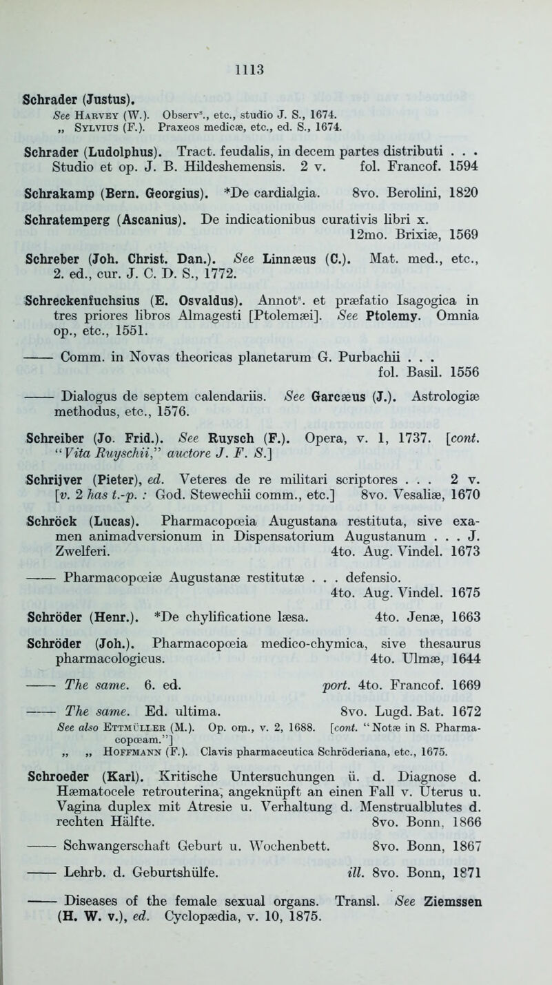 Schrader (Justus). See Harvey (W.). Observ3., etc., studio J. S., 1674. „ Sylvius (F.). Praxeos medic®, etc., ed. S., 1674. Schrader (Ludolphus). Tract, feudalis, in decern partes distributi . . . Studio et op. J. B. Hildeshemensis. 2 v. fol. Francof. 1594 Schrakamp (Bern. Georgius). *De cardialgia. 8vo. Berolini, 1820 Schratemperg (Ascanius). De indicationibus curativis libri x. 12mo. Brixiae, 1569 Schreber (Joh. Christ. Dan.). See Linnaeus (C.). Mat. med., etc., 2. ed., cur. J. C. D. S., 1772. Schreckenfuchsius (E. Osvaldus). Annot8. et praefatio Isagogica in tres priores libros Almagesti [Ptolemaei]. See Ptolemy. Omnia op., etc., 1551. Comm, in Novas theoricas planetarum G. Purbachii . . . fol. Basil. 1556 Dialogus de septem calendariis. See Garcaeus (J.). Astrologiae methodus, etc., 1576. Schreiber (Jo. Frid.). See Ruysch (F.). Opera, v. 1, 1737. [cont. “Vita Ruyschii,” auctore J. F. S.] Schrijver (Pieter), ed. Veteres de re militari scriptores ... 2 v. \v. 2 has t.-p. : God. Stewechii comm., etc.] 8vo. Vesaliae, 1670 Schrock (Lucas). Pharmacopoeia Augustana restituta, sive exa- men animadversionum in Dispensatorium Augustanum . . . J. Zwelferi. 4to. Aug. Vindel. 1673 Pharmacopoeiae Augustanae restitutae . . . defensio. 4to. Aug. Vindel. 1675 Schroder (Henr.). *De chylificatione laesa. 4to. Jenae, 1663 Schroder (Joh.). Pharmacopoeia medico-chymiea, sive thesaurus pharmacologicus. 4to. Ulmae, 1644 The same. 6. ed. port. 4to. Francof. 1669 The same. Ed. ultima. 8vo. Lugd. Bat. 1672 See also Ettmilier (M.). Op. oip., v. 2, 1688. [cont. “Not® in S. Pharma- copoeam.”] ,, ,, Hoffmann (F.). Clavis pharmaceutica Schroderiana, etc., 1675. Schroeder (Karl). Kritische Untersuchungen ti. d. Diagnose d. Haematocele retrouterina, angekniipft an einen Fall v. Uterus u. Vagina duplex mit Atresie u. Verhaltung d. Menstrualblutes d. rechten Halfte. 8vo. Bonn. 1866 Schwangerschaft Geburt u. Wochenbett. 8vo. Bonn, 1867 Lehrb. d. Geburtshiilfe. ill. 8vo. Bonn, 1871 Diseases of the female sexual organs. Transl. See Ziemssen (H. W. v.), ed. Cyclopaedia, v. 10, 1875.