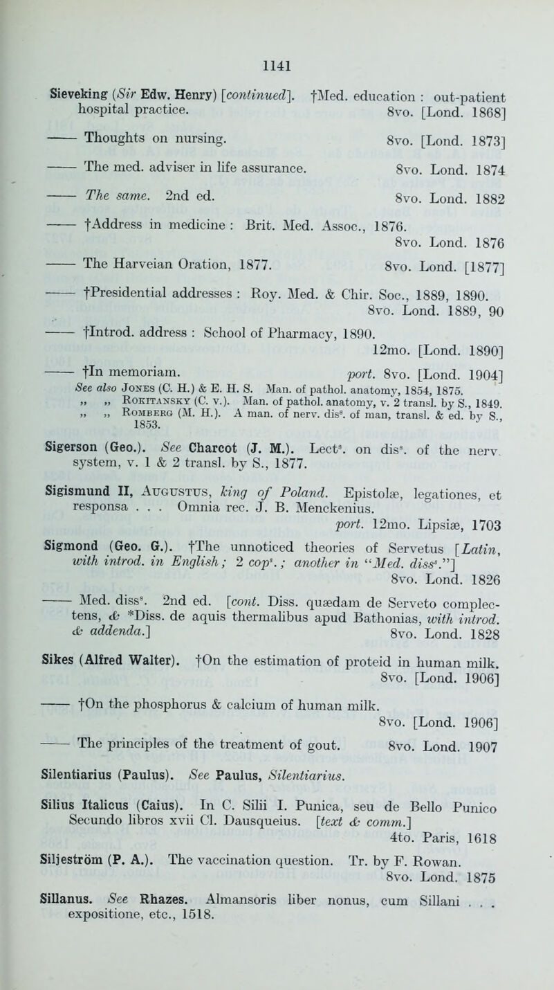 Sieveking (Sir Edw. Henry) [continued]. fMed. education : out-patient hospital practice. 8vo. [Lond. 1868] Thoughts on nursing. 8vo. [Lond. 1873] The med. adviser in life assurance. 8vo. Lond. 1874 The same. 2nd ed. 8vo. Lond. 1882 tAddress in medicine : Brit. Med. Assoc., 1876. 8vo. Lond. 1876 The Harveian Oration, 1877. 8vo. Lond. [1877] fPresidential addresses : Roy. Med. & Chir. Soc., 1889, 1890. 8vo. Lond. 1889, 90 flntrod. address : School of Pharmacy, 1890. 12mo. [Lond. 1890] fin memoriam. port. 8vo. [Lond. 1904] See also Jones (C. H.) & E. H. S. Man. of pathol. anatomy, 1854, 1875. „ „ Rokitansky (C. v.). Man. of pathol. anatomy, v. 2 transl. by S., 1849. „ „ Romberg (M. H.). A man. of nerv. dis3. of man, transl. & ed. by S 1853. * ” Sigerson (Geo.). See Charcot (J. M.). Lect3. on dis3. of the nerv system, v. 1 & 2 transl. by S., 1877. Sigismund II, Augustus, king of Poland. Epistolge, legationes, et responsa . . . Omnia rec. J. B. Menckenius. port. 12mo. Lipsiee, 1703 Sigmond (Geo. G.). fThe unnoticed theories of Servetus [Latin, with introd. in English; 2 cops.; another in “Med. diss'.”] 8vo. Lond. 1826 Med. diss8. 2nd ed. [cont. Diss. quaedam de Serveto complec- tens, <£■ *Diss. de aquis thermalibus apud Bathonias, with introd. & addenda.] 8vo. Lond. 1828 Sikes (Alfred Walter). fOn the estimation of proteid in human milk. 8vo. [Lond. 1906] fOn the phosphorus & calcium of human milk. 8vo. [Lond. 1906] The principles of the treatment of gout. 8vo. Lond. 1907 Silentiarius (Paulus). See Paulus, Silentiarius. Silius Italicus (Caius). In C. Silii I. Punica, seu de Bello Punico Secundo libros xvii Cl. Dausqueius. [text & comm.] 4to. Paris, 1618 Siljestrom (P. A.). The vaccination question. Tr. by F. Rowan. 8vo. Lond. 1875 Sillanus. See Rhazes. Almansoris liber nonus, cum Sillani expositione, etc., 1518.