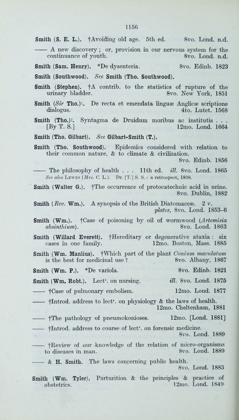 Smith (S. E. L.). fAvoiding old age. 5th ed. 8vo. Lond. n.d. A new discovery ; or, provision in our nervous system for the continuance of youth. 8vo. Lond. n.d. Smith (Sam. Henry). *De dysenteria. 8vo. Edinb. 1823 Smith (Southwood). See Smith (Tho. Southwood). Smith (Stephen). fA contrib. to the statistics of rupture of the urinary bladder. 8vo. New York, 1851 Smith (Sir Tho.)L De recta et emendata linguae Anglicae scriptione dialogus. 4to. Lutet. 1568 Smith (Tho.)^. Syntagma de Druidum moribus ac institutis . . . [By T. S.] 12mo. Lond. 1664 Smith (Tho. Gilbart). See Gilbart-Smith (T.). Smith (Tho. Southwood). Epidemics considered with relation to their common nature, & to climate & civilization. 8vo. Edinb. 1856 The philosophy of health . . . 11th ed. ill. 8vo. Lond. 1865 See also Lewes (Mrs. C. L.). Dr. |T.] S. S.: a retrospect, 1898. Smith (Walter G.). fThe occurrence of protocatechuic acid in urine. 8vo. Dublin, 1882 Smith (jRev. Wm.). A synopsis of the British Diatomaceae. 2 v. plates, 8vo. Lond. 1853-6 Smith (Wm.). fCase of poisoning by oil of wormwood (Artemisia absinthium). 8vo. Lond. 1863 Smith (Willard Everett), fHereditary or degenerative ataxia : six cases in one family. 12mo. Boston, Mass. 1885 Smith (Wm. Manlius). fWhich part of the plant Conium maculatum is the best for medicinal use ? 8vo. Albany, 1867 Smith (Wm. P.). *De variola. Smith (Wm. Robt.). Lect3. on nursing. fCase of pulmonary embolism. 8vo. Edinb. 1821 ill. 8vo. Lond. 1875 12mo. Lond. 1877 flntrod. address to lect3. on physiology & the laws of health. 12mo. Cheltenham, 1881 fThe pathology of pneumokonioses. 12mo. [Lond. 1881] flntrod. address to course of lect3. on forensic medicine. 8vo. Lond. 1889 fReview of our knowledge of the relation of micro-organisms to diseases in man. 8vo. Lond. 1889 & H. Smith. The laws concerning public health. 8vo. Lond. 1883 Smith (Wm. Tyler). Parturition & the principles & practice of obstetrics. 12mo. Lond. 1849