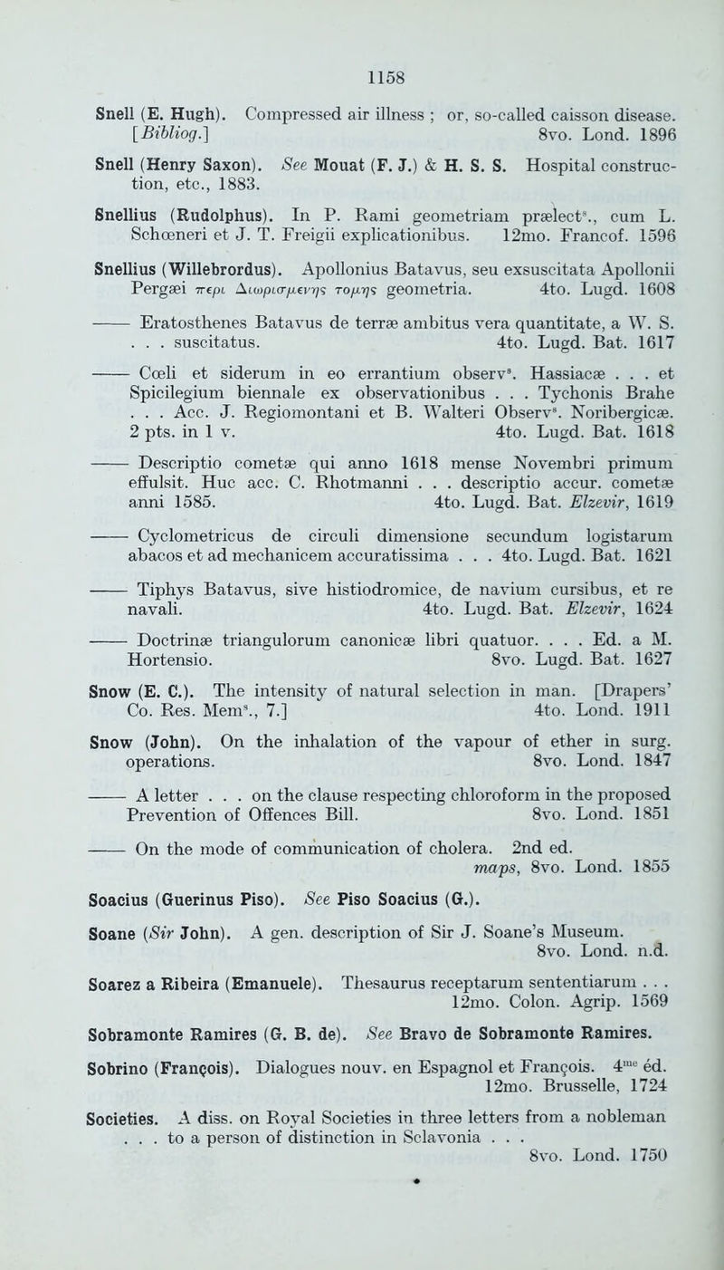 Snell (E. Hugh). Compressed air illness ; or, so-called caisson disease. [Bibliog.] 8vo. Lond. 1896 Snell (Henry Saxon). See Mouat (F. J.) & H. S. S. Hospital construc- tion, etc., 1883. Snellius (Rudolphus). In P. Rami geometriam prselect8., cum L. Schceneri et J. T. Freigii explicationibus. 12mo. Franeof. 1596 Snellius (Willebrordus). Apollonius Batavus, seu exsuscitata Apollonii Pergsei irepi Aiwptcr/xeia/s Top-rj^ geometria. 4to. Lugd. 1608 Eratosthenes Batavus de terrse ambitus vera quantitate, a W. S. . . . suscitatus. 4to. Lugd. Bat. 1617 Cceli et siderum in eo errantium observ3. Hassiacse . . . et Spicilegium biennale ex observationibus . . . Tychonis Brahe . . . Acc. J. Regiomontani et B. Walteri Observ8. Noribergicae. 2 pts. in 1 v. 4to. Lugd. Bat. 1618 Descriptio cometse qui anno 1618 mense Novembri primum effulsit. Hue acc. C. Rhotmanni . . . descriptio accur. cometse anni 1585. 4to. Lugd. Bat. Elzevir, 1619 Cyclometricus de circuli dimensione secundum logistarum abacos et ad mechanicem accuratissima . . . 4to. Lugd. Bat. 1621 Tiphys Batavus, sive histiodromice, de navium cursibus, et re navali. 4to. Lugd. Bat. Elzevir, 1624 Doctrinae triangulorum canonicae libri quatuor. . . . Ed. a M. Hortensio. 8vo. Lugd. Bat. 1627 Snow (E. C.). The intensity of natural selection in man. [Drapers’ Co. Res. Mem9., 7.] 4to. Lond. 1911 Snow (John). On the inhalation of the vapour of ether in surg. operations. 8vo. Lond. 1847 A letter ... on the clause respecting chloroform in the proposed Prevention of Offences Bill. 8vo. Lond. 1851 On the mode of communication of cholera. 2nd ed. maps, 8vo. Lond. 1855 Soacius (Guerinus Piso). See Piso Soacius (G.). Soane (Sir John). A gen. description of Sir J. Soane’s Museum. 8vo. Lond. n.d. Soarez a Ribeira (Emanuele). Thesaurus receptarum sententiarum . . . 12mo. Colon. Agrip. 1569 Sobramonte Ramires (G. B. de). See Bravo de Sobramonte Ramires. Sobrino (Franpois). Dialogues nouv. en Espagnol et Francois. 4me ed. 12mo. Brusselle, 1724 Societies. A diss. on Royal Societies in three letters from a nobleman ... to a person of distinction in Sclavonia . . . 8vo. Lond. 1750