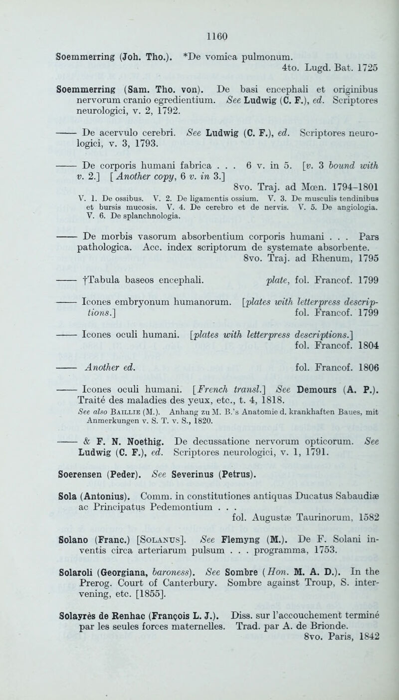 Soemmerring (Joh. Tho.). *De vomica pulmonum. 4to. Lugd. Bat. 1725 Soemmerring (Sam. Tho. von). De basi encephali et originibus nervorum cranio egredientium. See Ludwig (C. F.), ed. Scriptores neurologici, v. 2, 1792. De acervulo cerebri. See Ludwig (C. F.), ed. Scriptores neuro- logici, v. 3, 1793. De corporis humani fabrica ... 6 v. in 5. [v. 3 bound with v. 2.] [ Another copy, 6 v. in 3.] 8vo. Traj. ad Mcen. 1794-1801 V. 1. De ossibus. V. 2. De ligamentis ossium. V. 3. De musculis tendinibus et bursis mucosis. V. 4. De cerebro et de nervis. V. 5. De angiologia. V. 6. De splanchnologia. De morbis vasorum absorbentium corporis humani . . . Pars pathologica. Acc. index scriptorum de systemate absorbente. 8vo. Traj. ad Rhenum, 1795 yTabula baseos encephali. plate, fol. Francof. 1799 leones embryonum humanorum. [plates with letterpress descrip- tions.'] fol. Francof. 1799 leones oculi humani. [plates with letterpress descriptions.] fol. Francof. 1804 Another ed. fol. Francof. 1806 leones oculi humani. [French transl.] See Demours (A. P.). Traite des maladies des yeux, etc., t. 4, 1818. See also Baillie (M.). Anhang zuM. B.’s Anatomie d. krankhaften Baues, mit Anmerkungen v. S. T. v. S., 1820. & F. N. Noethig. De decussatione nervorum opticorum. See Ludwig (C. F.), ed. Scriptores neurologici, v. 1, 1791. Soerensen (Peder). See Severinus (Petrus). Sola (Antonius). Comm, in constitutiones antiquas Ducatus Sabaudiae ac Principatus Pedemontium . . . fol. Augustse Taurinorum, 1582 Solano (Franc.) [Solanus]. See Flemyng (M.). De F. Solani in- ventis circa arteriarum pulsum . . . programma, 1753. Solaroli (Georgiana, baroness). See Sombre [Hon. M. A. D.). In the Prerog. Court of Canterbury. Sombre against Troup, S. inter- vening, etc. [1855]. Solayres de Renhac (Frangois L. J.). Diss. sur l’accouchement termine par les seules forces maternelles. Trad, par A. de Brionde. 8vo. Paris, 1842