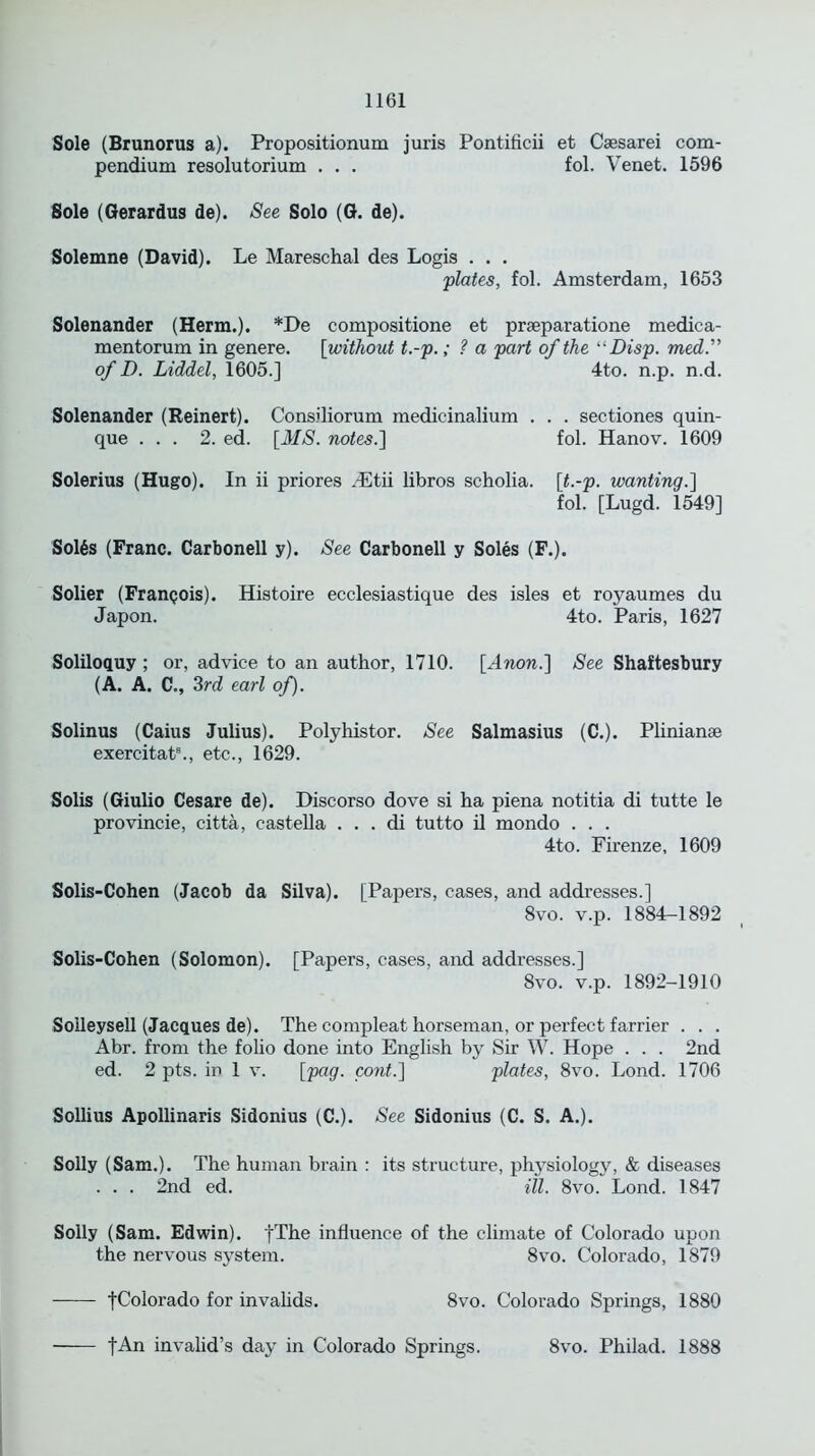 Sole (Brunorus a). Propositionum juris Pontificii et Caesarei com- pendium resolutorium . . . fol. Venet. 1596 Sole (Gerardus de). See Solo (G. de). Solemne (David). Le Mareschal des Logis . . . ;plates, fol. Amsterdam, 1653 Solenander (Herm.). *De compositione et praeparatione medica- mentorum in genere. [without t.-p.; ? a part of the “ Disp. med.” of D. Liddel, 1605.] 4to. n.p. n.d. Solenander (Reinert). Consiliorum medicinalium . . . sectiones quin- que ... 2. ed. [MS. notes.] fol. Hanov. 1609 Solerius (Hugo). In ii priores JEtii libros scholia, [t.-p. wanting.] fol. [Lugd. 1549] Sol6s (Franc. Carbonell y). See Carbonell y Soles (F.). Solier (Franqois). Histoire ecclesiastique des isles et royaumes du Japon. 4to. Paris, 1627 Soliloquy ; or, advice to an author, 1710. [Anon.] See Shaftesbury (A. A. C., 3rd earl of). Solinus (Caius Julius). Polyhistor. See Salmasius (C.). Plinianae exercitat8., etc., 1629. Solis (Giulio Cesare de). Discorso dove si ha piena notitia di tutte le provincie, citta, castella . . . di tutto il mondo . . . 4to. Firenze, 1609 Solis-Cohen (Jacob da Silva). [Papers, cases, and addresses.] 8vo. v.p. 1884-1892 Solis-Cohen (Solomon). [Papers, cases, and addresses.) 8vo. v.p. 1892-1910 Solleysell (Jacques de). The compleat horseman, or perfect farrier . . . Abr. from the folio done into English by Sir W. Hope . . . 2nd ed. 2 pts. in 1 v. [pag. cont.] plates, 8vo. Lond. 1706 Sollius Apollinaris Sidonius (C.). See Sidonius (C. S. A.). Solly (Sam.). The human brain : its structure, physiology, & diseases . . . 2nd ed. ill. 8vo. Lond. 1847 Solly (Sam. Edwin). [The influence of the climate of Colorado upon the nervous system. 8vo. Colorado, 1879 [Colorado for invalids. 8vo. Colorado Springs, 1880 fAn invalid’s day in Colorado Springs. 8vo. Philad. 1888