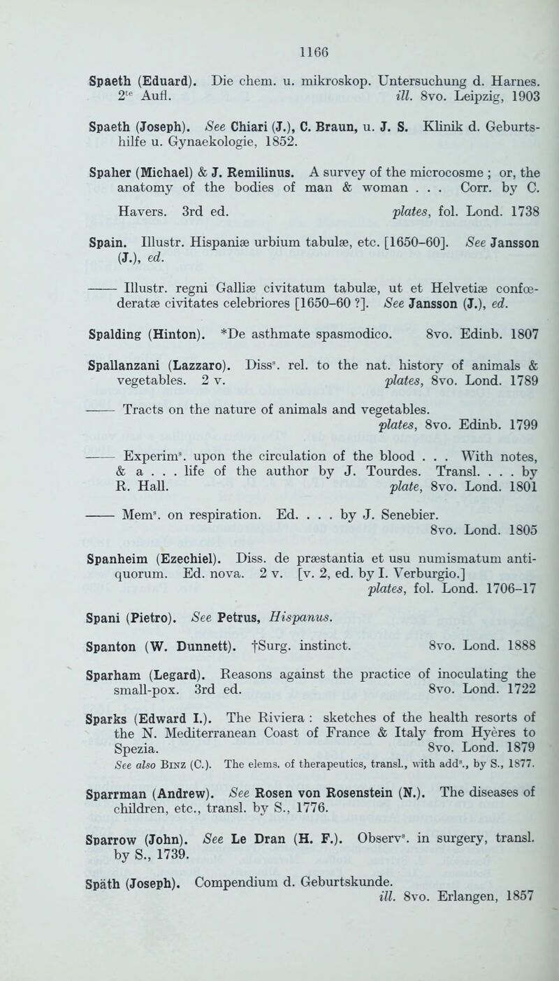 Spaeth (Eduard). Die chem. u. mikroskop. Untersuchung d. Harnes. 2te Aufl. ill. 8vo. Leipzig, 1903 Spaeth (Joseph). See Chiari (J.), C. Braun, u. J. S. Klinik d. Geburts- hilfe u. Gynaekologie, 1852. Spaher (Michael) & J. Remilinus. A survey of the microcosme ; or, the anatomy of the bodies of man & woman . . . Corr. by C. Havers. 3rd ed. plates, fol. Lond. 1738 Spain. Illustr. Hispanise urbium tabulae, etc. [1650-60]. See Jansson (J.), ed. Illustr. regni Gallise civitatum tabulae, ut et Helvetiae confce- deratae civitates celebriores [1650-60 ?]. See Jansson (J.), ed. Spalding (Hinton). *De asthmate spasmodico. 8vo. Edinb. 1807 Spallanzani (Lazzaro). Diss3. rel. to the nat. history of animals & vegetables. 2 v. plates, 8vo. Lond. 1789 Tracts on the nature of animals and vegetables. plates, 8vo. Edinb. 1799 Experim3. upon the circulation of the blood . . . With notes, & a . . . life of the author by J. Tourdes. Transl. ... by R. Hall. plate, 8vo. Lond. 1801 Mem3, on respiration. Ed. ... by J. Senebier. 8vo. Lond. 1805 Spanheim (Ezechiel). Diss. de praestantia et usu numismatum anti- quorum. Ed. nova. 2 v. [v. 2, ed. by I. Verburgio.] plates, fol. Lond. 1706-17 Spani (Pietro). See Petrus, Hisparms. Spanton (W. Dunnett). fSurg. instinct. 8vo. Lond. 1888 Sparham (Legard). Reasons against the practice of inoculating the small-pox. 3rd ed. 8vo. Lond. 1722 Sparks (Edward I.). The Riviera : sketches of the health resorts of the N. Mediterranean Coast of France & Italy from Hyeres to Spezia. 8vo. Lond. 1879 See also Binz (C.). The elems. of therapeutics, transl., with add3., by S., 1877. Sparrman (Andrew). See Rosen von Rosenstein (N.). The diseases of children, etc., transl. by S., 1776. Sparrow (John). See Le Dr an (H. F.). Observ8. in surgery, transl. by S., 1739. Spath (Joseph). Compendium d. Geburtskunde. ill. 8vo. Erlangen, 1857