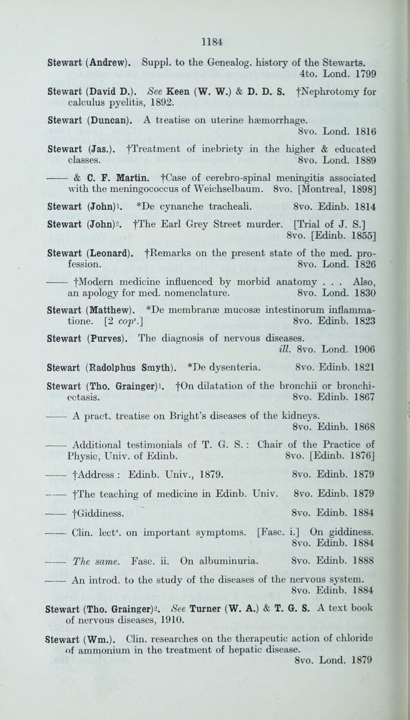 Stewart (Andrew). Suppl. to the Genealog. history of the Stewarts. 4to. Lond. 1799 Stewart (David D.). See Keen (W. W.) & D. D. S. [Nephrotomy for calculus pyelitis, 1892. Stewart (Duncan). A treatise on uterine haemorrhage. 8vo. Lond. 1816 Stewart (Jas.). [Treatment of inebriety in the higher & educated classes. 8vo. Lond. 1889 & C. F. Martin. ]Uase of cerebro-spinal meningitis associated with the meningococcus of Weichselbaum. 8vo. [Montreal, 1898] Stewart (John)i. *De cynanche tracheali. 8vo. Edinb. 1814 Stewart (John)2. fThe Earl Grey Street murder. [Trial of J. S.] 8vo. [Edinb. 1855] Stewart (Leonard). fRemarks on the present state of the med. pro- fession. 8vo. Lond. 1826 fModern medicine influenced by morbid anatomy . . . Also, an apology for med. nomenclature. 8vo. Lond. 1830 Stewart (Matthew). *De membranee mucosse intestinorum inflamma- tione. [2 cop’.] 8vo. Edinb. 1823 Stewart (Purves). The diagnosis of nervous diseases. ill. 8vo. Lond. 1906 Stewart (Radolphus Smyth). *J)e dysenteria. 8vo. Edinb. 1821 Stewart (Tho. Grainger)i. fOn dilatation of the bronchii or bronchi- ectasis. 8vo. Edinb. 1867 A pract. treatise on Bright’s diseases of the kidneys. 8vo. Edinb. 1868 Additional testimonials of T. G. S. : Chair of the Practice of Physic, Univ. of Edinb. 8vo. [Edinb. 1876] [Address : Edinb. Univ., 1879. 8vo. Edinb. 1879 fThe teaching of medicine in Edinb. Univ. 8vo. Edinb. 1879 [Giddiness. 8vo. Edinb. 1884 Clin. lect8. on important symptoms. [Fasc. i.] On giddiness. 8vo. Edinb. 1884 The same. Fasc. ii. On albuminuria. 8vo. Edinb. 1888 An introd. to the study of the diseases of the nervous system. 8vo. Edinb. 1884 Stewart (Tho. Grainger)2. See Turner (W. A.) & T. G. S. A text book of nervous diseases, 1910. Stewart (Wm.). Clin, researches on the therapeutic action of chloride of ammonium in the treatment of hepatic disease. 8vo. Lond. 1879