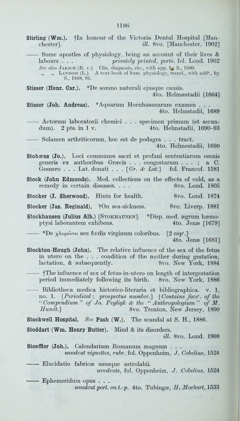 Stirling (Wm,), fin honour of the Victoria Dental Hospital [Man- chester]. ill. 8vo. [Manchester, 1902] Some apostles of physiology, being an account of their lives & labours . . . privately printed, ports, fol. Lond. 1902 See also Jaksch (R. v.). Clin, diagnosis, etc., with app. % S., 1890. „ ,, Landois (L.). A text-book of hum. physiology, transl., with add8., by S., 1888, 91. Stisser (Henr. Car.). *De somno naturali ejusque causis. 4to. Helmaestadii [1664] Stisser (Joh. Andreas). *Aquarum Hornhusanarum examen . . . 4to. Helmstadii, 1689 Actorum laboratorii chemici . . . specimen primum (et secun- dum). 2 pts. in 1 v. 4to. Helmstadii, 1690-93 Solamen arthriticorum, hoc est de podagra . . . tract. 4to. Helmestadii, 1690 Stobaeus (Jo.). Loci communes sacri et profani sententiarum omnis generis ex authoribus Graecis . . . congestarum . . . ; a C. Gesnero . . . Lat. donati . . . [Gr. <£ Lat.] fol. Francof. 1581 Stock (John Edmonds). Med. collections on the effects of cold, as a remedy in certain diseases. . . .■ 8vo. Lond. 1805 Stocker (J. Sherwood). Hints for health. 8vo. Lond. 1874 Stocker (Jas. Reginald). fOn sea-sickness. 8vo. Liverp. 1881 Stockhausen (Julius Alb.) [Stokhausen]. *Disp. med. segrum haemo- ptysi laborantem exhibens. 4to. Jense [1679] *De vAwpojo-ei seu foedis virginum coloribus. [2 cop'.] 4to. Jenae [1681] Stockton-Hough (John). The relative influence of the sex of the fetus in utero on the . . . condition of the mother during gestation, lactation, & subsequently. 8vo. New York, 1884 fThe influence of sex of fetus-in-utero on length of intergestation period immediately following its birth. 8vo. New York, 1886 Bibliotheca medica historico-literaria et bibliographica. v. 1, no. 1. [Periodical; prospectus number.] [Contains facs’. of the “ Compendium ” of Jo. Peyligk & the “ Anthropologium ” of M. Hundt.] 8vo. Trenton, New Jersey, 1890 Stockwell Hospital. See Pash (W.). The scandal at S. H., 1886. Stoddart (Wm. Henry Butter). Mind & its disorders. ill. 8vo. Lond. 1908 Stoeffler (Joh.). Calendarium Romanum magnum . . . woodcut vignettes, rubr. fol. Oppenheim, J. Cobelius, 1524 Elucidatio fabricae ususque astrolabii. woodcuts, fol. Oppenheim, J. Cobelius, 1524 Ephemeridum opus . . . woodcut port, on t.-p. 4to. Tubingae, H. Morhart, 1533