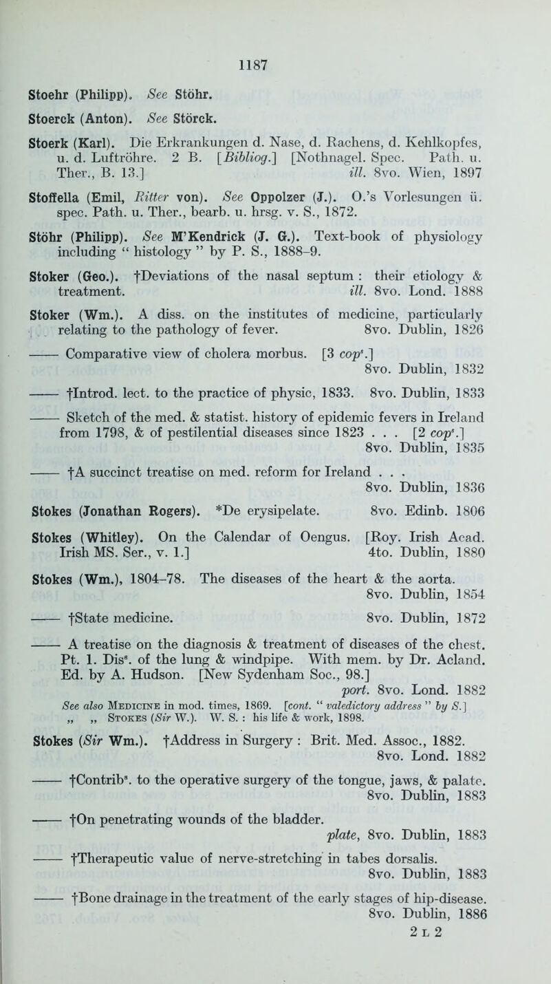 Stoehr (Philipp). See Stohr. Stoerck (Anton). See Storck. Stoerk (Karl). Die Erkrankungen d. Nase, d. Rachens, d. Kehlkopfes, u. d. Luftrohre. 2 B. [Bibliog.] [Nothnagel. Spec. Path. u. Ther., B. 13.] ill. 8vo. Wien, 1897 Stoffella (Emil, Ritter von). See Oppolzer (J.). O.’s Vorlesungen ii. spec. Path. u. Ther., bearb. u. hrsg. v. S., 1872. Stohr (Philipp). See M’Kendrick (J. G.). Text-book of physiology including “ histology ” by P. S., 1888-9. Stoker (Geo.), fDeviations of the nasal septum : their etiology & treatment. ill. 8vo. Lond. 1888 Stoker (Wm.). A diss. on the institutes of medicine, particularly relating to the pathology of fever. 8vo. Dublin, 1826 Comparative view of cholera morbus. [3 cop’.] 8vo. Dublin, 1832 flntrod. lect. to the practice of physic, 1833. 8vo. Dublin, 1833 Sketch of the med. & statist, history of epidemic fevers in Ireland from 1798, & of pestilential diseases since 1823 ... [2 cop’.] 8vo. Dublin, 1835 fA succinct treatise on med. reform for Ireland . . . 8vo. Dublin, 1836 Stokes (Jonathan Rogers). *De erysipelate. 8vo. Edinb. 1806 Stokes (Whitley). On the Calendar of Oengus. [Roy. Irish Acad. Irish MS. Ser., v. 1.] 4to. Dublin, 1880 Stokes (Wm.), 1804-78. The diseases of the heart & the aorta. 8vo. Dublin, 1854 fState medicine. 8vo. Dublin, 1872 A treatise on the diagnosis & treatment of diseases of the chest. Pt. 1. Dis8. of the lung & windpipe. With mem. by Dr. Acland. Ed. by A. Hudson. [New Sydenham Soc., 98.] port. 8vo. Lond. 1882 See also Medicine in mod. times, 1869. [cont. “ valedictory address ” by S.] „ „ Stokes (Sir W.). W. S. : his life & work, 1898. Stokes (Sir Wm.). fAddress in Surgery : Brit. Med. Assoc., 1882. 8vo. Lond. 1882 fContrib8. to the operative surgery of the tongue, jaws, & palate. 8vo. Dublin, 1883 fOn penetrating wounds of the bladder. plate, 8vo. Dublin, 1883 fTherapeutic value of nerve-stretching in tabes dorsalis. 8vo. Dublin, 1883 fBone drainage in the treatment of the early stages of hip-disease. 8vo. Dublin, 1886 2 L 2