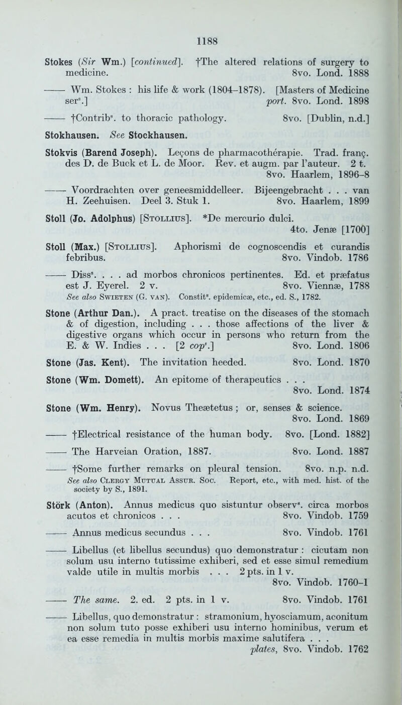 Stokes (Sir Wm.) [continued]. fThe altered relations of surgery to medicine. 8vo. Lond. 1888 Wm. Stokes : his life & work (1804-1878). [Masters of Medicine ser\] port. 8vo. Lond. 1898 fContrib. to thoracic pathology. 8vo. [Dublin, n.d.] Stokhausen. See Stockhausen. Stokvis (Barend Joseph). Legons de pharmacotherapie. Trad, frang. des D. de Buck et L. de Moor. Rev. et augm. par l’auteur. 2 t. 8vo. Haarlem, 1896-8 Voordrachten over geneesmiddelleer. Bijeengebracht . . . van H. Zeehuisen. Deel 3. Stuk 1. 8vo. Haarlem, 1899 Stoll (Jo. Adolphus) [Stollitjs]. *De mercurio dulci. 4to. Jense [1700] Stoll (Max.) [Stollius]. Aphorismi de cognoscendis et curandis febribus. 8vo. Vindob. 1786 Diss8. ... ad morbos chronicos pertinentes. Ed. et prsefatus est J. Eyerel. 2 v. 8vo. Viennae, 1788 See also Swieten (G. van). Constit8. epidemic*, etc., ed. S., 1782. Stone (Arthur Dan.). A pract. treatise on the diseases of the stomach & of digestion, including . . . those affections of the liver & digestive organs which occur in persons who return from the E. & W. Indies ... [2 cops.] 8vo. Lond. 1806 Stone (Jas. Kent). The invitation heeded. 8vo. Lond. 1870 Stone (Wm. Domett). An epitome of therapeutics . . . 8vo. Lond. 1874 Stone (Wm. Henry). Novus Theaetetus ; or, senses & science. 8vo. Lond. 1869 fElectrical resistance of the human body. 8vo. [Lond. 1882] The Harveian Oration, 1887. 8vo. Lond. 1887 fSome further remarks on pleural tension. 8vo. n.p. n.d. See also Clergy Mutual Assur. Soc. Report, etc., with med. hist, of the society by S., 1891. Stork (Anton). Annus medicus quo sistuntur observ8. circa morbos acutos et chronicos . . . 8vo. Vindob. 1759 Annus medicus secundus . . . 8vo. Vindob. 1761 Libellus (et libellus secundus) quo demonstratur : cicutam non solum usu interno tutissime exhiberi, sed et esse simul remedium valde utile in multis morbis ... 2 pts. in 1 v. 8vo. Vindob. 1760-1 The same. 2. ed. 2 pts. in 1 v. 8vo. Vindob. 1761 Libellus, quo demonstratur : stramonium, hyosciamum, aconitum non solum tuto posse exhiberi usu interno hominibus, verum et ea esse remedia in multis morbis maxime salutifera . . . plates, 8vo. Vindob. 1762