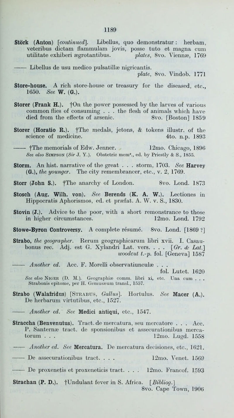 Stork (Anton) [continued\. Libellus, quo demonstratur: herbam, veteribus dictam flammulam jo vis, posse tuto et magna cum utilitate exhiberi segrotantibus. plates, 8vo. Viennse, 1769 Libellus de usu medico pulsatillse nigricantis. plate, 8vo. Vindob. 1771 Store-house. A rich store-house or treasury for the diseased, etc., 1650. See W. (G.). Storer (Frank H.). fOn the power possessed by the larves of various common flies of consuming . . . the flesh of animals which have died from the effects of arsenic. 8vo. [Boston] 1859 Storer (Horatio R.). fThe medals, jetons, & tokens illustr. of the science of medicine. 4to. n.p. 1893 |The memorials of Edw. Jenner. 12mo. Chicago, 1896 See also Simpson (Sir J. Y.). Obstetric mem8., ed. by Priestly & S., 1855. Storm. An hist, narrative of the great . . . storm, 1703. See Harvey (G.), the younger. The city remembrancer, etc., v. 2, 1769. Storr (John S.). fThe anarchy of London. 8vo. Lond. 1873 Stosch (Aug. Wilh. von). See Berends (K. A. W.). Lectiones in Hippocratis Aphorismos, ed. et prsefat. A. W. v. S., 1830. Stovin (J.). Advice to the poor, with a short remonstrance to those in higher circumstances. 12mo. Lond. 1792 Stowe-Byron Controversy. A complete resume. 8vo. Lond. [1869 ?] Strabo, the geographer. Rerum geographicarum libri xvii. I. Casau- bonus rec. Adj. est G. Xylandri Lat. vers. . . . \Gr. tfc Lat.] woodcut t.-p. fol. [Geneva] 1587 Another ed. Acc. F. Morelli observatiunculse . . . fol. Lutet. 1620 See also Niger (D. M.). Geographic coram. libri xi, etc. Una cum . . . Strabonis epitome, per H. Gemusaeum transl., 1557. Strabo (Walafridus) [Strabus, Gallus]. Hortulus. See Macer (A.). De herbarum virtutibus, etc., 1527. Another ed. See Medici aiitiqui, etc., 1547. Straccha (Benvenutus). Tract, de mercatura, seu mercatore . . . Acc. P. Santernae tract, de sponsionibus et assecurationibus merca- torum . . . 12mo. Lugd. 1558 Another ed. See Mercatura. De mercatura decisiones, etc., 1621. De assecurationibus tract. . . . 12mo. Venet. 1569 De proxenetis et proxeneticis tract. . . . 12mo. Francof. 1593 Strachan (P. D.). fUndulant fever in S. Africa. [Bihliog.] 8vo. Cape Town, 1906