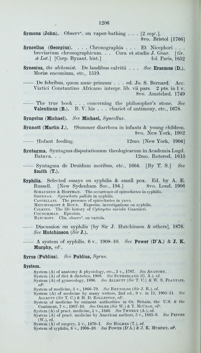 Symons (John). Observ. on vapor-bathing ... [2 cop'.]. 8vo. Bristol [1766] Syncellus (Georgius). . . . Chronographia ... Et Nicephori . . . breviarium chronographicum. . . Cura et studio J. Goar. [Gr. dkLat.] [Corp. Byzant. hist.] fol. Paris, 1652 Synesius, the alchemist. De laudibus calvitii . . . See Erasmus (D.). Moriae encomium, etc., 1519. De febribus, quem nunc primum . . . ed. Jo. S. Bernard. Acc. Viatici Constantino Africano interpr. lib. vii pars. 2 pts. in 1 v. 8vo. Amstelsed. 1749 The true book . . . concerning the philosopher’s stone. See Valentinus (B.). B. V. his . . . chariot of antimony, etc., 1678. Syngelus (Michael). See Michael, Syncellus. Synnott (Martin J.). fSummer diarrhoea in infants & young children. 8vo. New York, 1902 flnfant feeding. 12mo. [New York, 1904] Syntagma. Syntagma disputationum theologicarum in Academia Lugd. Batava. . . 12mo. Roterod. 1615 Syntagma de Druidum moribus, etc., 1664. [By T. S.] See Smith (T.). Syphilis. Selected essays on syphilis & small pox. Ed. by A. E. Russell. [New Sydenham Soc., 194.] 8vo. Lond. 1906 Schaudinn & Hoffman. The occurrence of spirochaetes in syphilis. Shennan. Spirochoeta 'pallida in syphilis. Castellani. The presence of spirochsetes in yaws. Metchnikoff & Roux. Experim. investigations on syphilis. Calkins. The life history of Cytoryctes variola Guarnieri. Councilman. Epicrisis. Bancroft. Clin, observ3. on variola. Discussion on syphilis [by Sir J. Hutchinson & others], 1876. See Hutchinson (Sir J.). A system of syphilis, 6 v., 1908-10. See Power (D’A.) & J. K. Murphy, eds. Syrus (Publius). See Publius, Syrus. System. System (A) of anatomy & physiology, etc., 3 v., 1787. See Anatomy. System (A) of diet & dietetics, 1908. See Sutherland (G. A.), ed. System (A) of gynaecology, 1896. See Allbutt (Sir T. C.) & W. S. Playfair, ed System of medicine, 5 v., 1866-79. See Rey’nolds (Sir J. R.), ed. System (A) of medicine by many writers, 2nd ed., 9 v. in 11, 1905-11. See Allbutt (Sir T. C.) & H. D. Rolleston, eds. System of medicine by eminent authorities in Gt. Britain, the U.S. & the Continent, 7 v., 1907-10. See Osler (Sir W.) & T. McCrae, ed‘. System (A) of pract. medicine, 5 v., 1840. See Tweedy (A.), ed. System (A) of pract. medicine by American authors, 5 v., 1885-6. See Pepper (W.), ed. System (A) of surgery, 5 v., 1870-1. See Holmes (T.), ed. System of syphilis, 6 v., 1908—10. See Power (D’A.) & J, K, Murphy, ed‘,