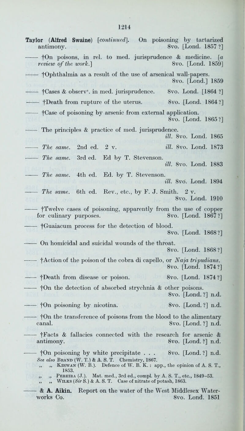 Taylor (Alfred Swaine) [continued]. antimony. On poisoning by tartarized 8vo. [Lond. 1857 ?] - fOn poisons, in rel. to med. jurisprudence & medicine, [a review of the work.] 8vo. [Lond. 1859] - [Ophthalmia as a result of the use of arsenical wall-papers. 8vo. [Lond.] 1859 •[Cases & observ8. in med. jurisprudence. ■[Death from rupture of the uterus. 8vo. Lond. [1864 ?] 8vo. [Lond. 1864?] •[Case of poisoning by arsenic from external application. 8vo. [Lond. 1865?] The principles & practice of med. jurisprudence. ill. 8vo. Lond. 1865 The same. 2nd ed. 2 v. The same. 3rd ed. Ed by T. Stevenson. ill. 8vo. Lond. 1873 ill. 8vo. Lond. 1883 The same. 4th ed. Ed. by T. Stevenson. ill. 8vo. Lond. 1894 The same. 6th ed. Rev., etc., by F. J. Smith. 2 v. 8vo. Lond. 1910 - [Twelve cases of poisoning, apparently from the use of copper for culinary purposes. 8vo. [Lond. 1867 ?] - |Guaiacum process for the detection of blood. 8vo. [Lond. 1868?] - On homicidal and suicidal wounds of the throat. 8vo. [Lond. 1868?] - f Action of the poison of the cobra di capello, or Naja tripudians. 8vo. [Lond. 1874?] fDeath from disease or poison. 8vo. [Lond. 1874 ?] fOn the detection of absorbed strychnia & other poisons. 8vo. [Lond. ?] n.d. fOn poisoning by nicotina. 8vo. [Lond. ?] n.d. - fOn the transference of poisons from the blood to the alimentary canal. 8vo. [Lond. ?] n.d. - [Facts & fallacies connected with the research for arsenic & antimony. 8vo. [Lond. ?] n.d. - fOn poisoning by white precipitate . . . 8vo. [Lond. ?] n.d. See also Brand (W. T.) & A. S. T. Chemistry, 1867. „ „ Kirwan (W. B.). Defence of W. B. K. : app., the opinion of A. S. T., 1853. „ „ Pereira (J.). Mat. med., 3rd ed., compl. by A. S. T., etc., 1849-53. ,, „ Wilks (Sir S.) & A. S. T. Case of nitrate of potash, 1863. - & A. Aikin. Report on the water of the West Middlesex Water- works Co. 8vo. Lond. 1851