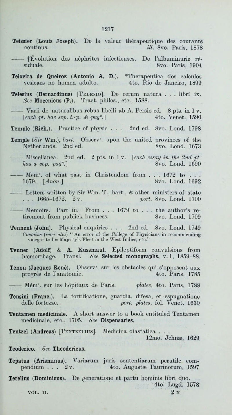 Teissier (Louis Joseph). De la valeur therapeutique des courants continus. ill. 8vo. Paris, 1878 fEvolution des nephrites infectieuses. De ralbuminurie re- siduale. 8vo. Paris, 1904 Teixeira de Queiroz (Antonio A. D.). *Therapeutica dos calculos vesicaes no homen adulto. 4to. Rio de Janeiro, 1899 Telesius (Bernardinus) [Telesio]. De rerum natura . . . libri ix. See Mocenicus (P.). Tract, philos., etc., 1588. Yarii de naturalibus rebus libelli ab A. Persio ed. 8 pts. in 1 v. [each ft. has sep. t.-p. & pagn.'\ 4to. Venet. 1590 Temple (Rich.). Practice of physic . . . 2nd ed. 8vo. Lond. 1798 Temple (Sir Wm.), hart. Observ8. upon the united provinces of the Netherlands. 2nd ed. 8vo. Lond. 1673 Miscellanea. 2nd ed. 2 pts. in 1 v. [each essay in the 2nd pt. has a sep. pagu.\ 8vo. Lond. 1690 Mem8, of what past in Christendom from . . . 1672 to . . . 1679. [Anon.'] 8vo. Lond. 1692 Letters written by Sir Wm. T., bart., & other ministers of state . . . 1665-1672. 2v. port. 8vo. Lond. 1700 Memoirs. Part iii. From . . . 1679 to . . . the author’s re- tirement from publick business. 8vo. Lond. 1709 Tennent (John). Physical enquiries . . . 2nd ed. 8vo. Lond. 1749 Contains (inter alia) “ An error of the College of Physicians in recommending vinegar to his Majesty’s Fleet in the West Indies, etc.” Tenner (Adolf) & A. Kussmaul. Epileptiform convulsions from haemorrhage. Transl. See Selected monographs, v. 1, 1859-88. Tenon (Jacques Rene). Observ8. sur les obstacles qui s’opposent aux progres de l’anatomie. 4to. Paris, 1785 Mem3, sur les hopitaux de Paris. plates, 4to. Paris, 1788 Tensini (Franc.). La fortificatione, guardia, difesa, et espugnatione delle fortezze. port, plates, fol. Venet. 1630 Tentamen medicinale. A short answer to a book entituled Tentamen medicinale, etc., 1705. See Dispensaries. Tentzel (Andreas) [Tentzelius]. Medicina diastatica . . . 12mo. Jehnae, 1629 Teoderico. See Theodericus. Tepatus (Arisminus). Variarum juris sententiarum perutile com- pendium ... 2v. 4to. Augustae Taurinorum, 1597 Terelius (Dominicus). De generatione et partu hominis libri duo. 4to. Lugd. 1578 2 N VOL. II.