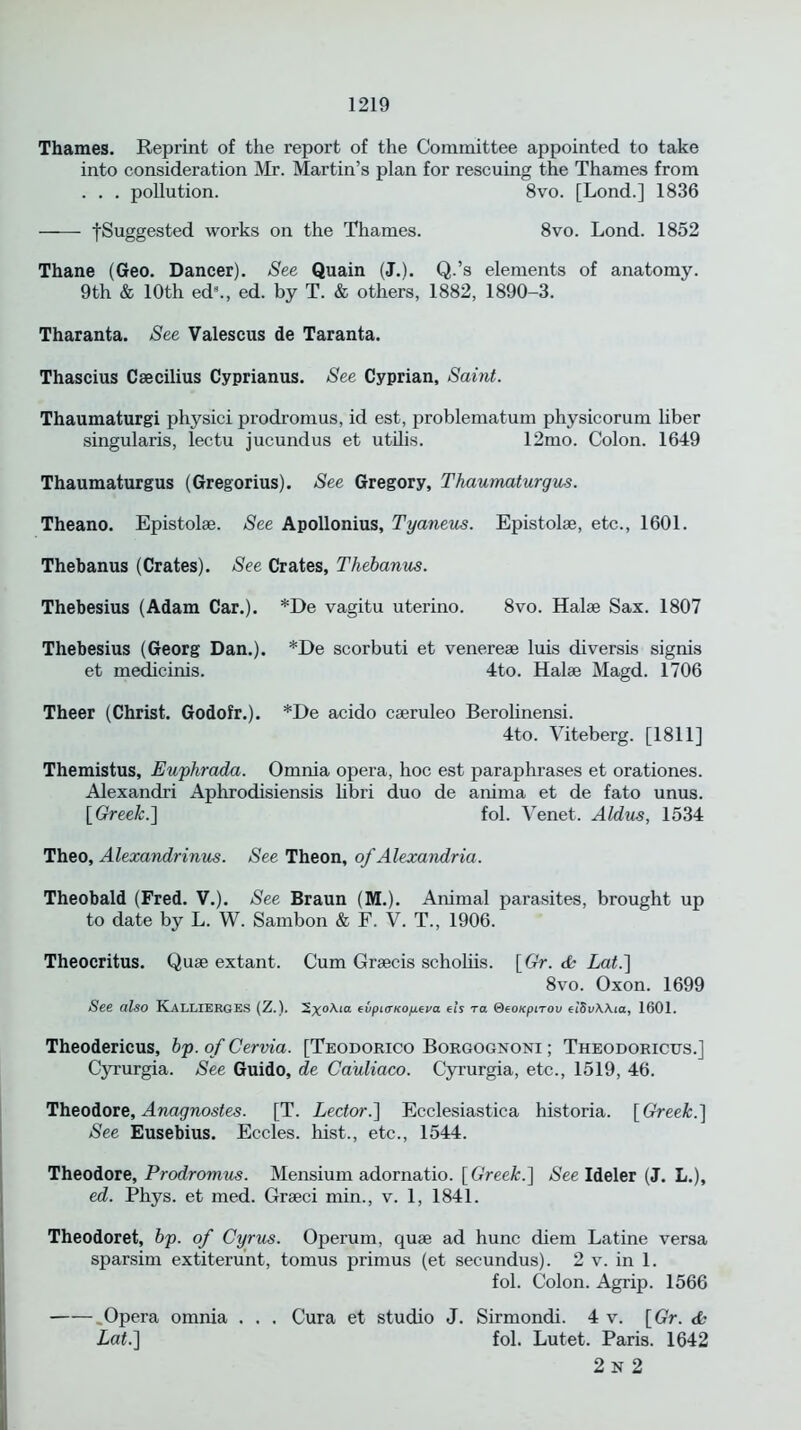 Thames. Reprint of the report of the Committee appointed to take into consideration Mr. Martin’s plan for rescuing the Thames from . . . pollution. 8vo. [Lond.] 1836 • -[Suggested works on the Thames. 8vo. Lond. 1852 Thane (Geo. Dancer). See Quain (J.). Q.’s elements of anatomy. 9th & 10th ed9., ed. by T. & others, 1882, 1890-3. Tharanta. See Valescus de Taranta. Thascius Caecilius Cyprianus. See Cyprian, Saint. Thaumaturgi physici prodromus, id est, problematum physicorum liber singularis, lectu jucundus et utilis. 12mo. Colon. 1649 Thaumaturgus (Gregorius). See Gregory, Thaumaturgus. Theano. Epistol®. See Apollonius, Tyaneus. Epistolae, etc., 1601. Thebanus (Crates). See Crates, Thebanus. Thebesius (Adam Car.). *De vagitu uterino. 8vo. Hal® Sax. 1807 Thebesius (Georg Dan.). *De scorbuti et venere® luis diversis signis et medicinis. 4to. Hal® Magd. 1706 Theer (Christ. Godofr.). *De acido c®ruleo Berolinensi. 4to. Viteberg. [1811] Themistus, Euphrada. Omnia opera, hoc est paraphrases et orationes. Alexandri Aphrodisiensis libri duo de anima et de fato unus. [Greek.] fol. Venet. Aldus, 1534 Theo, Alexandrinus. See Theon, of Alexandria. Theobald (Fred. V.). See Braun (M.). Animal parasites, brought up to date by L. W. Sambon & F. V. T., 1906. Theocritus. Qu® extant. Cum Gr®cis scholiis. [Gr. tfc Lat.] 8vo. Oxon. 1699 See also KalliergES (Z.). evpi<ncop.eva eh to. &eoKpirou etSvWia, 1601. Theodericus, bp. of Cervia. [Teodorico Borgognoni ; Theodoricxts.] Cyrurgia. See Guido, de Cauliaco. Cyrurgia, etc., 1519, 46. Theodore, Anagnostes. [T. Lector.] Ecclesiastica historia. [Greek.'] See Eusebius. Eccles. hist., etc., 1544. Theodore, Prodromus. Mensium adornatio. [Greek.] See Ideler (J. L.), ed. Phys. et med. Gr®ci min., v. 1, 1841. Theodoret, bp. of Cyrus. Operum, qu® ad hunc diem Latine versa sparsim extiterunt, tomus primus (et secundus). 2 v. in 1. fol. Colon. Agrip. 1566 ..Opera omnia . . . Cura et studio J. Sirmondi. 4 v. [Gr. da Lat.] fol. Lutet. Paris. 1642 2 N 2