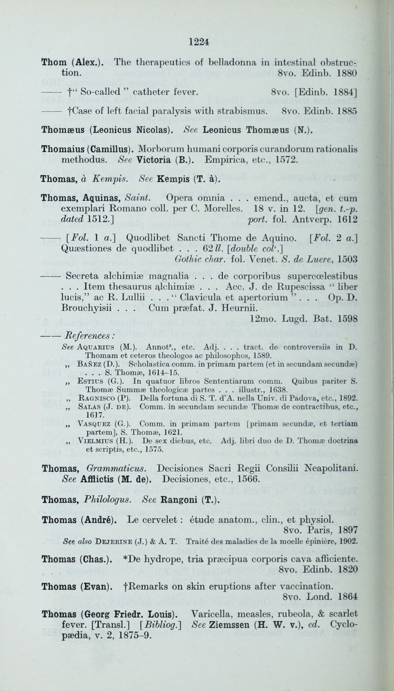 Thom (Alex.). The therapeutics of belladonna in intestinal obstruc- tion. 8vo. Edinb. 1880 f“ So-called ” catheter fever. 8vo. [Edinb. 1884] fCase of left facial paralysis with strabismus. 8vo. Edinb. 1885 Thomaeus (Leonicus Nicolas). See Leonicus Thomaeus (N.). Thomaius (Camillus). Morborum humani corporis curandorum rationalis methodus. See Victoria (B.). Empiric-a, etc.., 1572. Thomas, a Kempis. See Kempis (T. a). Thomas, Aquinas, Saint. Opera omnia . . . emend., aucta, et cum exemplari Romano coll, per C. Morelles. 18 v. in 12. [gen. t.-p. dated 1512.] port. fol. Antverp. 1612 [Fol. 1 a.] Quodlibet Sancti Thome de Aquino. [Fol. 2 a.] Qusestiones de quodlibet . . . 6211. [double col\] Gothic char. fol. Venet. S. de Luere, 1503 Secreta alchimiae magnalia . . . de corporibus superccelestibus . . . Item thesaurus qlchimiae . . . Acc. J. de Rupescissa “ liber lucis,” ac R. Lullii . . .“ Clavicula et apertorium ”... Op. D. Brouchyisii . . . Cum praefat. J. Heurnii. 12mo. Lugd. Bat. 1598 References: See Aquarius (M.). Annot8., etc. Adj. . . . tract, de controversiis in D. Thomam et ceteros theologos ac pkilosophos, 1589. ,, Banez (D.). Scholastica comm, in primam partem (et in secundam seeund*) . . . S. Thom®, 1614—15. „ Estius (G.). In quatuor libros Sententiarum comm. Quibus pariter S. Thom* Summ* theologic* partes . . . illustr., 1638. „ Ragnisco (P). Della fortuna di S. T. d’A. nella Univ. di Padova, etc., 1892. ,, Salas (J. de). Comm, in secundam seeund* Thom* de contractibus, etc., 1617. „ Vasquez (G.). Comm, in primam partem [primam seeund®, et tertiam partem], S. Thom®, 1621. „ Vielmius (H.). De sex diebus, etc. Adj. libri duo de D. Thom® doctrina et scriptis, etc., 1575. Thomas, Grammaticus. Decisiones Sacri Regii Consilii Neapolitani. See Afflictis (M. de). Decisiones, etc., 1566. Thomas, Philologus. See Rangoni (T.). Thomas (Andr6). Le cervelet: etude anatom., clin., et physiol. 8vo. Paris, 1897 See also Dejerlne (J.) & A. T. Traits des maladies de la moelle epiniere, 1902. Thomas (Chas.). *De hydrope, tria prsecipua corporis cava afSciente. 8vo. Edinb. 1820 Thomas (Evan). [Remarks on skin eruptions after vaccination. 8vo. Lond. 1864 Thomas (Georg Friedr. Louis). Varicella, measles, rubeola, & scarlet fever. [Transl.] [Bibliog.'] See Ziemssen (H. W. v.), ed. Cyclo- paedia, v. 2, 1875-9.