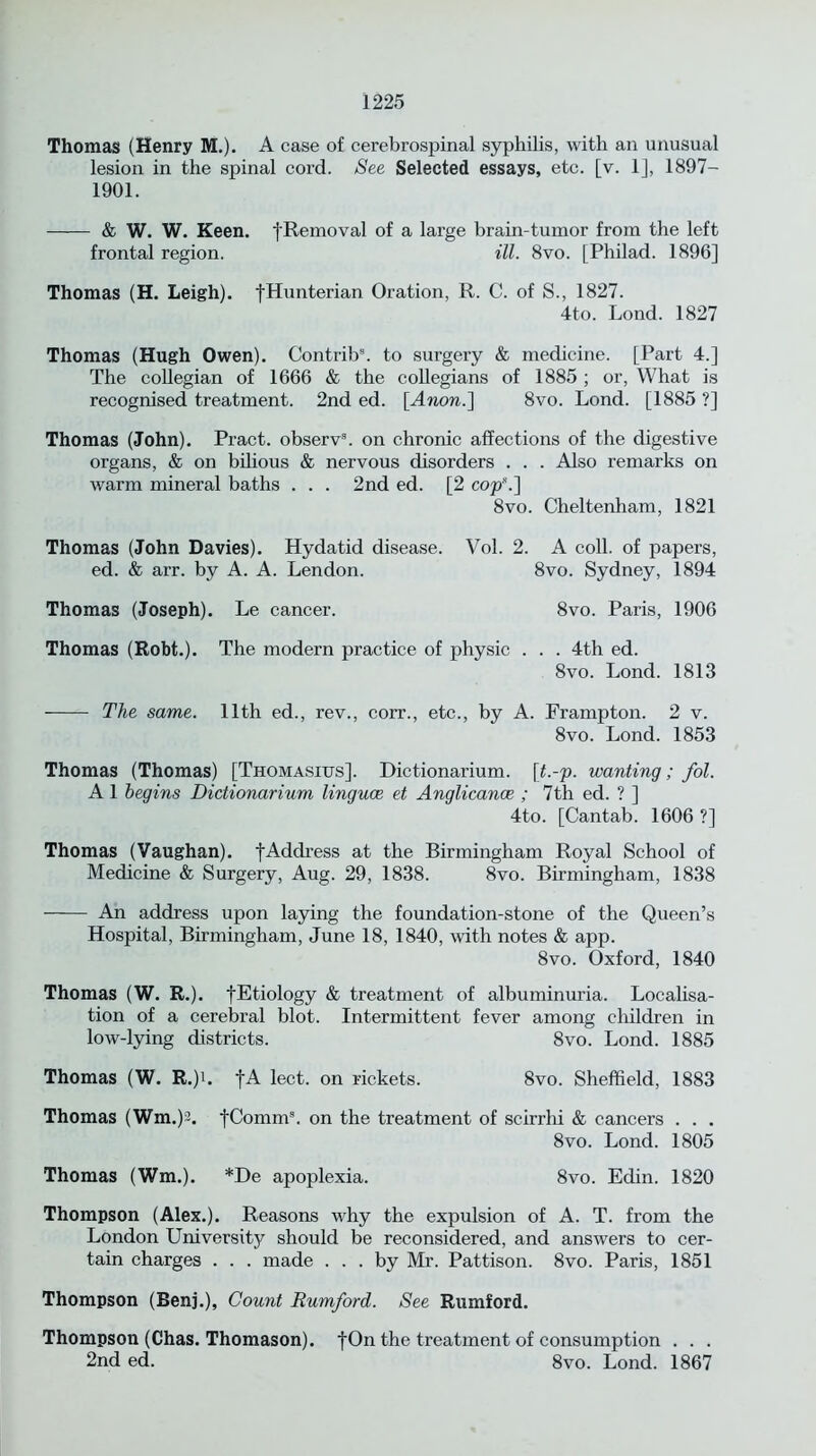 Thomas (Henry M.). A case of cerebrospinal syphilis, with an unusual lesion in the spinal cord. See Selected essays, etc. [v. 1], 1897- 1901. & W. W. Keen. fRemoval of a large brain-tumor from the left frontal region. ill. 8vo. [Philad. 1896] Thomas (H. Leigh). fHunterian Oration, R. C. of S., 1827. 4to. Lond. 1827 Thomas (Hugh Owen). Contrib3. to surgery & medicine. [Part 4.] The collegian of 1666 & the collegians of 1885 ; or, What is recognised treatment. 2nd ed. [Anon.] 8vo. Lond. [1885 ?] Thomas (John). Pract. observ3. on chronic affections of the digestive organs, & on bilious & nervous disorders . . . Also remarks on warm mineral baths . . . 2nd ed. [2 cop\] 8vo. Cheltenham, 1821 Thomas (John Davies). Hydatid disease. Vol. 2. A coll, of papers, ed. & arr. by A. A. Lendon. 8vo. Sydney, 1894 Thomas (Joseph). Le cancer. 8vo. Paris, 1906 Thomas (Robt.). The modern practice of physic . . . 4th ed. 8vo. Lond. 1813 The same. 11th ed., rev., corr., etc., by A. Frampton. 2 v. 8vo. Lond. 1853 Thomas (Thomas) [Thomasius]. Dictionarium. \t.-p. wanting; fol. A 1 begins Dictionarium linguae et Anglicance ; 7th ed. ? ] 4to. [Cantab. 1606 ?] Thomas (Vaughan). fAddress at the Birmingham Royal School of Medicine & Surgery, Aug. 29, 1838. 8vo. Birmingham, 1838 An address upon laying the foundation-stone of the Queen’s Hospital, Birmingham, June 18, 1840, with notes & app. 8vo. Oxford, 1840 Thomas (W. R.). fEtiology & treatment of albuminuria. Localisa- tion of a cerebral blot. Intermittent fever among children in low-lying districts. 8vo. Lond. 1885 Thomas (W. R.)i. fA lect. on rickets. 8vo. Sheffield, 1883 Thomas (Wm.)2. fComm3. on the treatment of scirrhi & cancers . . . 8vo. Lond. 1805 Thomas (Wm.). *De apoplexia. 8vo. Edin. 1820 Thompson (Alex.). Reasons why the expulsion of A. T. from the London University should be reconsidered, and answers to cer- tain charges . . . made ... by Mr. Pattison. 8vo. Paris, 1851 Thompson (Benj.), Count Rumford. See Rumford. Thompson (Chas. Thomason). fOn the treatment of consumption . . . 2nd ed. 8vo. Lond. 1867