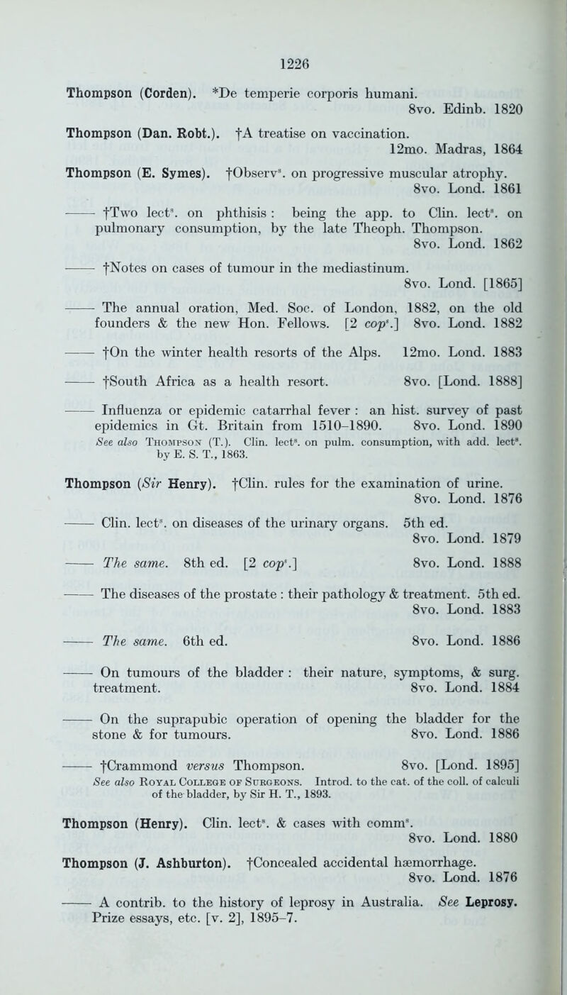 Thompson (Corden). *De temperie corporis humani. 8vo. Edinb. 1820 Thompson (Dan. Robt.). fA treatise on vaccination. 12mo. Madras, 1864 Thompson (E. Symes). [Observ3. on progressive muscular atrophy. 8vo. Lond. 1861 fTvvo lect3. on phthisis : being the app. to Clin. lect8. on pulmonary consumption, by the late Theoph. Thompson. 8vo. Lond. 1862 [Notes on cases of tumour in the mediastinum. 8vo. Lond. [1865] The annual oration, Med. Soc. of London, 1882, on the old founders & the new Hon. Fellows. [2 cop8.] 8vo. Lond. 1882 fOn the winter health resorts of the Alps. 12mo. Lond. 1883 fSouth Africa as a health resort. 8vo. [Lond. 1888] Influenza or epidemic catarrhal fever : an hist, survey of past epidemics in Gt. Britain from 1510-1890. 8vo. Lond. 1890 See also Thompson (T.). Clin. lect3. on pulm. consumption, with add. lect8. by E. S. T„ 1863. Thompson (Sir Henry). fChn. rules for the examination of urine. 8vo. Lond. 1876 Clin. lect9. on diseases of the urinary organs. 5th ed. 8vo. Lond. 1879 The same. 8th ed. [2 cop'.] 8vo. Lond. 1888 The diseases of the prostate : their pathology & treatment. 5th ed. 8vo. Lond. 1883 The same. 6th ed. 8vo. Lond. 1886 On tumours of the bladder : their nature, symptoms, & surg. treatment. 8vo. Lond. 1884 On the suprapubic operation of opening the bladder for the stone & for tumours. 8vo. Lond. 1886 fCrammond versus Thompson. 8vo. [Lond. 1895] See also Royal College of Surgeons. Introd. to the cat. of the coll, of calculi of the bladder, by Sir H. T., 1893. Thompson (Henry). Clin. lect3. & cases with comm3. 8vo. Lond. 1880 Thompson (J. Ashburton). [Concealed accidental haemorrhage. 8vo. Lond. 1876 A contrib. to the history of leprosy in Australia. See Leprosy. Prize essays, etc. [v. 2], 1895-7.