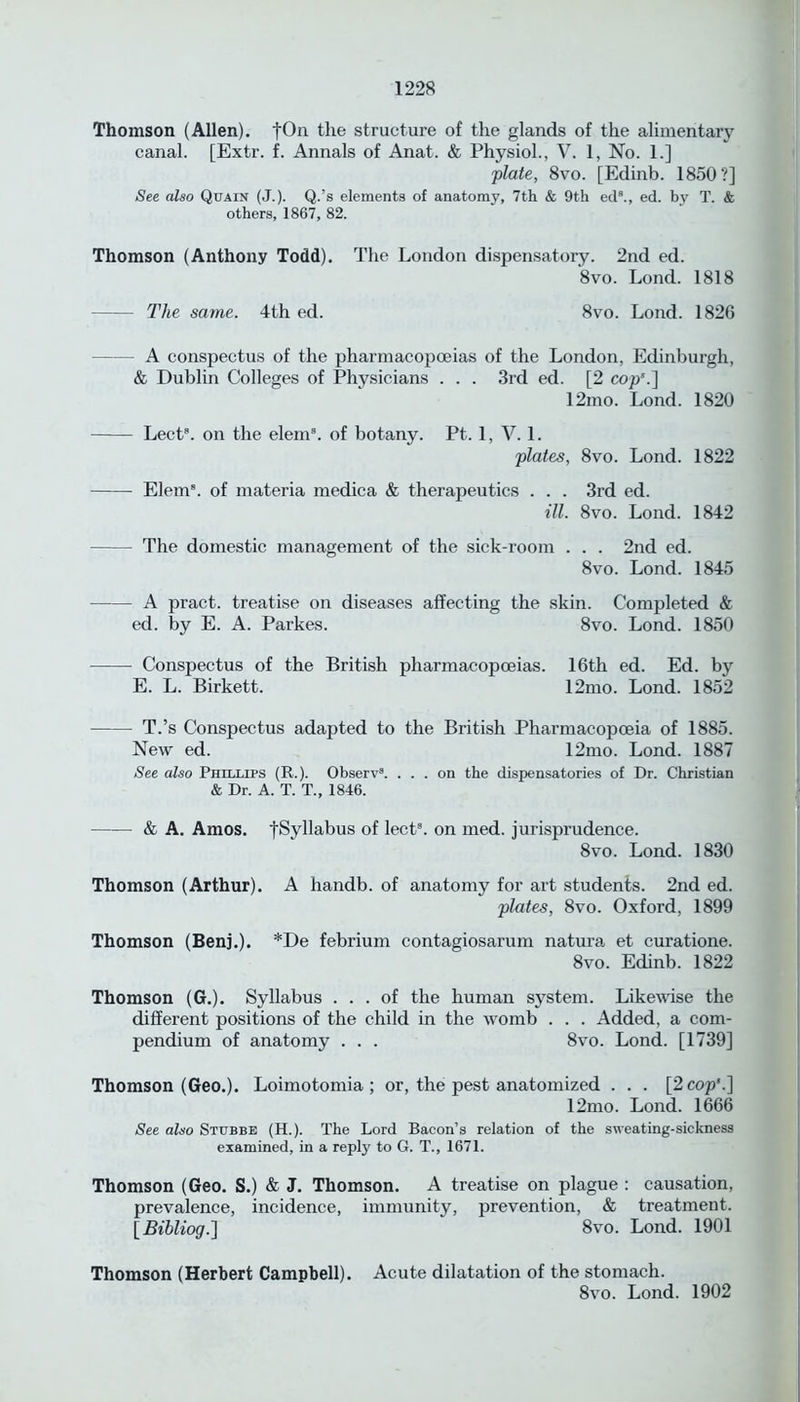 Thomson (Allen). fOn the structure of the glands of the alimentary canal. [Extr. f. Annals of Anat. & Physiol., V. 1, No. 1.] plate, 8vo. [Edinb. 1850?] See also Quain (J.). Q.’s elements of anatomy, 7th & 9th ed8., ed. by T. & others, 1867, 82. Thomson (Anthony Todd). The London dispensatory. 2nd ed. 8vo. Lond. 1818 The same. 4th ed. 8vo. Lond. 1826 A conspectus of the pharmacopoeias of the London, Edinburgh, & Dublin Colleges of Physicians . . . 3rd ed. [2 cop'.] 12mo. Lond. 1820 Lect8. on the elem8. of botany. Pt. 1, V. 1. plates, 8vo. Lond. 1822 Elem8. of materia medica & therapeutics . . . 3rd ed. ill. 8vo. Lond. 1842 The domestic management of the sick-room . . . 2nd ed. 8vo. Lond. 1845 A pract. treatise on diseases affecting the skin. Completed & ed. by E. A. Parkes. 8vo. Lond. 1850 Conspectus of the British pharmacopoeias. 16th ed. Ed. by E. L. Birkett. 12mo. Lond. 1852 T.’s Conspectus adapted to the British Pharmacopoeia of 1885. New ed. 12mo. Lond. 1887 See also Phillips (R.). Observ3. ... on the dispensatories of Dr. Christian & Dr. A. T. T., 1846. & A. Amos. •[Syllabus of lect8. on med. jurisprudence. 8vo. Lond. 1830 Thomson (Arthur). A liandb. of anatomy for art students. 2nd ed. plates, 8vo. Oxford, 1899 Thomson (Benj.). *De febrium contagiosarum natura et curatione. 8vo. Edinb. 1822 Thomson (G.). Syllabus ... of the human system. Likewise the different positions of the child in the womb . . . Added, a com- pendium of anatomy . . . 8vo. Lond. [1739] Thomson (Geo.). Loimotomia ; or, the pest anatomized . . . [2 cop’.] 12mo. Lond. 1666 See also Stubbe (H.). The Lord Bacon’s relation of the sweating-sickness examined, in a reply to G. T., 1671. Thomson (Geo. S.) & J. Thomson. A treatise on plague : causation, prevalence, incidence, immunity, prevention, & treatment. [Bihliog.\ 8vo. Lond. 1901 Thomson (Herbert Campbell). Acute dilatation of the stomach. 8vo. Lond. 1902