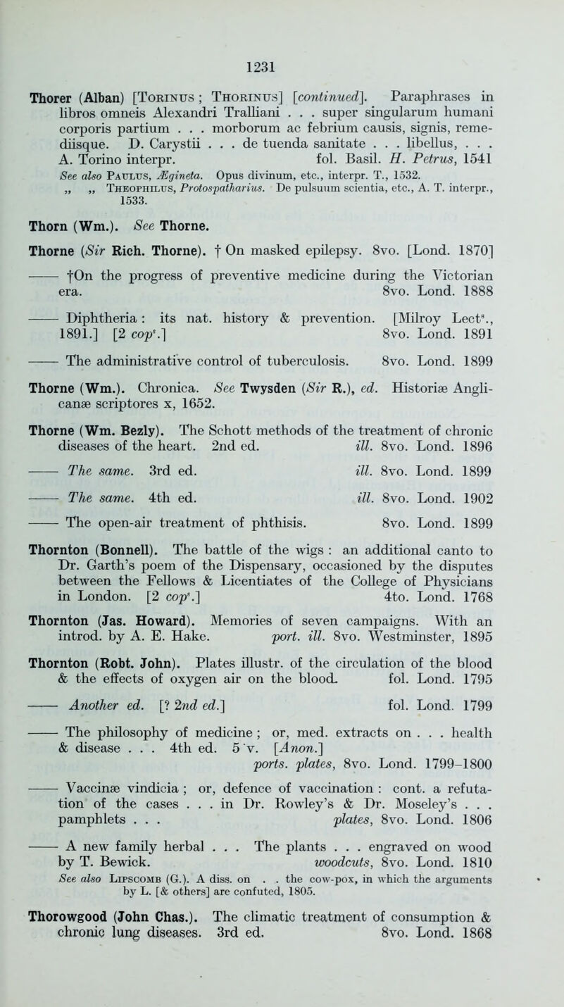 Thorer (Alban) [Torinus ; Thorintjs] [continued]. Paraphrases in libros omneis Alexandri Tralliani . . . super singularum humani corporis partium . . . morborum ac febrium causis, signis, reme- diisque. D. Carystii . . . de tuenda sanitate . . . libellus, . . . A. Torino interpr. fol. Basil. H. Petrus, 1541 See also Pa ulus, Mgineia. Opus divinum, etc., interpr. T., 1532. „ „ Theophilus, Protospatharius. De pulsuum scientia, etc., A. T. interpr., 1533. Thorn (Wm.). See Thorne. Thorne (Sir Rich. Thorne), f On masked epilepsy. 8vo. [Lond. 1870] fOn the progress of preventive medicine during the Victorian era. 8vo. Lond. 1888 Diphtheria: its nat. history & prevention. [Milroy Lect8., 1891.] [2 cop8.] 8vo. Lond. 1891 The administrative control of tuberculosis. 8vo. Lond. 1899 Thorne (Wm.). Chronica. See Twysden (Sir R.), ed. Historic Angli- canse scriptores x, 1652. Thorne (Wm. Bezly). The Schott methods of the treatment of chronic diseases of the heart. 2nd ed. ill. 8vo. Lond. 1896 The same. 3rd ed. The same. 4th ed. The open-air treatment of phthisis. ill. 8vo. Lond. 1899 ill. 8vo. Lond. 1902 8vo. Lond. 1899 Thornton (Bonnell). The battle of the wigs : an additional canto to Dr. Garth’s poem of the Dispensary, occasioned by the disputes between the Fellows & Licentiates of the College of Physicians in London. [2 cop'.] 4to. Lond. 1768 Thornton (Jas. Howard). Memories of seven campaigns. With an introd. by A. E. Hake. port. ill. 8vo. Westminster, 1895 Thornton (Robt. John). Plates illustr. of the circulation of the blood & the effects of oxygen air on the blood- fol. Lond. 1795 Another ed. [? 2nd ed.] fol. Lond. 1799 The philosophy of medicine ; or, med. extracts on . . . health & disease . . . 4th ed. 5 v. [Anon.] ports, plates, 8vo. Lond. 1799-1800 Vaccinse vindicia ; or, defence of vaccination : cont. a refuta- tion of the cases ... in Dr. Rowley’s & Dr. Moseley’s . . . pamphlets . . . plates, 8vo. Lond. 1806 A new family herbal . . . The plants . . . engraved on wood by T. Bewick. woodcuts, 8vo. Lond. 1810 See also Lipscomb (G.). A diss. on . . the cow-pox, in which the arguments by L. [& others] are confuted, 1805. Thorowgood (John Chas.). The climatic treatment of consumption & chronic lung diseases. 3rd ed. 8vo. Lond. 1868