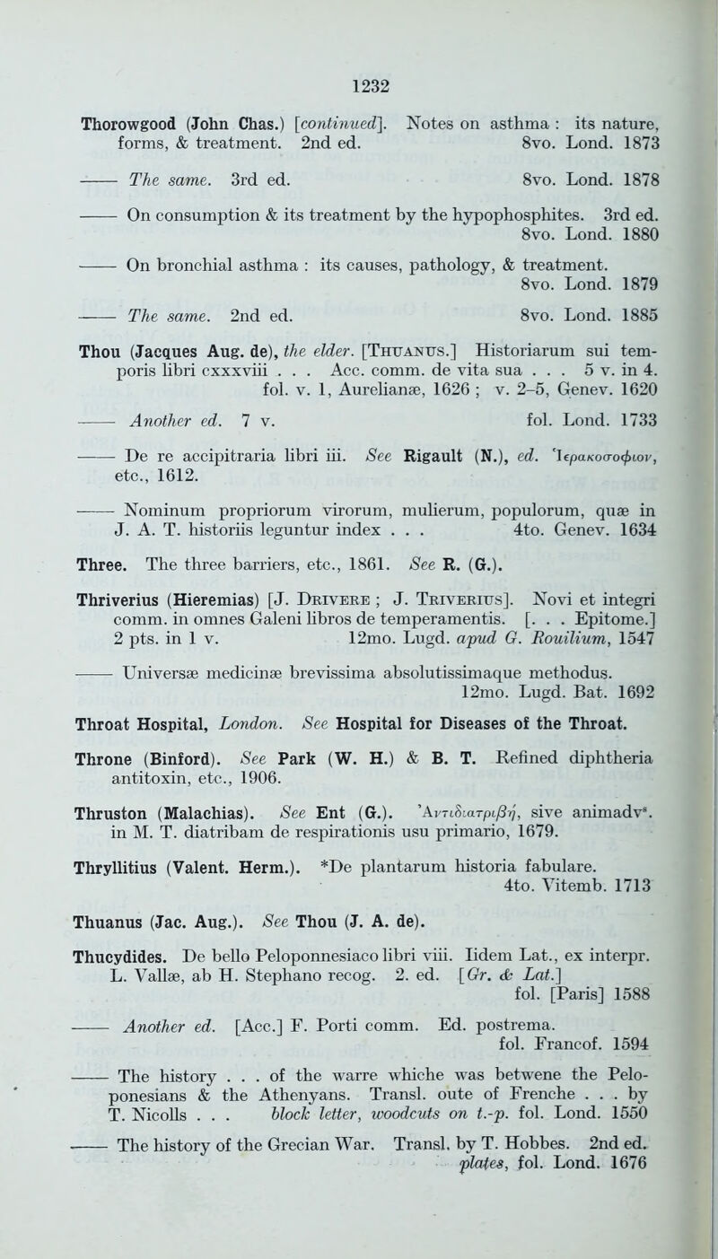 Thorowgood (John Chas.) [continued]. Notes on asthma : its nature, forms, & treatment. 2nd ed. 8vo. Lond. 1873 The same. 3rd ed. 8vo. Lond. 1878 On consumption & its treatment by the hypophosphites. 3rd ed. 8vo. Lond. 1880 On bronchial asthma : its causes, pathology, & treatment. 8vo. Lond. 1879 The same. 2nd ed. 8vo. Lond. 1885 Thou (Jacques Aug. de), the elder. [Thuanus.] Historiarum sui tem- poris libri cxxxviii . . . Acc. comm, de vita sua ... 5 v. in 4. fol. v. 1, Aurelianse, 1626 ; v. 2-5, Genev. 1620 Another ed. 7 v. fol. Lond. 1733 De re accipitraria libri iii. See Rigault (N.), ed. 'Iepa/coo-o^tor, etc., 1612. Nominum propriorum virorum, mulierum, populorum, quae in J. A. T. historiis leguntur index . . . 4to. Genev. 1634 Three. The three barriers, etc., 1861. See R. (G.). Thriverius (Hieremias) [J. Drivere ; J. Triverius]. Novi et integri comm, in omnes Galeni libros de temper amen tis. [. . . Epitome.] 2 pts. in 1 v. 12mo. Lugd. apud G. Rouilium, 1547 Universae medicinae brevissima absolutissimaque methodus. 12mo. Lugd. Bat. 1692 Throat Hospital, London. See Hospital for Diseases of the Throat. Throne (Binford). See Park (W. H.) & B. T. Refined diphtheria antitoxin, etc., 1906. Thruston (Malachias). See Ent (G.). ’AvTiSiarpi/b], sive animadv8. in M. T. diatribam de respirationis usu primario, 1679. Thryllitius (Valent. Herm.). *De plantarum historia fabulare. 4to. Vitemb. 1713 Thuanus (Jac. Aug.). See Thou (J. A. de). Thucydides. De bello Peloponnesiaco libri viii. Iidem Lat., ex interpr. L. Vallae, ab H. Stephano recog. 2. ed. [ Or. & Lat.] fol. [Paris] 1588 Another ed. [Acc.] F. Port! comm. Ed. postrema, fol. Francof. 1594 The history ... of the warre whiche was betwene the Pelo- ponesians & the Athenyans. Transl. oute of Frenche ... by T. Nicolls . . . block letter, woodcuts on t.-p. fol. Lond. 1550 The history of the Grecian War. Transl. by T. Hobbes. 2nd ed. plates, fol. Lond. 1676