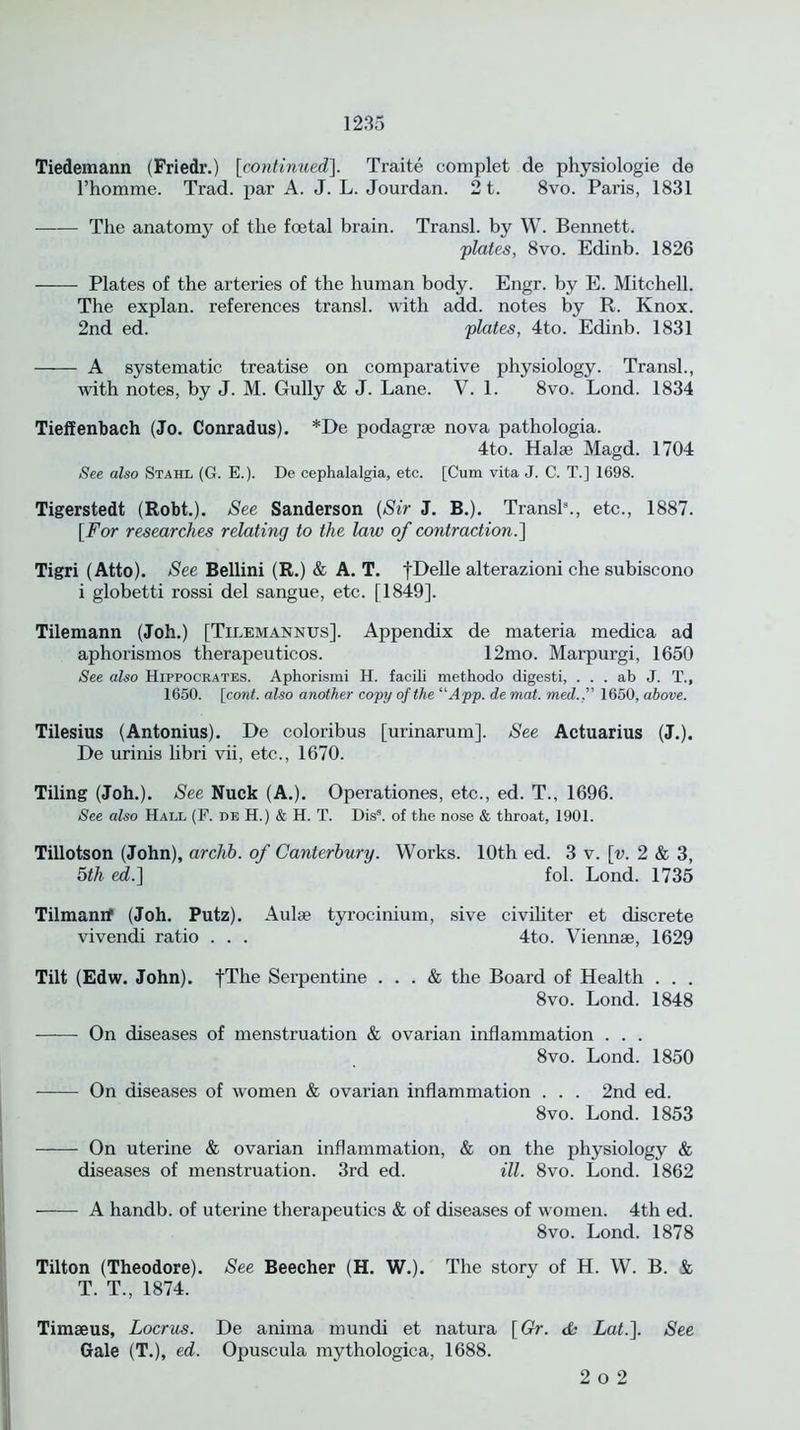 Tiedemann (Friedr.) [continued]. Traite complet de physiologie de l’homme. Trad, par A. J. L. Jouxdan. 21. 8vo. Paris, 1831 The anatomy of the foetal brain. Transl. by W. Bennett. plates, 8vo. Edinb. 1826 Plates of the arteries of the human body. Engr. by E. Mitchell. The explan, references transl. with add. notes by R. Knox. 2nd ed. plates, 4to. Edinb. 1831 A systematic treatise on comparative physiology. Transl., with notes, by J. M. Gully & J. Lane. V. 1. 8vo. Lond. 1834 Tieffenbach (Jo. Conradus). *De podagrse nova pathologia. 4to. Halae Magd. 1704 See also Stahl (G. E.). De cephalalgia, etc. [Cum vita J. C. T.] 1698. Tigerstedt (Robt.). See Sanderson (Sir J. B.). Transl8., etc., 1887. [For researches relating to the law of contraction.] Tigri (Atto). See Bellini (R.) & A. T. fDelle alterazioni che subiscono i globetti rossi del sangue, etc. [1849]. Tilemann (Joh.) [Tilemannus]. Appendix de materia medica ad aphorismos therapeuticos. 12mo. Marpurgi, 1650 See also Hippocrates. Aphorismi H. facili methodo digesti, . . . ab J. T., 1650. \cont. also another copy of the “App. de mat. med., 1650, above. Tilesius (Antonius). De coloribus [urinarum]. See Actuarius (J.). De urinis libri vii, etc., 1670. Tiling (Joh.). See Nuck (A.). Operationes, etc., ed. T., 1696. See also Hall (F. de H.) & H. T. Dis8. of the nose & throat, 1901. Tillotson (John), arclib. of Canterbury. Works. 10th ed. 3 v. [v. 2 & 3, 5th ed.} fol. Lond. 1735 Tilmanif (Joh. Putz). Aulae tyrocinium, sive civiliter et discrete vivendi ratio . . . 4to. Viennae, 1629 Tilt (Edw. John). fThe Serpentine ... & the Board of Health . . . 8vo. Lond. 1848 On diseases of menstruation & ovarian inflammation . . . 8vo. Lond. 1850 On diseases of women & ovarian inflammation . . . 2nd ed. 8vo. Lond. 1853 On uterine & ovarian inflammation, & on the physiology & diseases of menstruation. 3rd ed. ill. 8vo. Lond. 1862 A handb. of uterine therapeutics & of diseases of women. 4th ed. 8vo. Lond. 1878 Tilton (Theodore). See Beecher (H. W.). The story of H. W. B. & T. T., 1874. Timseus, Locrus. De anima mundi et natura [Gr. cfb Lat.]. See Gale (T.), ed. Opuscula mythologica, 1688. 2 o 2