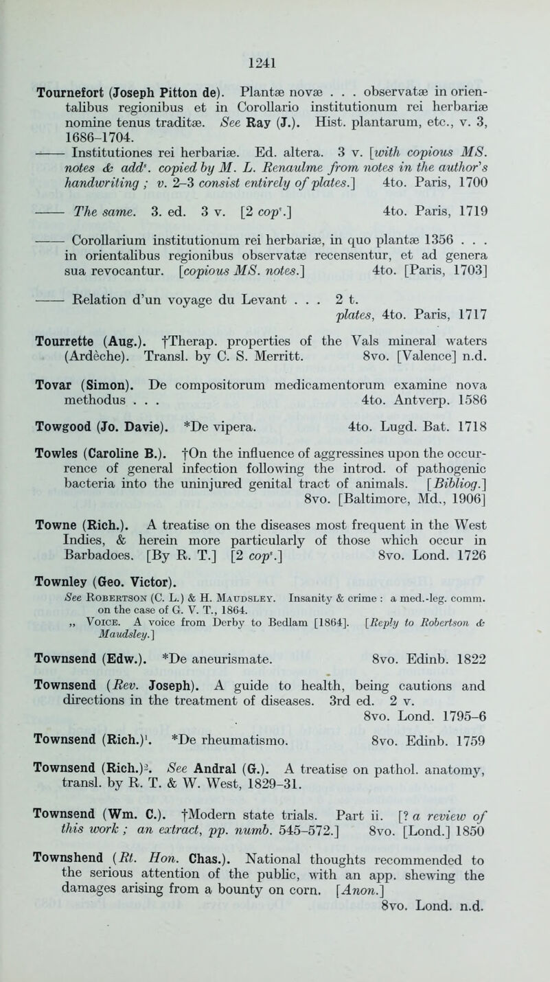 Tournefort (Joseph Pitton de). Plantge novae . . . observatse in orien- talibus regionibus et in Corollario institutionum rei herbarise nomine tenus traditse. See Ray (J.). Hist, plantarum, etc., v. 3, 1686-1704. Institutiones rei herbariae. Ed. altera. 3 v. [with copious MS. notes & add’. copied by M. L. Renaulme from notes in the author's handwriting; v. 2-3 consist entirely of plates.] 4to. Paris, 1700 The same. 3. ed. 3 v. [2 cop'.] 4to. Paris, 1719 Corollarium institutionum rei herbariae, in quo plantse 1356 . . . in orientalibus regionibus observatse recensentur, et ad genera sua revocantur. [copious MS. notes.] 4to. [Paris, 1703] ■ — Relation d’un voyage du Levant ... 2 t. plates, 4to. Paris, 1717 Tourrette (Aug.). fTherap. properties of the Vais mineral waters (Ardeche). Transl. by C. S. Merritt. 8vo. [Valence] n.d. Tovar (Simon). De compositorum medicamentorum examine nova methodus . . . 4to. Antverp. 1586 Towgood (Jo. Davie). *De vipera. 4to. Lugd. Bat. 1718 Towles (Caroline B.). fOn the influence of aggressines upon the occur- rence of general infection following the introd. of pathogenic bacteria into the uninjured genital tract of animals. [Bibliog.] 8vo. [Baltimore, Md., 1906] Towne (Rich.). A treatise on the diseases most frequent in the West Indies, & herein more particularly of those which occur in Barbadoes. [By R. T.] [2 cop'.] 8vo. Lond. 1726 Townley (Geo. Victor). See Robertson (C. L.) & H. Maudsley. Insanity & crime : a med.-leg. comm, on the case of G. V. T., 1864. „ Voice. A voice from Derby to Bedlam [1864], [Reply to Robertson <fc Maudsley.'] Townsend (Edw.). *De aneurismate. 8vo. Edinb. 1822 Townsend [Rev. Joseph). A guide to health, being cautions and directions in the treatment of diseases. 3rd ed. 2 v. 8vo. Lond. 1795-6 Townsend (Rich.)1. *De rheumatismo. 8vo. Edinb. 1759 Townsend (Rich.)-. See Andral (G.). A treatise on pathol. anatomy, transl. by R. T. & W. West, 1829-31. Townsend (Wm. C.). fModern state trials. Part ii. [? a review of this work ; an extract, pp. numb. 545-572.] 8vo. [Lond.] 1850 Townshend [Rt. Hon. Chas.). National thoughts recommended to the serious attention of the public, with an app. shewing the damages arising from a bounty on corn. [Anon.] 8vo. Lond. n.d.