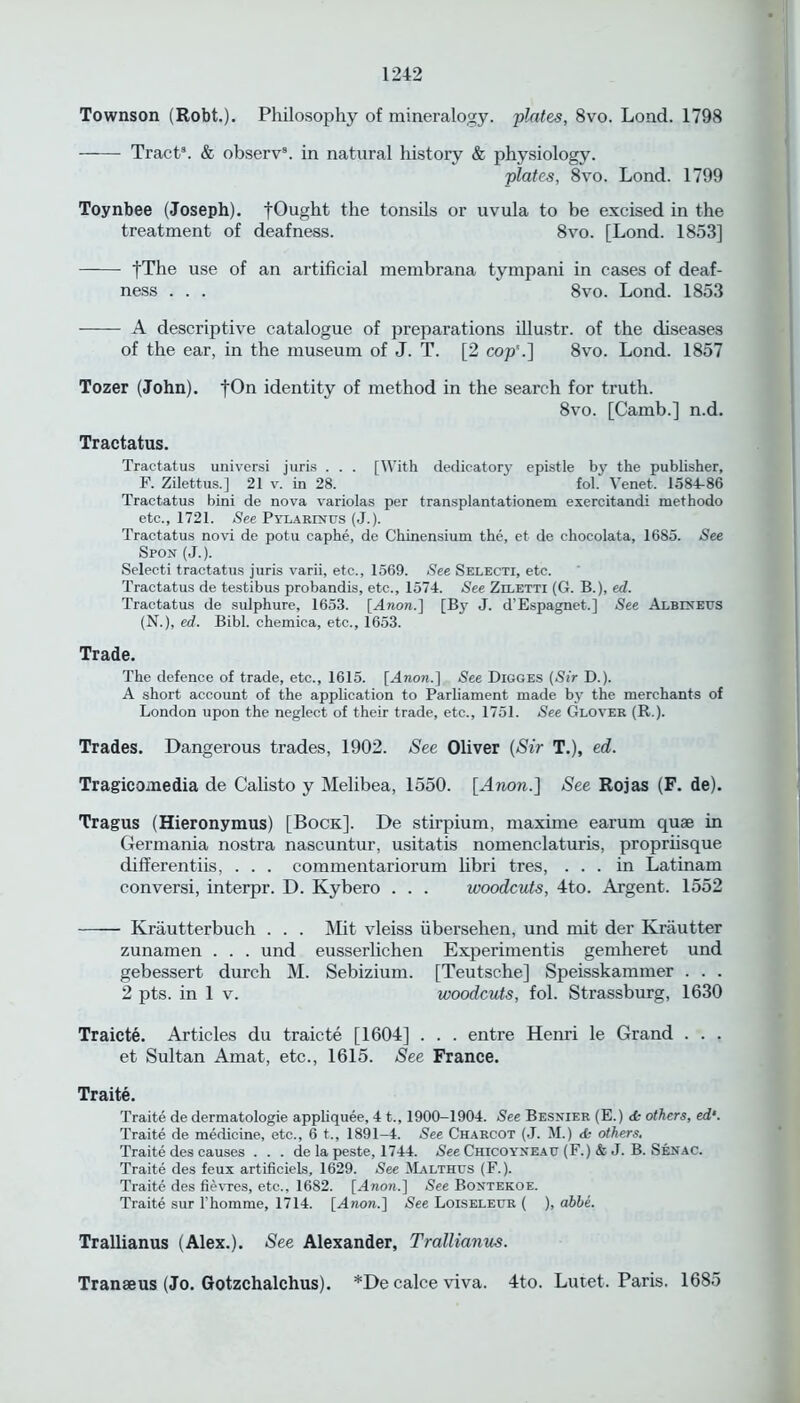 Townson (Robt.). Philosophy of mineralogy, plates, 8vo. Load. 1798 Tract3. & observ3. in natural history & physiology. plates, 8yo. Lond. 1799 Toynbee (Joseph). fOught the tonsils or uvula to be excised in the treatment of deafness. 8vo. [Lond. 1853] fThe use of an artificial membrana tympani in cases of deaf- ness . . . 8vo. Lond. 1853 A descriptive catalogue of preparations illustr. of the diseases of the ear, in the museum of J. T. [2 cop'.] 8vo. Lond. 1857 Tozer (John). identity of method in the search for truth. 8vo. [Camb.] n.d. Tractatus. Tractatus universi juris . . . [With dedicatory epistle by the publisher, F. Zilettus.] 21 v. in 28. fol. Venet. 1584-86 Tractatus bini de nova variolas per transplantationem exercitandi methodo etc., 1721. See Pvlarinus (J.). Tractatus novi de potu caphe, de Chinensium the, et de ehocolata, 1685. See Spon (J.). Selecti tractatus juris varii, etc., 1569. See Selecti, etc. Tractatus de testibus probandis, etc., 1574. See Ziletti (G. B.), ed. Tractatus de sulphure, 1653. [Anon.] [By J. d’Espagnet.] See Albixeus (N.), ed. Bibl. chemica, etc., 1653. Trade. The defence of trade, etc., 1615. [Anon.] See Digges (Sir D.). A short account of the application to Parliament made by the merchants of London upon the neglect of their trade, etc., 1751. See Glover (R.). Trades. Dangerous trades, 1902. See Oliver (Sir T.), ed. Tragicomedia de Calisto y Melibea, 1550. [Anon.] See Rojas (F. de). Tragus (Hieronymus) [Bock]. De stirpium, maxime earum quae in Germania nostra nascuntur, usitatis nomenclaturis, propriisque differentiis, . . . commentariorum libri tres, ... in Latinam conversi, interpr. D. Kybero . . . woodcuts, 4to. Argent. 1552 Krautterbuch . . . Mit vleiss iibersehen, und mit der Kriiutter zunamen . . . und eusserlichen Experimentis gemheret und gebessert durch M. Sebizium. [Teutsche] Speisskammer . . . 2 pts. in 1 v. woodcuts, fol. Strassburg, 1630 Traicte. Articles du traicte [1604] . . . entre Henri le Grand . . . et Sultan Amat, etc., 1615. See France. Traite. Traite de dermatologie appliquee, 4 t., 1900-1904. See Besnier (E.) & others, ed‘. Traite de medicine, etc., 6 t., 1891-4. See Charcot (J. M.) & others, Traite des causes . . . de la peste, 1744. See Chicoyxeau (F.) & J. B. Senac. Traite des feux artificiels, 1629. See Malthus (F.). Traite des fievres, etc., 1682. [Anon.] See Bontekoe. Traite sur l homme, 1714. [Anon.] See Loiseleur ( ), abbe. Trallianus (Alex.). See Alexander, Trallianus. Transeus (Jo. Gotzchalchus). *De calce viva. 4to. Lutet. Paris. 1685