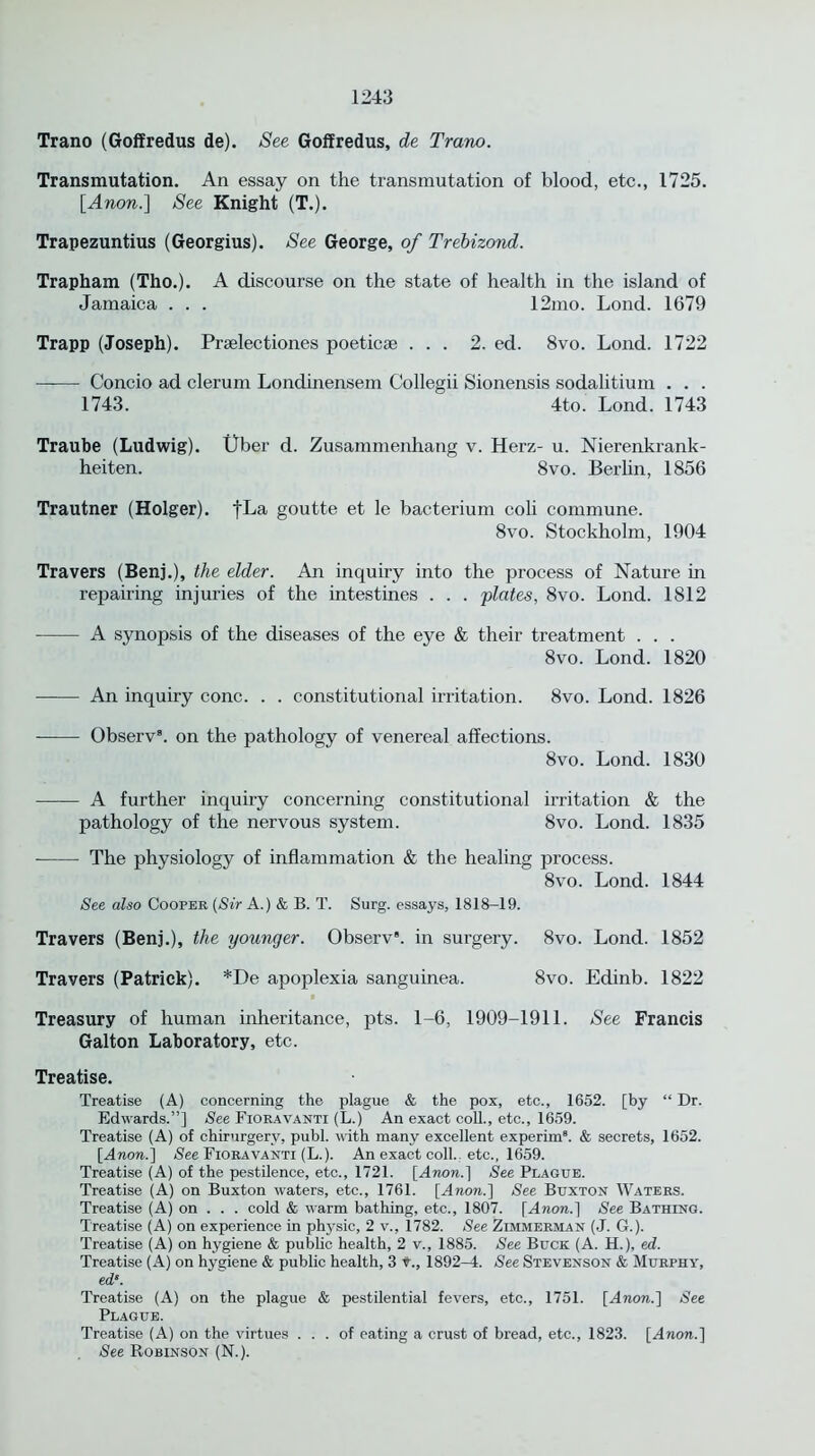 Trano (Goffredus de). See Goffredus, de Trano. Transmutation. An essay on the transmutation of blood, etc., 1725. [Anon.] See Knight (T.). Trapezuntius (Georgius). See George, of Trebizond. Trapham (Tho.). A discourse on the state of health in the island of Jamaica . . . 12mo. Lond. 1679 Trapp (Joseph). Prselectiones poeticse ... 2. ed. 8vo. Lond. 1722 Concio ad clerum Londinensem Collegii Sionensis sodalitium . . . 1743. 4to Lond. 1743 Traube (Ludwig). Uber d. Zusammenhang v. Herz- u. Nierenkrank- heiten. 8vo. Berlin, 1856 Trautner (Holger). fLa goutte et le bacterium coli commune. 8vo. Stockholm, 1904 Travers (Benj.), the elder. An inquiry into the process of Nature in repairing injuries of the intestines . . . 'plates, 8vo. Lond. 1812 A synopsis of the diseases of the eye & their treatment . . . 8vo. Lond. 1820 An inquiry cone. . . constitutional irritation. 8vo. Lond. 1826 Observ8. on the pathology of venereal affections. 8vo. Lond. 1830 A further inquiry concerning constitutional irritation & the pathology of the nervous system. 8vo. Lond. 1835 The physiology of inflammation & the healing process. 8vo. Lond. 1844 See also Cooper (Sir A.) & B. T. Surg. essays, 1818-19. Travers (Benj.), the younger. Observ. in surgery. 8vo. Lond. 1852 Travers (Patrick). *De apoplexia sanguinea. 8vo. Edinb. 1822 Treasury of human inheritance, pts. 1-6, 1909-1911. See Francis Galton Laboratory, etc. Treatise. Treatise (A) concerning the plague & the pox, etc., 1652. [by “ Dr. Edwards.”] See Fioravanti (L.) An exact coll., etc., 1659. Treatise (A) of chirurgerv, publ. with many excellent experim. & secrets, 1652. [Anon.] See Fioravanti (L.). An exact coll., etc., 1659. Treatise (A) of the pestilence, etc., 1721. [Anon.] See Plague. Treatise (A) on Buxton waters, etc., 1761. [Anon.] See Buxton Waters. Treatise (A) on . . . cold & warm bathing, etc., 1807. [Anon.] See Bathing. Treatise (A) on experience in physic, 2 v., 1782. See Zimmerman (J. G.). Treatise (A) on hygiene & public health, 2 v., 1885. See Buck (A. H.), ed. Treatise (A) on hygiene & public health, 3 t., 1892-4. See Stevenson & Murphy, ed‘. Treatise (A) on the plague & pestilential fevers, etc., 1751. [Anon.] See Plague. Treatise (A) on the virtues ... of eating a crust of bread, etc., 1823. [Anon.] See Robinson (N.).