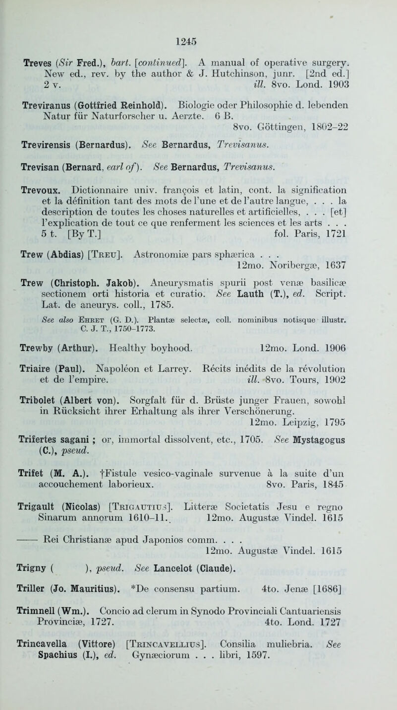 Treves (Sir Fred.), hart, [continued], A manual of operative surgery. New ed., rev. by the author & J. Hutchinson, junr. [2nd ed.] 2 v. ill. 8vo. Lond. 1903 Treviranus (Gottfried Reinhold). Biologie oder Philosophic d. lebenden Natur fiir Naturforscher u. Aerzte. G B. 8vo. Gottingen, 1802-22 Trevirensis (Bernardus). See Bernardus, Trevisanus. Trevisan (Bernard, earl of). See Bernardus, Trevisanus. Trevoux. Dictionnaire univ. frangois et latin, cont. la signification et la definition tant des mots de l’une et de l’autre langue, ... la description de toutes les choses naturelles et artificielles, . . . [et] l’explication de tout ce que renferment les sciences et les arts . . . 5 t. [By T.] fol. Paris, 1721 Trew (Abdias) [Treu]. Astronomiae pars sphaerica . . . 12mo. Noribergae, 1637 Trew (Christoph. Jakob). Aneurysmatis spurii post venae basilicae sectionem orti historia et curatio. See Lauth (T.), ed. Script. Lat. de aneurys. coll., 1785. See also Ehret (G. D.). Plantae selectee, coll, nominibus notisque illustr. C. J. T„ 1750-1773. Trewby (Arthur). Healthy boyhood. 12mo. Lond. 1906 Triaire (Paul). Napoleon et Larrey. Recits inedits de la revolution et de l’empire. ill. 8vo. Tours, 1902 Tribolet (Albert von). Sorgfalt fiir d. Briiste junger Frauen, sowohl in Rucksicht ihrer Erhaltung als ihrer Verschonerung. 12mo. Leipzig, 1795 Trifertes sagani ; or, immortal dissolvent, etc., 1705. See Mystagogus (C.), pseud. Trifet (M. A.). fFistule vesico-vaginale survenue a la suite d’un accouchement laborieux. 8vo. Paris, 1845 Trigault (Nicolas) [Trigautius]. Litterse Societatis Jesu e regno Sinarum annorum 1610—11. 12mo. Augusta? Vindel. 1615 Rei Christiana? apud Japonios comm. . . . 12mo. Augustse Vindel. 1615 Trigny ( ), pseud. See Lancelot (Claude). Triller (Jo. Mauritius). *De consensu partium. 4to. Jenae [1686] Trimnell (Wm.). Concio ad clerum in Synodo Provinciali Cantuariensis Provinciae, 1727. 4to. Lond. 1727 Trincavella (Vittore) [Trincavellius]. Consilia muliebria. See Spachius (I.), ed. Gynseciorum . . . hbri, 1597.