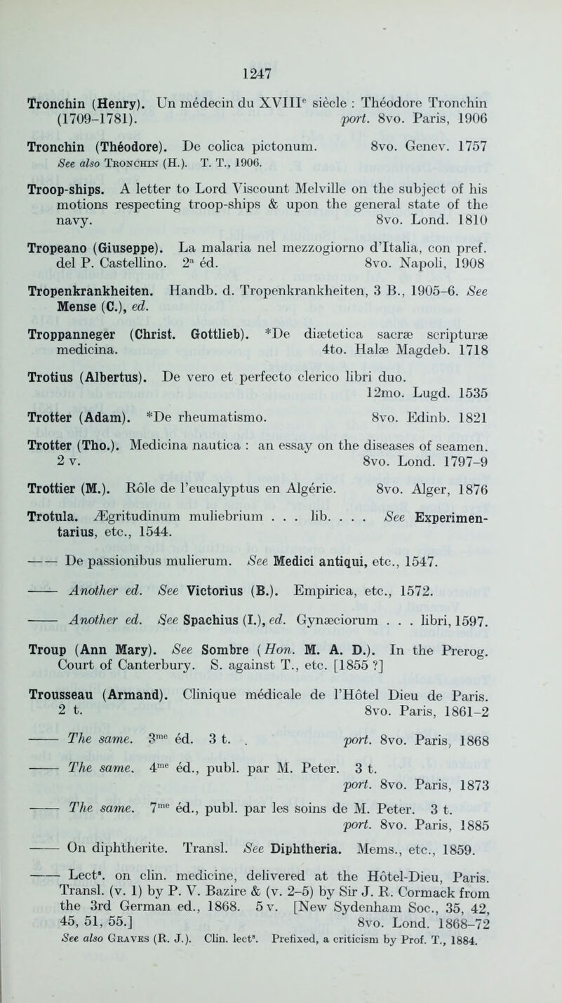 Tronehin (Henry). Un medecin du XVIII6 siecle : Theodore Tronchin (1709-1781). port. 8vo. Paris, 1906 Tronchin (Theodore). De colica pictonum. 8vo. Genev. 1757 See also Tronchin (H.). T. T., 1906. Troop-ships. A letter to Lord Viscount Melville on the subject of his motions respecting troop-ships & upon the general state of the navy. 8vo. Lond. 1810 Tropeano (Giuseppe). La malaria nel mezzogiorno d'ltalia, con pref. del P. Castellino. 2a ed. 8vo. Napoli, 1908 Tropenkrankheiten. Handb. d. Tropenkrankheiten, 3 B., 1905-6. See Mense (C.), ed. Troppanneger (Christ. Gottlieb). *De diaetetica sacrae scripturae medicina. 4to. Halae Magdeb. 1718 Trotius (Albertus). De vero et perfecto clerico libri duo. 12mo. Lugd. 1535 Trotter (Adam). *De rheumatismo. 8vo. Edinb. 1821 Trotter (Tho.). Medicina nautica : an essay on the diseases of seamen. 2 v. 8vo. Lond. 1797-9 Trottier (M.). Role de l’eucalyptus en Algerie. 8vo. Alger, 1876 Trotula. ASgritudinum muliebrium ... lib. . . . See Experimen- tarius, etc., 1544. De passionibus mulierum. See Medici antiqui, etc., 1547. Another ed. See Victorius (B.). Empirica, etc., 1572. Another ed. See Spachius (I.), ed. Gynaeciorum . . . libri, 1597. Troup (Ann Mary). See Sombre {Hon. M. A. D.). In the Prerog. Court of Canterbury. S. against T., etc. [1855 ?] Trousseau (Armand). Clinique medicale de l’Hotel Dieu de Paris. 2 t. 8vo. Paris, 1861-2 The same. 3me ed. 3 t. . port. 8vo. Paris, 1868 The same. 4me ed., publ. par M. Peter. 3 t. port. 8vo. Paris, 1873 The same. 7me ed., publ. par les soins de M. Peter. 3 t. port. 8vo. Paris, 1885 — On diphtherite. Transl. See Diphtheria. Mems., etc., 1859. Lect\ on clin. medicine, delivered at the Hotel-Dieu, Paris. Transl. (v. 1) by P. V. Bazire & (v. 2-5) by Sir J. R. Cormack from the 3rd German ed., 1868. 5v. [New Sydenham Soc., 35, 42, 45, 51, 55.] ‘ 8vo. Lond. 1868-72 See also Graves (R. J.). Clin. lects. Prefixed, a criticism by Prof. T., 1884.