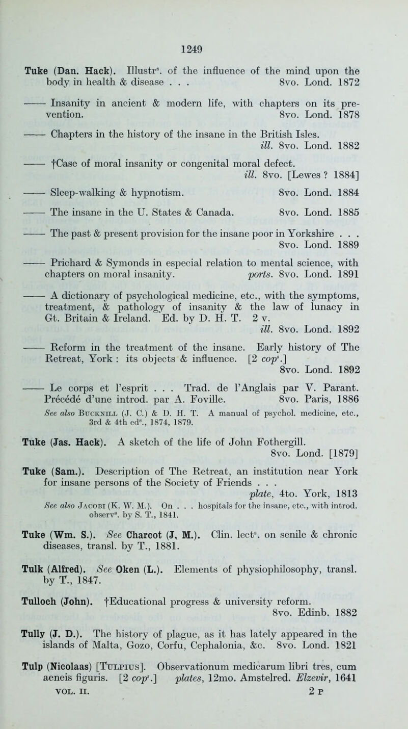 Tuke (Dan. Hack). Illustr8. of the influence of the mind upon the body in health & disease . . . 8vo. Lond. 1872 Insanity in ancient & modern life, with chapters on its pre- vention. 8vo. Lond. 1878 Chapters in the history of the insane in the British Isles. ill. 8vo. Lond. 1882 fCase of moral insanity or congenital moral defect. ill. 8vo. [Lewes ? 1884] Sleep-walking & hypnotism. 8vo. Lond. 1884 The insane in the U. States & Canada. 8vo. Lond. 1885 The past & present provision for the insane poor in Yorkshire . . . 8vo. Lond. 1889 Prichard & Symonds in especial relation to mental science, with chapters on moral insanity. 'ports. 8vo. Lond. 1891 A dictionary of psychological medicine, etc., with the symptoms, treatment, & pathology of insanity & the law of lunacy in Gt. Britain & Ireland. Ed. by D. H. T. 2 v. ill. 8vo. Lond. 1892 Reform in the treatment of the insane. Early history of The Retreat, York : its objects & influence. [2 cop*.] 8vo. Lond. 1892 Le corps et l’esprit . . . Trad, de l’Anglais par V. Parant. Precede d’une introd. par A. Foville. 8vo. Paris, 1886 See also Bccknlll (J. C.) & D. H. T. A manual of psychol. medicine, etc., 3rd & 4th ed8., 1874, 1879. Tuke (Jas. Hack). A sketch of the life of John Fothergill. 8vo. Lond. [1879] Tuke (Sam.). Description of The Retreat, an institution near York for insane persons of the Society of Friends . . . plate, 4to. York, 1813 See also Jacobi (K. W. M.). On . . . hospitals for the insane, etc., with introd. observ8. by S. T., 1841. Tuke (Wm. S.). See Charcot (J, M.). Clin. lect8. on senile & chronic diseases, transl. by T., 1881. Tulk (Alfred). See Oken (L.). Elements of physiophilosophy, transl. by T., 1847. Tulloch (John), fEducational progress & university reform. 8vo. Edinb. 1882 Tully (J. D.). The history of plague, as it has lately appeared in the islands of Malta, Gozo, Corfu, Cephalonia, &c. 8vo. Lond. 1821 Tulp (Nicolaas) [Ttjlpius]. Observationum medicarum libri tres, cum aeneis figuris. [2 cop\] plates, 12mo. Amstelred. Elzevir, 1641 vol. n. 2 p