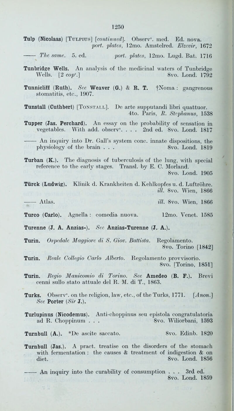 Tulp (Nicolaas) [Tulpius] [continued], Observ. med. Ed. nova. fort, flutes, 12mo. Amstelred. Elzevir, 1672 The same. 5. ed. fort, flates, 12mo. Lugd. Bat. 1716 Tunbridge Wells. An analysis of the medicinal waters of Tunbridge Wells. [2 cofs.] 8vo. Lond. 1792 Tunnicliff (Ruth). See Weaver (G.) & R. T. fNoma : gangrenous stomatitis, etc., 1907. Tunstall (Cuthbert) [Tonstall], De arte supputandi libri quattuor. 4to. Paris, R. Stephanus, 1538 Tupper (Jas. Perchard). An essay on the probability of sensation in vegetables. With add. observ8. . . . 2nd ed. 8vo. Lond. 1817 An inquiry into Dr. Gall’s system cone, innate dispositions, the physiology of the brain . . . 8vo. Lond. 1819 Turban (K.). The diagnosis of tuberculosis of the lung, with special reference to the early stages. Transl. by E. C. Morland. 8vo. Lond. 1905 Tiirck (Ludwig). Klinik d. Krankheiten d. Kehlkopfes u. d. Luftrohre. ill. 8vo. Wien, 1866 Atlas. ill. 8vo. Wien, 1866 Turco (Carlo). Agnella : comedia nuova. 12mo. Venet. 1585 Turenne (J. A. Anzias-). See Anzias-Turenne (J. A.). Turin. Osfedale Maggiore di S. Giov. Battista. Regolamento. 8vo. Torino [1842] Turin. Reale Collegio Carlo Alberto. Regolamento provvisorio. 8vo. [Torino, 1851] Turin. Begio Manicomio di Torino. See Amedeo (B. F.). Brevi cenni sullo stato attuale del R. M. di T., 1863. Turks. Observ8. on the religion, law, etc., of the Turks, 1771. [Anon.] See Porter (Sir J.). Turlupinus (Nicodemus). Anti-choppinus seu epistola congratulatoria ad R. Choppinum . . . 8vo. Wiliorbani, 1593 Turnbull (A.). *De ascite saccato. 8vo. Edinb. 1820 Turnbull (Jas.). A pract. treatise on the disorders of the stomach with fermentation : the causes & treatment of indigestion & on diet. 8vo. Lond. 1856 An inquiry into the curability of consumption . . . 3rd ed. 8vo. Lond. 1859