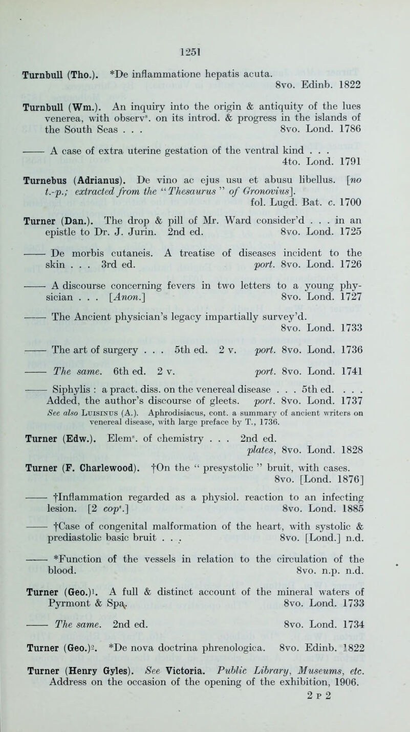 Turnbull (Tho.). *De inflammatione hepatis acuta. 8vo. Edinb. 1822 Turnbull (Wm.). An inquiry into the origin & antiquity of the lues venerea, with observ8. on its introd. & progress in the islands of the South Seas . . . 8vo. Lond. 1786 A case of extra uterine gestation of the ventral kind . . . 4to. Lond. 1791 Turnebus (Adrianus). De vino ac ejus usu et abusu libellus. [no t.-p.; extracted from the “ Thesaurus ” of Gronovius\. fol. Lugd. Bat. c. 1700 Turner (Dan.). The drop & pill of Mr. Ward consider’d ... in an epistle to Dr. J. Jurin. 2nd ed. 8vo. Lond. 1725 De morbis cutaneis. A treatise of diseases incident to the skin . . . 3rd ed. port. 8vo. Lond. 1726 A discourse concerning fevers in two letters to a young phy- sician . . . [Anon.] 8vo. Lond. 1727 The Ancient physician’s legacy impartially survey’d. 8vo. Lond. 1733 The art of surgery . . . 5th ed. 2 v. port. 8vo. Lond. 1736 The same. 6th ed. 2 v. port. 8vo. Lond. 1741 Siphylis : a pract. diss. on the venereal disease . . . 5th ed. . . . Added, the author’s discourse of gleets, port. 8vo. Lond. 1737 See also Luismus (A.). Aphrodisiacus, cont. a summary of ancient writers on venereal disease, with large preface by T., 1736. Turner (Edw.). Elem8. of chemistry . . . 2nd ed. plates, 8vo. Lond. 1828 Turner (F. Charlewood). fOn the “ presystolic ” bruit, with cases. 8vo. [Lond. 1876] [Inflammation regarded as a physiol, reaction to an infecting lesion. [2 cop’.] 8vo. Lond. 1885 fCase of congenital malformation of the heart, with systolic & prediastolic basic bruit . . . 8vo. [Lond.] n.d. *Function of the vessels in relation to the circulation of the blood. 8vo. n.p. n.d. Turner (Geo.)U A full & distinct account of the mineral waters of Pyrmont & Spa^. 8vo. Lond. 1733 The same. 2nd ed. 8vo. Lond. 1734 Turner (Geo.)2. *De nova doctrina phrenologica. 8vo. Edinb. 1822 Turner (Henry Gyles). See Victoria. Public Library, Museums, etc. Address on the occasion of the opening of the exhibition, 1906. 2 p 2