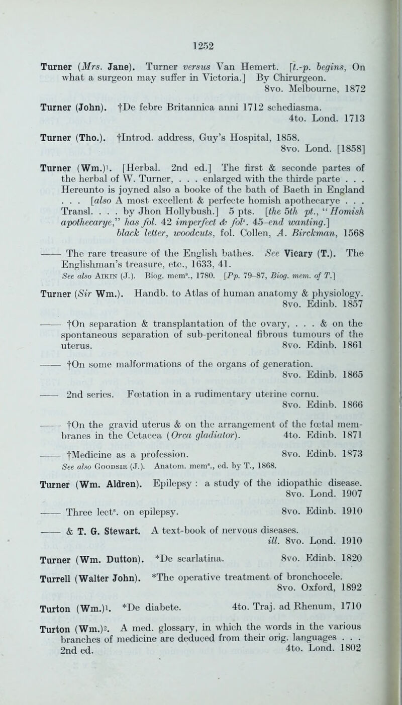 Turner (Mrs. Jane). Turner versus Van Hemert. [t.-p. begins, On what a surgeon may suffer in Victoria.] By Chirurgeon. 8vo. Melbourne, 1872 Turner (John). fDe febre Britannica anni 1712 schediasma. 4to. Lond. 1713 Turner (Tho.). flntrod. address, Guy’s Hospital, 1858. 8vo. Lond. [1858] Turner (Wm.)'. [Herbal. 2nd ed.] The first & seconde partes of the herbal of W. Turner, . . . enlarged with the thirde parte . . . Hereunto is joyned also a booke of the bath of Baeth in England . . . [also A most excellent & perfecte homish apothecarye . . . Transl. ... by Jhon Hollybush.] 5 pts. [the 5th pt., “ Homish apothecarye,” has fol. 42 imperfect & fol’. 45-end wanting.] black letter, woodcuts, fol. Collen, A. Birckman, 1568 The rare treasure of the English bathes. See Vicary (T.). The Englishman’s treasure, etc., 1633, 41. See also Aikin (J.). Biog. mem8., 1780. [Pp. 79-87, Biog. mem. of T.~\ Turner (Sir Wm.). Handb. to Atlas of human anatomy & physiology. 8vo. Edinb. 1857 tOn separation & transplantation of the ovary, ... & on the spontaneous separation of sub-peritoneal fibrous tumours of the uterus. 8vo. Edinb. 1861 fOn some malformations of the organs of generation. 8vo. Edinb. 1865 2nd series. Foetation in a rudimentary uterine cornu. 8vo. Edinb. 1866 fOn the gravid uterus & on the arrangement of the foetal mem- branes in the Cetacea (Orca gladiator). 4to. Edinb. 1871 fMedicine as a profession. 8vo. Edinb. 1873 See also Goodsik (J.). Anatom, mem8., ed. by T., 1868. Turner (Wm. Aldren). Epilepsy : a study of the idiopathic disease. 8vo. Lond. 1907 Three lects. on epilepsy. 8vo. Edinb. 1910 & T. G. Stewart. A text-book of nervous diseases. ill. 8vo. Lond. 1910 Turner (Wm. Dutton). *De scarlatina. 8vo. Edinb. 1820 Turrell (Walter John). *Tlie operative treatment of bronchocele. 8vo. Oxford, 1892 Turton (Wm.)b *De diabete. 4to. Traj. ad Rhenum, 1710 Turton (Wm.)2. A med. glossary, in which the words in the various branches of medicine are deduced from their orig. languages . . . 2nd ed. 4to. Lond. 1802