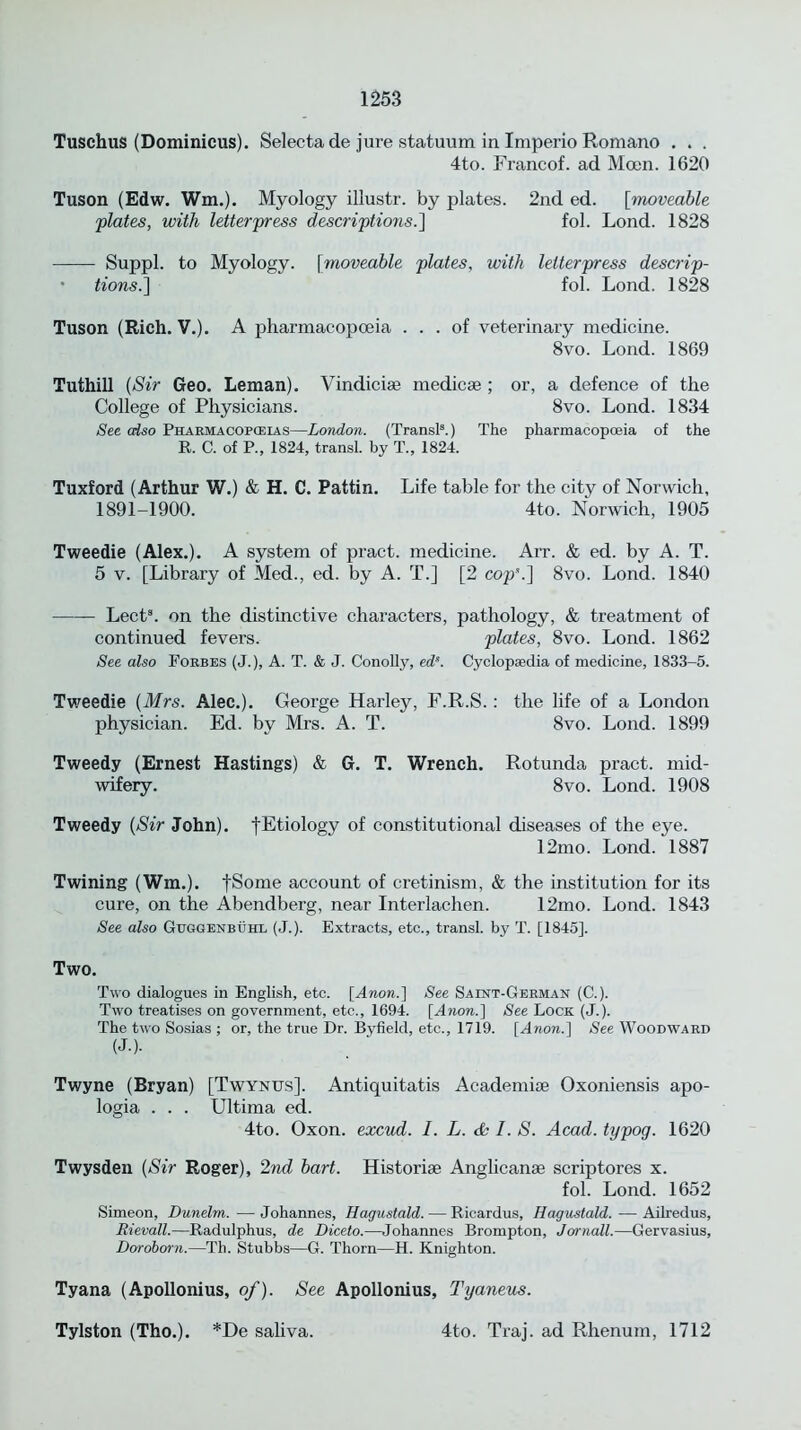 Tuschus (Dominicus). Selectade jure statuum in Imperio Romano . . . 4to. Francof. ad Moen. 1620 Tuson (Edw. Wm.). Myology illustr. by plates. 2nd ed. [vnoveable plates, with letterpress descriptions.] fol. Lond. 1828 Suppl. to Myology, fmoveable plates, with letterpress descrip- • tions.] fol. Lond. 1828 Tuson (Rich. V.). A pharmacopoeia ... of veterinary medicine. 8vo. Lond. 1869 Tuthill (Sir Geo. Leman). Vindici* medic* ; or, a defence of the College of Physicians. 8vo. Lond. 1834 See cdso Pharmacopoeias—London. (Transl8.) The pharmacopoeia of the R. C. of P., 1824, transl. by T., 1824. Tuxford (Arthur W.) & H. C. Pattin. Life table for the city of Norwich, 1891-1900. 4to. Norwich, 1905 Tweedie (Alex.). A system of pract. medicine. Arr. & ed. by A. T. 5 v. [Library of Med., ed. by A. T.] [2 cop’.] 8vo. Lond. 1840 Lect. on the distinctive characters, pathology, & treatment of continued fevers. plates, 8vo. Lond. 1862 See also Forbes (J.), A. T. & J. Conolly, eds. Cyclopaedia of medicine, 1833-5. Tweedie (Mrs. Alec.). George Harley, F.R.S.: the life of a London physician. Ed. by Mrs. A. T. 8vo. Lond. 1899 Tweedy (Ernest Hastings) & G. T. Wrench. Rotunda pract. mid- wifery. 8vo. Lond. 1908 Tweedy (Sir John). fEtiology of constitutional diseases of the eye. 12mo. Lond. 1887 Twining (Wm.). fSome account of cretinism, & the institution for its cure, on the Abendberg, near Interlachen. 12mo. Lond. 1843 See also Guggenbuhl (J.). Extracts, etc., transl. by T. [1845]. Two. Two dialogues in English, etc. [Anon.] See Saint-German (C.). Two treatises on government, etc., 1694. [Anon.] See Lock (J.). The two Sosias ; or, the true Dr. Byfield, etc., 1719. [Anon.] See Woodward (J.). Twyne (Bryan) [Twynus]. Antiquitatis Academi* Oxoniensis apo- logia . . . Ultima ed. 4to. Oxon. excud. I. L. & I. S. Acad, typog. 1620 Twysden (Sir Roger), 2nd bart. Historic Anglican* scriptores x. fol. Lond. 1652 Simeon, Dunelm. — Johannes, Hagustald. — Ricardus, Hagustald. — Ailredus, Rievall.—Radulphus, de Diceto.—Johannes Brompton, Jornall.—Gervasius, Doroborn.—Th. Stubbs—G. Thorn—H. Knighton. Tyana (Apollonius, of). See Apollonius, Tyaneus. Tylston (Tho.). *De saliva. 4to. Traj. ad Rhenum, 1712
