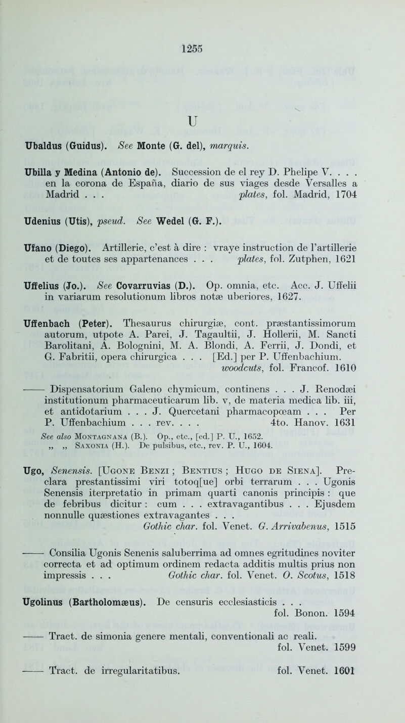 u Ubaldus (Guidus). See Monte (G. del), marquis. Ubilla y Medina (Antonio de). Succession de el rey D. Phelipe V. . . . en la corona de Espana, diario de sus viages desde Versalles a Madrid . . . plates, fol. Madrid, 1704 Udenius (Utis), pseud. See Wedel (G. F.). Ufano (Diego). Artillerie, c’est a dire : vraye instruction de 1’artillerie et de toutes ses appartenances . . . plates, fol. Zutphen, 1621 Uffelius (Jo.). See Covarruvias (D.). Op. omnia, etc. Acc. J. Uffelii in variarum resolutionum libros notae uberiores, 1627. Uffenbach (Peter). Thesaurus chirurgiae, cont. praestantissimorum autorum, utpote A. Parei, J. Tagaultii, J. Hollerii, M. Sancti Barolitani, A. Bolognini, M. A. Blondi, A. Ferrii, J. Dondi, et G. Fabritii, opera chirurgica . . . [Ed.] per P. Uffenbachium. woodcuts, fol. Francof. 1610 Dispensatorium Galeno chymicum, continens . . . J. Renodaei institutionum pharmaceuticarum lib. v, de materia medica hb. iii, et antidotarium . . . J. Quercetani pharmacopceam . . . Per P. Uffenbachium . . . rev. . . . 4to. Hanov. 1631 See also Montagnana (B.). Op., etc., [ed.] P. U., 1652. „ „ Saxonia (H.). De pulsibus, etc., rev. P. U., 1604. Ugo, Senensis. [Ugone Benzi ; Bentius ; Hugo de Siena], Pre- clara prestantissimi viri totoq[ue] orbi terrarum . . . Ugonis Senensis iterpretatio in primam quarti canonis principis : que de febribus dicitur : cum . . . extravagantibus . . . Ejusdem nonnulle quaestiones extravagantes . . . Gothic char. fol. Venet. G. Arrivabenus, 1515 Consilia Ugonis Senenis saluberrima ad omnes egritudines noviter correcta et ad optimum ordinem redacta additis multis prius non impressis . . . Gothic char. fol. Venet. 0. Scotus, 1518 Ugolinus (Bartholomseus). De censuris ecclesiasticis . . . fol. Bonon. 1594 Tract, de simonia genere mentali, conventionali ac reali. fol. Venet. 1599 Tract, de irregularitatibus. fol. Venet. 1601