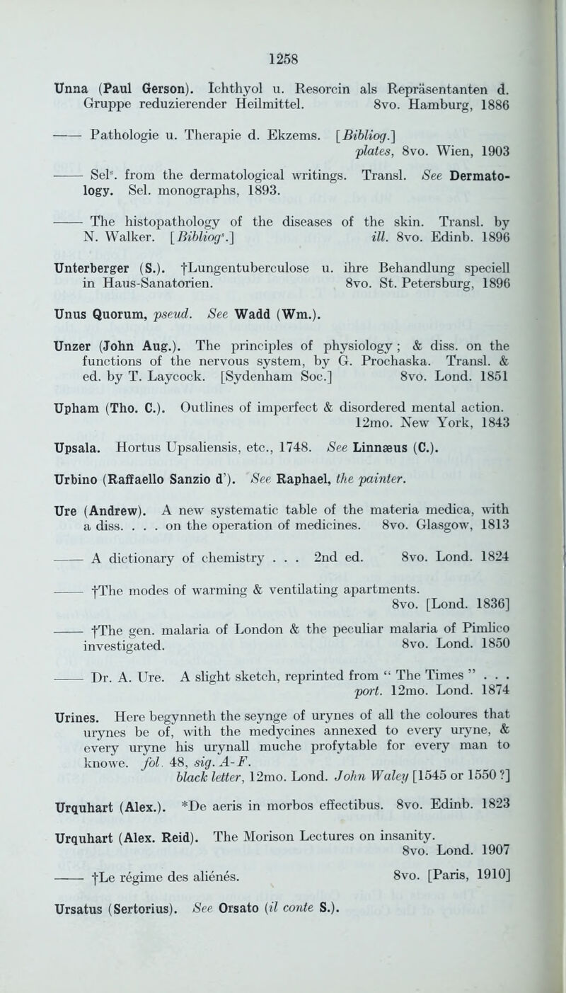 Unna (Paul Gerson). Ichthyol u. Resorcin als Reprasentanten d. Gruppe reduzierender Heilmittel. 8vo. Hamburg, 1886 Pathologie u. Therapie d. Ekzems. [Bibliog.] plates, 8vo. Wien, 1903 SeK from the dermatological writings. Transl. See Dermato- logy. Sel. monographs, 1893. The histopathology of the diseases of the skin. Transl. by N. Walker. [ Bibliog’.~\ ill. 8vo. Edinb. 1896 Unterberger (S.). fLungentuberculose u. ihre Behandlung speciell in Haus-Sanatorien. 8vo. St. Petersburg, 1896 Unus Quorum, pseud. See Wadd (Wm.). Unzer (John Aug.). The principles of physiology ; & diss. on the functions of the nervous system, by G. Prochaska. Transl. & ed. by T. Laycock. [Sydenham Soc.] 8vo. Lond. 1851 Upham (Tho. C.). Outlines of imperfect & disordered mental action. 12mo. New York, 1843 Upsala. Hortus Upsaliensis, etc., 1748. See Linnaeus (C.). Urbino (Raffaello Sanzio d’). See Raphael, the painter. Ure (Andrew). A new systematic table of the materia medica, with a diss. ... on the operation of medicines. 8vo. Glasgow, 1813 A dictionary of chemistry . . . 2nd ed. 8vo. Lond. 1824 tThe modes of warming & ventilating apartments. 8vo. [Lond. 1836] -[The gen. malaria of London & the peculiar malaria of Pimlico investigated. 8vo. Lond. 1850 Dr. A. Ure. A slight sketch, reprinted from “ The Times ”... port. 12mo. Lond. 1874 Urines. Here begynneth the seynge of urynes of all the coloures that urynes be of, with the medycines annexed to every uryne, & every uryne his urynall muche profitable for every man to knowe. fol. 48, sig.A-F. black letter, 12mo. Lond. John Waley [1545 or 1550 ?] Urquhart (Alex.). *De aeris in morbos effectibus. 8vo. Edinb. 1823 Urquhart (Alex. Reid). The Morison Lectures on insanity. 8vo. Lond. 1907 fLe regime des alienes. 8vo. [Paris, 1910] Ursatus (Sertorius). See Orsato (il conte S.).