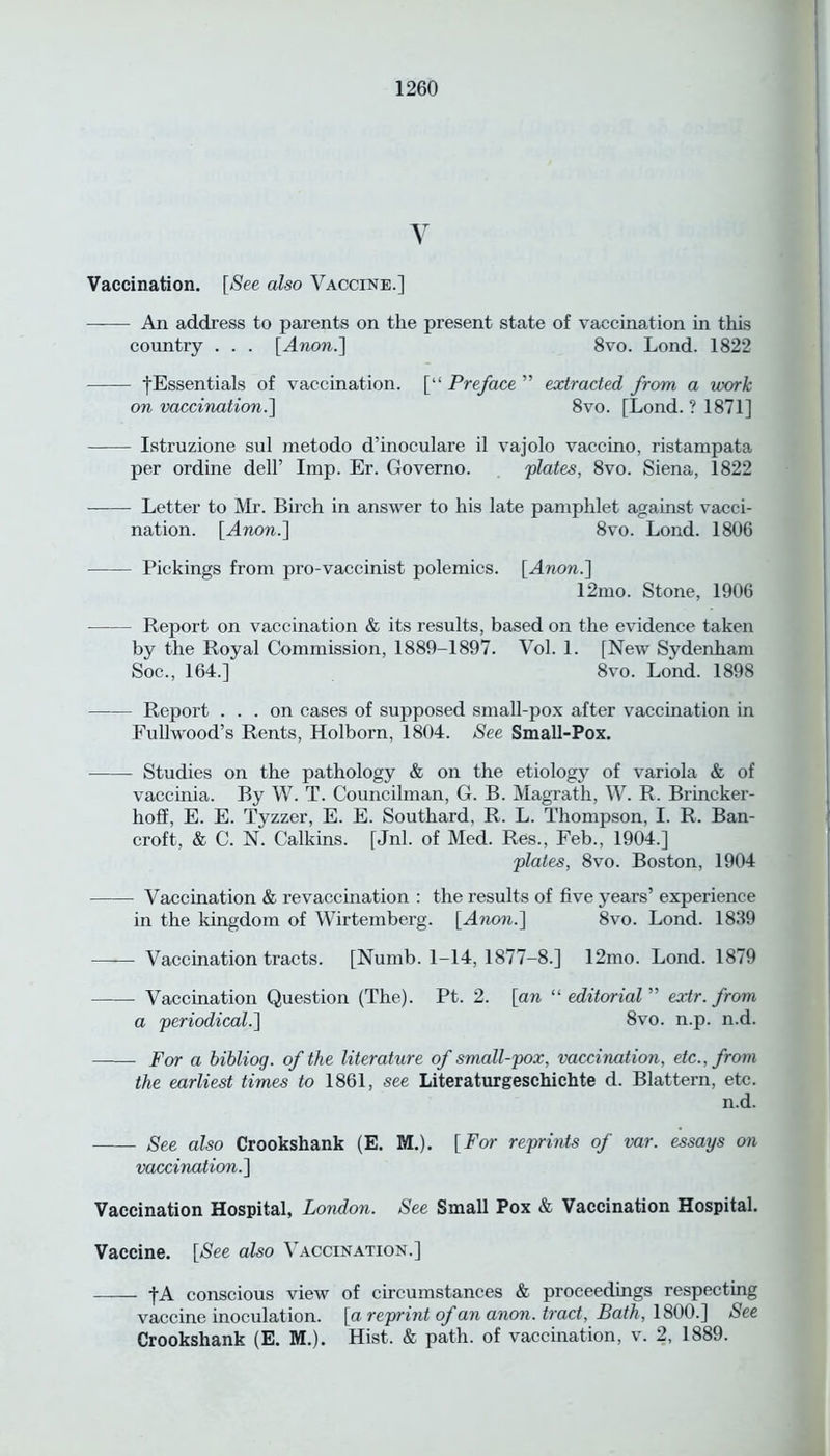 V Vaccination. [See also Vaccine.] An address to parents on the present state of vaccination in this country . . . [Anon.\ 8vo. Lond. 1822 •(■Essentials of vaccination. [“ Preface ” extracted from a work on vaccination.] 8vo. [Lond. ? 1871] Istruzione sul metodo d’inoculare il vajolo vaccino, ristampata per ordine dell’ Imp. Er. Governo. plates, 8vo. Siena, 1822 • Letter to Mr. Birch in answer to his late pamphlet against vacci- nation. [Anon.] 8vo. Lond. 1806 Pickings from pro-vaccinist polemics. [Anon.] 12mo. Stone, 1906 Report on vaccination & its results, based on the evidence taken by the Royal Commission, 1889-1897. Vol. 1. [New Sydenham Soc., 164.] 8vo. Lond. 1898 Report ... on cases of supposed small-pox after vaccination in Fullwood’s Rents, Holborn, 1804. See Small-Pox. Studies on the pathology & on the etiology of variola & of vaccinia. By W. T. Councilman, G. B. Magrath, W. R. Brincker- hoff, E. E. Tyzzer, E. E. Southard, R. L. Thompson, I. R. Ban- croft, & C. N. Calkins. [Jnl. of Med. Res., Feb., 1904.] plates, 8vo. Boston, 1904 Vaccination & revaccination : the results of five years’ experience in the kingdom of Wirtemberg. [Anon.] 8vo. Lond. 1839 Vaccination tracts. [Numb. 1-14, 1877-8.] 12mo. Lond. 1879 Vaccination Question (The). Pt. 2. [an “ editorial ” ex.tr. from a periodical.] 8vo. n.p. n.d. For a bibliog. of the literature of small-pox, vaccination, etc., from the earliest times to 1861, see Literaturgeschichte d. Blattern, etc. n.d. See also Crookshank (E. M.). [For reprints of var. essays on vaccination.] Vaccination Hospital, London. See Small Pox & Vaccination Hospital. Vaccine. [See also Vaccination.] [A conscious view of circumstances & proceedings respecting vaccine inoculation, [a reprint of an anon, tract, Bath, 1800.] See Crookshank (E. M.). Hist. & path, of vaccination, v. 2, 1889.