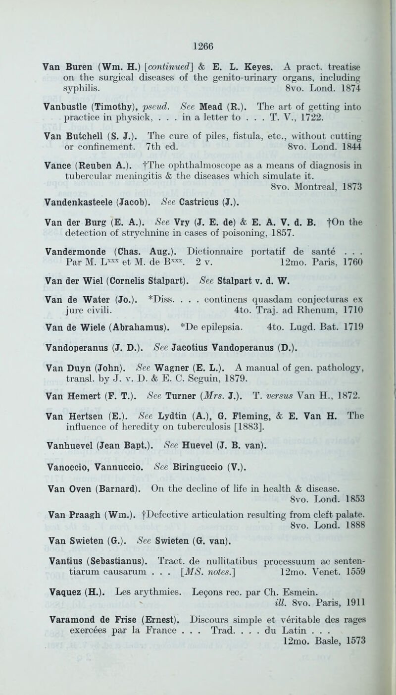 Van Buren (Wm. H.) [continued] & E. L. Keyes. A pract. treatise on the surgical diseases of the genito-urinary organs, including syphilis. 8vo. Lond. 1874 Vanbustle (Timothy), pseud. See Mead (R.). The art of getting into practice in physick, ... in a letter to ... T. V., 1722. Van Butchell (S. J.). The cure of piles, fistula, etc., without cutting or confinement. 7th ed. 8vo. Lond. 1844 Vance (Reuben A.). fTlie ophthalmoscope as a means of diagnosis in tubercular meningitis & the diseases which simulate it. 8vo. Montreal, 1873 Vandenkasteele (Jacob). See Castricus (J.). Van der Burg (E. A.). See Vry (J. E. de) & E. A. V. d. B. fOn the detection of strychnine in cases of poisoning, 1857. Vandermonde (Chas. Aug.). Dictionnaire portatif de sante . . . Par M. Lxxx et M. de Bxxx. 2 v. 12mo. Paris, 1760 Van der Wiel (Cornells Stalpart). See Stalpart v. d. W. Van de Water (Jo.). *Diss. . . . continens quasdam conjecturas ex jure civili. 4to. Traj. ad Rhenum, 1710 Van de Wiele (Abrahamus). *De epilepsia. 4to. Lugd. Bat. 1719 Vandoperanus (J. D.). See Jacotius Vandoperanus (D.). Van Duyn (John). See Wagner (E. L.). A manual of gen. pathology, transl. by J. v. D. & E. C. Seguin, 1879. Van Hemert (F. T.). See Turner (Mrs. J.). T. versus Van H., 1872. Van Hertsen (E.). See Lydtin (A.), G. Fleming, & E. Van H. The influence of heredity on tuberculosis [1883]. Vanhuevel (Jean Bapt.). See Huevel (J. B. van). Vanoccio, Vannuccio. See Biringuccio (V.). Van Oven (Barnard). On the decline of life in health & disease. 8vo. Lond. 1853 Van Praagh (Win.). ^Defective articulation resulting from cleft palate. 8vo. Lond. 1888 Van Swieten (G.). See Swieten (G. van). Vantius (Sebastianus). Tract, de nullitatibus processuum ac senten- tiarum causarum . . . [MS. notes.] 12mo. Venet. 1559 Vaguez (H.). Les arythmies. Le§ons rec. par Ch. Esmein. ill. 8vo. Paris, 1911 Varamond de Frise (Ernest). Discours simple et veritable des rages exercees par la France . . . Trad. . . . du Latin . . . 12mo. Basle, 1573