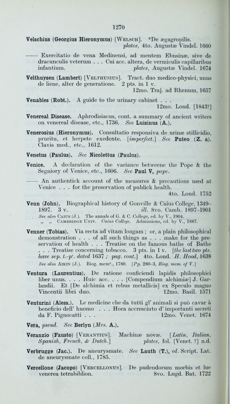 Velschius (Georgius Hieronymus) [Welsch]. *De aegagropilis. plates, 4to. Augustae Vindel. 1660 Exercitatio de vena Medinensi, ad mentem Ebnsinae, sive de dracunculis veterum . . . Cui acc. altera, de vermiculis capillaribus infantium. plates, Augustae Vindel. 1674 Velthuysen (Lambert) [Velthusius]. Tract, duo medico-physici, unus de liene, alter de generatione. 2 pts. in 1 v. 12mo. Traj. ad Rhenum, 1657 Venables (Robt.). A guide to the urinary cabinet . . . 12mo. Lond. [1843?] Venereal Disease. Aphrodisiacus, cont. a summary of ancient writers on venereal disease, etc., 1736. See Luisinus (A.). Venerosius (Hieronymus). Consultatio responsiva de urinae stillicidio, pruritu, et herpete exedente. [imperfect.] See Puteo (Z. a). Clavis med., etc., 1612. Venetus (Paulus). See Nicolettus (Paulus). Venice. A declaration of the variance betweene the Pope & the Segniory of Venice, etc., 1606. See Paul V, pope. An autlientick account of the measures & precautions used at Venice . . . for the preservation of publick health. 4to. Lond. 1752 Venn (John). Biographical history of Gonville & Caius College, 1349- 1897. 3 v. ‘ ill. 8vo. Camb. 1897-1901 See also Caius (J.). The annals of G. & C. College, ed. by V., 1904. ,, „ Cambridge Univ. Caius College. Admissions, ed. by V., 1887. Venner (Tobias). Via recta ad vitam longam ; or, a plain philosophical demonstration ... of all such things as . . . make for the pre- servation of health . . . Treatise on the famous baths of Bathe . . . Treatise concerning tobacco. 3 pts. in 1 v. [the last two pts. have sep. t.-ps. dated 1637 ; pag. cont.] 4to. Lond. H. Hood, 1638 See also Aiken’ (J.). Biog. mem8., 1780. [Pp- 280-3, Blog. mem. of F.] Ventura (Laurentius). De ratione conficiendi lapidis philosopliici liber unus. . . . Huic acc. . . . [Compendium alchimiae] J. Gar- landii. Et [De alchimia et rebus metallicis] ex Speculo magno Vincentii libri duo. 12mo. Basil. 1571 Venturini (Aless.). Le medicine die da tutti gl’ animali si puo cavar a beneficio dell’ huomo . . . Hora accresciuto d’ importanti secreti da F. Pignocatti . . . 12mo. Venet. 1674 Vera, pseud. See Berlyn (Mrs. A.). Veranzio (Fausto) [Verantius]. Machinae novae. [Latin, Italian, Spanish, French, da Dutch.] plates, fol. [Venet. ?] n.d. Verbrugge (Jac.). De aneurysmate. See Lauth (T.), ed. Script. Lat. de aneurysmate coll., 1785. Vercellone (Jacopo) [Vercellonus]. De pudendorum morbis et lue venerea tetrabiblion. 8vo. Lugd. Bat. 1722
